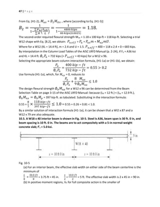 47 | P a g e
From Eq. (H1-2), 𝑀 𝑢𝑥 = 𝐵2 𝑀𝑙𝑡𝑥 , where [according to Eq. (H1-5)]
𝐵2 =
1
1−
∑ 𝑃 𝑢
∑ 𝐻
(
∆ 𝑜ℎ
𝐿
)
=
1
1−
4800 𝑘𝑖𝑝𝑠
80 𝑘𝑖𝑝𝑠(0.0025)
= 1.18.
The second-order required flexural strength Mux = 1.18 x 100 kip-ft = 118 kip-ft. Selecting a trial
W12 shape with Eq. [8.2], we obtain: 𝑃𝑢.𝑒𝑓𝑓 = 𝑃𝑢 + 𝑃𝑢𝑥 𝑚 + 𝑀 𝑢𝑦 𝑚𝑈.
Where for a W12 (KL = 14.4 ft), m = 2.4 and U = 1.5. 𝑃 𝑢. 𝑒𝑓𝑓 = 400 + 118 x 2.4 + 0 = 683 kips.
By interpolation in the Column Load Tables of the AISC LRFD Manual (p. 2-24), if Fy = A36 ksi
and KL = 14.4 ft. ∅ 𝑐 𝑃𝑛 = 732 kips (> 𝑃 𝑢. 𝑒𝑓𝑓 = 43 kips) for a W12 x 96.
Selecting the appropriate beam-column interaction formula, (H1-1a) or (H1-1b), we obtain:
𝑃𝑢
∅ 𝑐 𝑃𝑛
=
400 𝑘𝑖𝑝 − 𝑓𝑡
732 𝑘𝑖𝑝 − 𝑓𝑡
= 0.55 > 0.2
Use formula (H1-1a), which, for 𝑀 𝑢𝑦 = 0, reduces to
𝑃𝑢
∅ 𝑐 𝑃𝑛
+
8
9
𝑀 𝑢𝑥
∅ 𝑏 𝑀 𝑛𝑥
≤ 1.0
The design flexural strength ∅ 𝑏 𝑀 𝑛𝑥 for a W12 x 96 can be determined from the Beam
Selection Table on page 3-15 of the AISC LRFD Manual: because (Lb = 12 ft.) < (Lp = 12.9 ft.),
∅ 𝑏 𝑀 𝑛𝑥 = ∅ 𝑏 𝑀 𝑝 = 397 kip-ft. as tabulated. Substituting in the interaction formula:
0.55 +
8
7
×
118 𝑘𝑖𝑝−𝑓𝑡
397 𝑘𝑖𝑝−𝑓𝑡
≤ 1.0 = 0.55 + 0.26 = 0.81 < 1.0.
By a similar solution of interaction formula (H1-1a), it can be shown that a Wl2 x 87 and a
W12 x 79 are also adequate.
10.5. A W18 x 40 interior beam is shown in Fig. 10-5. Steel is A36, beam span is 30 ft. 0 in, and
beam spacing is 10 ft. 0 in. The beams are to act compositely with a 5-in normal-weight
concrete slab; f’c = 5.0 ksi.
Fig. 10-5
(a) For an interior beam, the effective slab width on either side of the beam centerline is the
minimum of
𝐿
8
=
30.0 𝑓𝑡
8
= 3.75 ft = 45 in.
𝑠
2
=
10.0 𝑓𝑡
2
= 5 ft. The effective slab width is 2 x 45 in = 90 in.
(b) In positive moment regions, Vh for full composite action is the smaller of
 