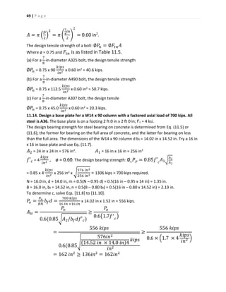 49 | P a g e
𝐴 = 𝜋 (
𝐷
2
)
2
= 𝜋 (
7
8
𝑖𝑛
2
)
2
= 0.60 in2
.
The design tensile strength of a bolt: ∅𝑃𝑛 = ∅𝐹𝑡𝑛 𝐴
Where ø = 0.75 and 𝐹𝑡𝑛 is as listed in Table 11.5.
(a) For a
7
8
-in-diameter A325 bolt, the design tensile strength
∅𝑃𝑛 = 0.75 x 90
𝑘𝑖𝑝𝑠
𝑖𝑛2
x 0.60 in2 = 40.6 kips.
(b) For a
7
8
-in-diameter A490 bolt, the design tensile strength
∅𝑃𝑛 = 0.75 x 112.5
𝑘𝑖𝑝𝑠
𝑖𝑛2
x 0.60 in2 = 50.7 kips.
(c) For a
7
8
-in-diameter A307 bolt, the design tensile
∅𝑃𝑛 = 0.75 x 45.0
𝑘𝑖𝑝𝑠
𝑖𝑛2
x 0.60 in2 = 20.3 kips.
11.14. Design a base plate for a W14 x 90 column with a factored axial load of 700 kips. All
steel is A36. The base plate is on a footing 2 ft 0 in x 2 ft 0 in; f’c = 4 ksi.
The design bearing strength for steel bearing on concrete is determined from Eq. (11.5) or
(11.6); the former for bearing on the full area of concrete, and the latter for bearing on less
than the full area. The dimensions of the W14 x 90 column d bf = 14.02 in x 14.52 in. Try a 16 in
x 16 in base plate and use Eq. (11.7).
𝐴2 = 24 in x 24 in = 576 in2. 𝐴1 = 16 in x 16 in = 256 in2
𝑓′ 𝑐 = 4
𝑘𝑖𝑝𝑠
𝑖𝑛2
, ø = 0.60. The design bearing strength: ∅𝑐 𝑃 𝑝 = 0.85𝑓′ 𝑐
𝐴1√
𝐴1
𝐴2
= 0.85 x 4
𝑘𝑖𝑝𝑠
𝑖𝑛2
x 256 in2 x √
576 𝑖𝑛2
256 𝑖𝑛2
= 1306 kips > 700 kips required.
N = 16.0 in, d = 14.0 in, m = 0.5(N – 0.95 d) = 0.5(16 in – 0.95 x 14 in) = 1.35 in.
B = 16.0 in, bf = 14.52 in, n = 0.5(B – 0.80 bf) = 0.5(16 in – 0.80 x 14.52 in) = 2.19 in.
To determine c, solve Eqs. [11.8] to [11.10].
𝑃𝑜 =
𝑃 𝑢
𝐵𝑁
𝑏𝑓 𝑑 =
700 𝑘𝑖𝑝𝑠
16 𝑖𝑛 ×16 𝑖𝑛
x 14.02 in x 1.52 in = 556 kips.
𝐴 𝐻 =
𝑃𝑜
0.6(0.85√ 𝐴2/𝑏𝑓 𝑑𝑓′ 𝑐)
≥
𝑃𝑜
0.6(1.7𝑓′
𝑐
)
=
556 𝑘𝑖𝑝𝑠
0.6(0.85
√
576𝑖𝑛2
(14.52 𝑖𝑛 × 14.0 𝑖𝑛)4
𝑘𝑖𝑝𝑠
𝑖𝑛2
≥
556 𝑘𝑖𝑝𝑠
0.6 × (1.7 × 4
𝑘𝑖𝑝𝑠
𝑖𝑛2 )
= 162 𝑖𝑛2
≥ 136𝑖𝑛2
= 162𝑖𝑛2
 