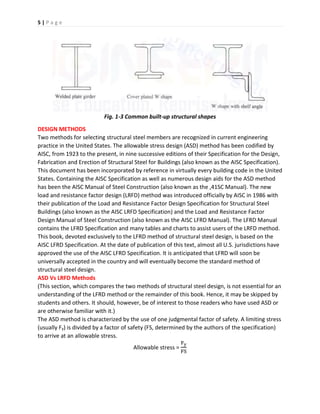 5 | P a g e
Fig. 1-3 Common built-up structural shapes
DESIGN METHODS
Two methods for selecting structural steel members are recognized in current engineering
practice in the United States. The allowable stress design (ASD) method has been codified by
AISC, from 1923 to the present, in nine successive editions of their Specification for the Design,
Fabrication and Erection of Structural Steel for Buildings (also known as the AISC Specification).
This document has been incorporated by reference in virtually every building code in the United
States. Containing the AISC Specification as well as numerous design aids for the ASD method
has been the AISC Manual of Steel Construction (also known as the ,41SC Manual). The new
load and resistance factor design (LRFD) method was introduced officially by AISC in 1986 with
their publication of the Load and Resistance Factor Design Specification for Structural Steel
Buildings (also known as the AISC LRFD Specification) and the Load and Resistance Factor
Design Manual of Steel Construction (also known as the AISC LFRD Manual). The LFRD Manual
contains the LFRD Specification and many tables and charts to assist users of the LRFD method.
This book, devoted exclusively to the LFRD method of structural steel design, is based on the
AISC LFRD Specification. At the date of publication of this text, almost all U.S. jurisdictions have
approved the use of the AISC LFRD Specification. It is anticipated that LFRD will soon be
universally accepted in the country and will eventually become the standard method of
structural steel design.
ASD Vs LRFD Methods
(This section, which compares the two methods of structural steel design, is not essential for an
understanding of the LFRD method or the remainder of this book. Hence, it may be skipped by
students and others. It should, however, be of interest to those readers who have used ASD or
are otherwise familiar with it.)
The ASD method is characterized by the use of one judgmental factor of safety. A limiting stress
(usually Fy) is divided by a factor of safety (FS, determined by the authors of the specification)
to arrive at an allowable stress.
Allowable stress =
Fy
FS
 