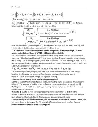 50 | P a g e
C =
1
4
[(𝑑 + 𝑏𝑓 + 𝑡𝑓) − √(𝑑 + 𝑏𝑓 + 𝑡𝑓) − 4(𝐴 𝐻 + 𝑡𝑓 𝑏𝑓)]
(𝑑 + 𝑏𝑓 + 𝑡𝑓) = (14.02 + 14.52 – 0.71) in = 27.83 in.
C =
1
4
[27.83 𝑖𝑛 − √(27.83 𝑖𝑛)2 − 4(162 𝑖𝑛2 − 0.71 𝑖𝑛 × 14.52))] c = 4.26 in.
Referring to Eq. [11.8]: m = 1.35 in, n = 2.19 in c = 4.26 in
√
2𝑃𝑢
0.92𝐹𝑦 𝐴 𝐻
= √
2 × 700 𝑘𝑖𝑝𝑠
0.9 × 3 𝑘𝑖𝑝𝑠/𝑖𝑛2 × 16 𝑖𝑛 × 16 𝑖𝑛
= 0.41
√
2𝑃𝑜
0.92𝐹𝑦 𝐴 𝐻
= √
2 × 556 𝑘𝑖𝑝𝑠
0.9 × 3 𝑘𝑖𝑝𝑠/𝑖𝑛2 × 162 𝑖𝑛2
= 0.46
Base plate thickness tp is the largest of (1.35 in x 0.41 = 0.55 in), (2.I9 in x 0.41 = 0.90 in), and
(4.26 in x 0.46 = 1.96 in). Use a base plate 16 in x 2 in x 16 in.
12.4. Determine the maximum load that can be hung from a plate (12 in long x 7 in wide)
welded to the bottom flange of a W18 x 50 beam. All steel is A36.
For a concentrated tensile force acting on the bottom flange of a beam, the applicable limit
states are (1) local web yielding and (5) local flange bending. The corresponding equations are
(K1-2) and (K1-1). In solving Eq. (K1-2) for a W18 x 50 with a 12-in load bearing (in Prob. 12.3) it
was determined that Pu = 233 kips. Because the width of plate = 7 in > 0.15bf (= 0.15 x 7.495 in =
1.12 in), Eq. (K1-1) must be checked:
𝑃𝑢 ≤ ∅𝑅 𝑛 = 0.90 x 6.25 𝑡𝑓
2
𝐹𝑦 = 0.90 x 6.25(0.570 in)2 x 36 ksi. 𝑃𝑢 ≤ 66 kips.
The maximum (factored) hanging load is 66 kips, based on the limit state of local flange
bending. If stiffeners are provided or if the hanging load is confined to the central
0.15bf (= 1.12 in) of the beam flange, 233 kips can be hung.
What are the merits and demerits of welded connections?
Merits: 1) Due to the absence of gusset plates, connecting angles etc. Welded structures are
lighter. 2) The absence of making holes for fasteners, making welding process quicker. 3)
Welding is more adaptable than bolting or riveting. For example, even circular tubes can be
easily connected by welding.
Demerits: 1) Due to uneven heating and cooling members are likely to distort in the
process of welding. 2) There is a greater possibility of brittle fracture in welding. 3) A welded
joint fails earlier than bolted joint, if the structure is under fatigue stresses.
Example: Design a suitable fillet welded joint between two plates of size 160 mm x 8 mm, and
200 mm x 8 mm to developed the full strength of the smaller plate in tension. Assume
permissible tensile stress in plate = 1500 kg/cm2.
 