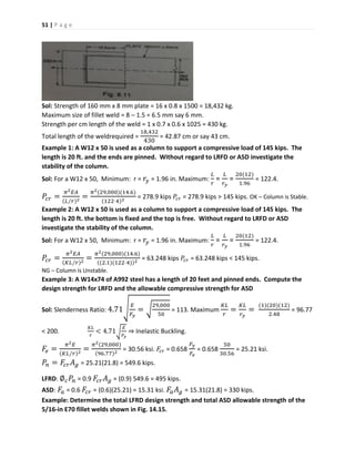 51 | P a g e
Sol: Strength of 160 mm x 8 mm plate = 16 x 0.8 x 1500 = 18,432 kg.
Maximum size of fillet weld = 8 – 1.5 = 6.5 mm say 6 mm.
Strength per cm length of the weld = 1 x 0.7 x 0.6 x 1025 = 430 kg.
Total length of the weldrequired =
18,432
430
= 42.87 cm or say 43 cm.
Example 1: A W12 x 50 is used as a column to support a compressive load of 145 kips. The
length is 20 ft. and the ends are pinned. Without regard to LRFD or ASD investigate the
stability of the column.
Sol: For a W12 x 50, Minimum: r = 𝑟𝑦 = 1.96 in. Maximum:
𝐿
𝑟
=
𝐿
𝑟 𝑦
=
20(12)
1.96
= 122.4.
𝑃𝑐𝑟 =
𝜋2 𝐸𝐴
(𝐿∕𝑟)2
=
𝜋2(29,000)(14.6)
(122⋅4)2
= 278.9 kips 𝑃𝑐𝑟 = 278.9 kips > 145 kips. OK – Column is Stable.
Example 2: A W12 x 50 is used as a column to support a compressive load of 145 kips. The
length is 20 ft. the bottom is fixed and the top is free. Without regard to LRFD or ASD
investigate the stability of the column.
Sol: For a W12 x 50, Minimum: r = 𝑟𝑦 = 1.96 in. Maximum:
𝐿
𝑟
=
𝐿
𝑟 𝑦
=
20(12)
1.96
= 122.4.
𝑃𝑐𝑟 =
𝜋2 𝐸𝐴
(𝐾𝐿∕𝑟)2
=
𝜋2(29,000)(14.6)
((2.1)(122⋅4))2
= 63.248 kips 𝑃𝑐𝑟 = 63.248 kips < 145 kips.
NG – Column is Unstable.
Example 3: A W14x74 of A992 steel has a length of 20 feet and pinned ends. Compute the
design strength for LRFD and the allowable compressive strength for ASD
Sol: Slenderness Ratio: 4.71√ 𝐸
𝐹𝑦
= √
29,000
50
= 113. Maximum
𝐾𝐿
𝑟
=
𝐾𝐿
𝑟 𝑦
=
(1)(20)(12)
2.48
= 96.77
< 200.
𝐾𝐿
𝑟
< 4.71√
𝐸
𝐹𝑦
⇒ Inelastic Buckling.
𝐹𝑒 =
𝜋2 𝐸
(𝐾𝐿∕𝑟)2
=
𝜋2(29,000)
(96.77)2
= 30.56 ksi. 𝐹𝑐𝑟 = 0.658
𝐹𝑦
𝐹𝑒
= 0.658
50
30.56
= 25.21 ksi.
𝑃𝑛 = 𝐹𝑐𝑟 𝐴 𝑔 = 25.21(21.8) = 549.6 kips.
LFRD: ∅ 𝑐 𝑃𝑛 = 0.9 𝐹𝑐𝑟 𝐴 𝑔 = (0.9) 549.6 = 495 kips.
ASD: 𝐹𝑎 = 0.6 𝐹𝑐𝑟 = (0.6)(25.21) = 15.31 ksi. 𝐹𝑎 𝐴 𝑔 = 15.31(21.8) = 330 kips.
Example: Determine the total LFRD design strength and total ASD allowable strength of the
5/16-in E70 fillet welds shown in Fig. 14.15.
 