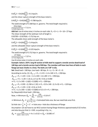 53 | P a g e
0.6 𝐹𝑦 𝑡 = 0.6(36)(
3
8
) = 8.1 kips/in.
and the shear rupture strength of the base metal is
0.45 𝐹𝑦 𝑡 = 0.45(58)(
3
8
) = 9.788 kips/in.
The weld strength of 5.568 kips in. governs. The total length required is:
39.6 𝑘𝑖𝑝𝑠
5.568 𝑘𝑖𝑝𝑠/𝑖𝑛.
= 7.11 in.
ASD Sol: Use 8 inches total, 4 inches on each side. Pa = D + L = 9 + 18 = 27 kips
The shear strength of the weld per inch of length is
0.9279D = 0.9279(4) = 3.712 kip sin.
The allowable shear yield strength of the base metal is
0.4 𝐹𝑦 𝑡 = 0.4(36)(
3
8
) = 5.4 kips/in.
and the allowable shear rupture strength of the base metal is
0.3 𝐹𝑦 𝑡 = 0.3(58)(
3
8
) = 6.525 kips/in.
The weld strength of 3.712 kips in. governs. The total length required is
27 𝑘𝑖𝑝𝑠
3.712 𝑘𝑖𝑝𝑠/𝑖𝑛.
= 7.27 in.
Use 8 inches total, 4 inches on each side.
Example: Select a 30 ft. long W-section of A36 steel to support a tensile service dead load of
140 kips and a tensile service load of 80 kips. The member will have two lines of bolts in each
flange (at least 3 bolts in a line). The bolts are 7/8” in dia.
Sol: Dead load = 140 kips. Live load = 80 kips. R = Lx = S = W = E = 0.
According to six Eq. (1): 𝐴 𝑢−1 = Pu = 1.4 D = 1.4 x 140 ⇒ Pu = 196 kips.
𝐴 𝑢−2 = Pu = 1.2D + 1.6L = 1.2 x 140 + 1.6 x 80 ⇒ Pu = 296 kips.
𝐴 𝑢−3 = Pu = 1.2D + 1.6L (Lr or S or R) + 0.5L or 0.8W
⇒ Pu = 1.2 x 140 + 1.6(0) + 0.5(80) ⇒ Pu = 208 kips.
𝐴 𝑢−4 = Pu = 0.9D – (1.3W or 1.5E) ⇒ Pu = 0.9 x 140 - (1.3 x 0) ⇒ Pu = 120 kips.
𝐴 𝑢−5 = Pu = 1.2D + 1.5E + 0.5L or 0.2S
⇒ Pu = 1.2 x 140 + 1.5(0) + 0.5(80) or 0.2 x 0 ⇒ Pu = 208 kips.
So, Required/critical load = 296 kips.
Now, ⇒ Minimum 𝐴 𝑔 =
𝑃𝑣
∅𝐹𝑦
=
296
0.9×36
= 9.14 in2.
⇒ Minimum 𝐴 𝑔 =
𝑃𝑣
∅ 𝑡 × 𝐹 𝑢 × 𝑈
+ Estimated hole area. But we need hole area first.
So hole size =
7
8
+
1
8
= 1”. ⇒ hole area = hole dia x thickness of flange
Assumption: Let we have to use W12 section having flange thickness approximately 0.52 inches
and also Assume that U = 0.85. so putting in Eq. i.e.,
𝐴 𝑔 =
296
0.85 × 58 × 0.75
+ 4 x 1 x 0.52 ⇒ 𝐴 𝑔 = 10.085 in2.
 