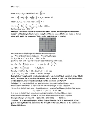 55 | P a g e
ABEF: ⇒ 𝐴 𝑛 = 𝐴 𝑔 – 2 x hole area + 1 x
𝑆2
4𝐺
× 𝑡
⇒ = 11 x
1
2
- 2 x
7
8
x
1
2
+ 1 x
32
4×3
x
1
2
. ⇒ 𝐴 𝑛 = 4.97 or 5 in2.
ABCEF: 𝐴 𝑛 = 𝐴 𝑔 – 3 x hole area + 1 x
𝑆2
4𝐺
× 𝑡
⇒ = 11 x
1
2
- 3 x
7
8
x
1
2
+ 1 x
32
4×3
x
1
2
. ⇒ 𝐴 𝑛 = 4.56 in2.
So the critical area = 4.56 in2.
Example: Find design tensile strength for W10 x 49 section whose flanges are welded at
support without any holes, however away from the end support holes are made as shown
along with welds the holes are 1” bolts, Using steel A36 and Fu = 58 ksi.
Sol: (1) At ends, only flanges are welded without any holes.
𝐴 𝑒 = Area of directly connected parts = Area of two flanges.
So, 𝐴 𝑒 = 𝜃 x 10 x 0.56 ⇒ 𝐴 𝑒 = 11.2 in2. ⇒ 𝜃 = 2.
(ii): Away from ends support, holes are also made along with welds.
𝐴 𝑒 = 𝐴 𝑛 = 𝐴 𝑔 − ∑ ℎ𝑜𝑙𝑒𝑠 𝑎𝑟𝑒𝑎 ⇒ hole size = 1 +
1
8
=
9
8
".
𝐴 𝑛 = 14.4 – 4 x
9
8
x 0.56 ⇒ 𝐴 𝑛 11.38.
Now 𝑃𝑑 = 0.9𝐹𝑦 × 𝐴 𝑔 ⇒ 0.9 x 36 x 14.4 ⇒ = 467 kips.
𝑃𝑑 = 0.9𝐹𝑢 × 𝐴 𝑒 ⇒ 0.75 x 58 x 11.32 ⇒ = 495 kips.
Example 7.1. Two plates 16 mm thick are joined by i. a double U butt weld, ii. A single U butt
weld. Determine the strength of the welded joint in tension in each case. Effective length of
weld is 150 mm. Allowable stress in butt weld in tension is 142 N/mm2.
Solution: i. In case of double U but weld, complete penetration of weld takes place
Effective throat thickness of weld = 16 mm. Effective length of weld = 150 mm.
Strength of single U butt weld = throat thickness x length of weld x permissible shear stress
= (16 x 150 x 142/1000) = 340.8 Kn.
ii. In case of single U butt weld, incomplete penetration of butt weld takes place
Effective throat thickness = 5/8 x 16 = 10 mm. Effective length of weld = 150 mm
Strength of single U butt weld = (10 x 150 x 142/1000) = 213.0 Kn.
Example 7.2. In a truss girder of a bridge, a tie as shown in Fig. 7.18 is connected to the
gusset plate by fillet weld. Determine the strength of the weld. The size of the weld in the
fillet weld is 6 mm.
 