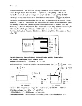 58 | P a g e
Thickness of web = 6.4 mm. Thickness of flange = 12.4 mm. Sectional area = 3301 mm2.
Tensile strength of each channel section = (3301 x 0.6 x 250/1000) = 495.15 kN
Provide 4 mm weld. Strength of weld per mm length = (1 x 0.7 x 4 x 110/1000) = 0.308 kN
Total length of fillet welds necessary to connect one channel section = (
495.15
0.308
) = 1607.6 mm.
The overlap of channel is limited to 400 mm. the width of slot should not be less than 3 times
thickness (3 x 6.4 = 19.2 mm). Provide two slots 20 mm side. The distance between edge of the
slot and edge of channel or between adjacent slots also should not be less than twice the
thickness (2 x 6.4 = 12.8 mm). Provide these distances as shown in Fig. 7.22. Let x be the length
of the slot. The total length of the weld = 800 + 225 + 4x – 2 x 20 = 1607.6 mm
Therefore, the length of the slot x = 155.65 mm ≈ 160 mm long fillet welding is done as shown
in Fig. 7.22.
Example: Design the size and length of Fillet weld for the lap joint shown below,
Use SMAW E 70XX process, plates are A-36 steel ?
Solution: Factored load = 1.2 x 25 + 1.6 x 70 = 142 kips.
Minimum weld size = ¼ inch (AISC table J 2.4). Maximum weld size =
5
8
−
1
16
=
9
16
(AISC 2 – 2b).
Select size (5/16 inch) since you can get it in a single pass. te = 0.707 x 5/16 = 0.22 inch.
1) Weld capacity per inch = Rnw = 0.75 te (0.6 FEXX)
= 0.75 x 0.22 x 0.6 x 70 = 6.96 kips per inch (controls).
2) Plate shear-rupture = Rnw = t (0.6Fu) = 0.75 x 0.625 x 0.6 x 58 = 16.3 kips per inch.
 