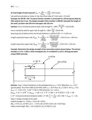 59 | P a g e
3) Total length of weld required: 𝐿 𝑤 =
𝑃 𝑢
∅𝑅 𝑛𝑤
=
142
6.90
= 20.4 inches.
Use weld around plate as shown in Fig. (Use three sides of 7 inch each = 21 inch).
Example: An ISA 90  90  8 used as tension member is connected to a 10 mm gusset plate by
fillet weld of size 5 mm. The design strength of the member is 300 KN. Calculate the length of
the weld. (a) lower side 324 mm and upper side 125 mm
Solution: Force resisted by weld at lower side of angle P1 = 300 ×
90−25.1
90
= 216.33 KN.
Force resisted by weld at upper side of angle P2 = 300 ×
25.1
90
= 83.67 KN.
Assuming size of weld as 5mm, the throat thickness te will be 0.707 × 5 = 3.535 mm
Length required at lower side: 𝐿 𝑤1 =
𝑃1
𝑡 𝑒 𝑓 𝑢
√3𝛾 𝑚𝑤
=
216.33×103
3.535×410
√3×1.25
= 323.15 mm ≈ 324 mm.
Length required at upper side: 𝐿 𝑤2 =
𝑃2
𝑡 𝑒 𝑓 𝑢
√3𝛾 𝑚𝑤
=
83.67×103
3.535×410
√3×1.25
= 124.9 mm ≈ 125 mm.
Example: Determine the design strength of the connection system shown below. The tension
member is a 4 in. x 3/8 in. thick rectangular bar. It is welded to a 1/2 in. thick gusset plate
using E70XX electrode.
Solution: step 1: Check limitations on the weld geometry: tmin = 3/ 8" (Member). tmax = 0.5"
(gusset plate). Thus from Table J2.4 of AISC with tmin = 3/ 8" thus: wmin 3 /16 in. For tmax = 0.5.
wmax = t - 1 /16 = 0.5 - 1 /16 = 7 /16 in. Fillet weld size = w = 1/4 in.
𝑤 𝑚𝑖𝑛 < 𝑤 = 1/4" < 𝑤 𝑚𝑎𝑥 → 𝑜𝑘 ⇒ 𝐿 = 5" > 4𝑤 = 4 × 0.25 = 1.0 → 𝑜𝑘
L =5" > transverse distance between welds = 4 " OK.
𝐿
𝑤
=
5
0.25
= 20 < 100 → 𝐿 𝑒𝑓𝑓 = L → ok.
Step II : Design strength of the weld
 Weld strength: Fw = 0.6FEXX = 0.6 x 70 = 42 ksi.
∅𝑅 𝑛 = 0.75 x Fw x 0.707 x w x L = 0.75 x 42 x 0.707 x 0.25 x 10 = 55.67 kips.
 Base metal length: ∅𝑅 𝑛 = min {1.0(0.6 Fy tL), 0.75(0.6 Fu tL)}
 