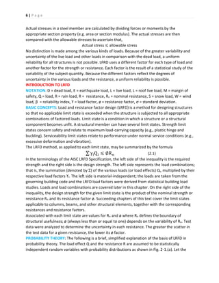 6 | P a g e
Actual stresses in a steel member are calculated by dividing forces or moments by the
appropriate section property (e.g. area or section modulus). The actual stresses are then
compared with the allowable stresses to ascertain that,
Actual stress ≤ allowable stress
No distinction is made among the various kinds of loads. Because of the greater variability and
uncertainty of the live load and other loads in comparison with the dead load, a uniform
reliability for all structures is not possible. LFRD uses a different factor for each type of load and
another factor for the strength or resistance. Each factor is the result of a statistical study of the
variability of the subject quantity. Because the different factors reflect the degrees of
uncertainty in the various loads and the resistance, a uniform reliability is possible.
INTRODUCTION TO LRFD
NOTATION: D = dead load, E = earthquake load, L = live load, L = roof live load, M = margin of
safety, Q = load, R = rain load, R = resistance, Rn = nominal resistance, S = snow load, W = wind
load, β = reliability index, ϒ = load factor, ø = resistance factor, ơ = standard deviation.
BASIC CONCEPTS: Load and resistance factor design (LRFD) is a method for designing structures
so that no applicable limit state is exceeded when the structure is subjected to all appropriate
combinations of factored loads. Limit state is a condition in which a structure or a structural
component becomes unfit. A structural member can have several limit states. Strength limit
states concern safety and relate to maximum load-carrying capacity (e.g., plastic hinge and
buckling). Serviceability limit states relate to performance under normal service conditions (e.g.,
excessive deformation and vibration).
The LRFD method, as applied to each limit state, may be summarized by the formula
∑ γiQi ≤ ∅Rn (2.1)
In the terminology of the AISC LRFD Specification, the left side of the inequality is the required
strength and the right side is the design strength. The left side represents the load combinations;
that is, the summation (denoted by Ʃ) of the various loads (or load effects) Qi, multiplied by their
respective load factors ϒi. The left side is material-independent; the loads are taken from the
governing building code and the LRFD load factors were derived from statistical building load
studies. Loads and load combinations are covered later in this chapter. On the right side of the
inequality, the design strength for the given limit state is the product of the nominal strength or
resistance Rn and its resistance factor ø. Succeeding chapters of this text cover the limit states
applicable to columns, beams, and other structural elements, together with the corresponding
resistances and resistance factors.
Associated with each limit state are values for Rn and ø where Rn defines the boundary of
structural usefulness; ø (always less than or equal to one) depends on the variability of Rn. Test
data were analyzed to determine the uncertainty in each resistance. The greater the scatter in
the test data for a given resistance, the lower its ø factor.
PROBABILITY THEORY: The following is a brief, simplified explanation of the basis of LRFD in
probability theory. The load effect Q and the resistance R are assumed to be statistically
independent random variables with probability distributions as shown in Fig. 2-1.(a). Let the
 