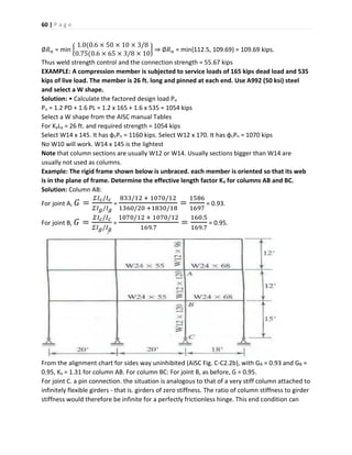 60 | P a g e
∅𝑅 𝑛 = min {
1.0(0.6 × 50 × 10 × 3/8
0.75(0.6 × 65 × 3/8 × 10
} ⇒ ∅𝑅 𝑛 = min{112.5, 109.69} = 109.69 kips.Thus weld strength control and the connection strength = 55.67 kips
EXAMPLE: A compression member is subjected to service loads of 165 kips dead load and 535
kips of live load. The member is 26 ft. long and pinned at each end. Use A992 (50 ksi) steel
and select a W shape.
Solution: • Calculate the factored design load Pu
Pu = 1.2 PD + 1.6 PL = 1.2 x 165 + 1.6 x 535 = 1054 kips
Select a W shape from the AISC manual Tables
For KyLy = 26 ft. and required strength = 1054 kips
Select W14 x 145. It has φcPn = 1160 kips. Select W12 x 170. It has φcPn = 1070 kips
No W10 will work. W14 x 145 is the lightest
Note that column sections are usually W12 or W14. Usually sections bigger than W14 are
usually not used as columns.
Example: The rigid frame shown below is unbraced. each member is oriented so that its web
is in the plane of frame. Determine the effective length factor Kx for columns AB and BC.
Solution: Column AB:
For joint A, 𝐺 =
𝛴𝐼 𝑐/𝐼 𝑐
𝛴𝐼 𝑔/𝐼 𝑔
=
833/12 + 1070/12
1360/20 +1830/18
=
1586
1697
= 0.93.
For joint B, 𝐺 =
𝛴𝐼 𝑐/𝐼 𝑐
𝛴𝐼 𝑔/𝐼 𝑔
=
1070/12 + 1070/12
169.7
=
160.5
169.7
= 0.95.
From the alignment chart for sides way uninhibited (AISC Fig. C-C2.2b), with GA = 0.93 and GB =
0.95, Kx = 1.31 for column AB. For column BC: For joint B, as before, G = 0.95.
For joint C. a pin connection. the situation is analogous to that of a very stiff column attached to
infinitely flexible girders - that is. girders of zero stiffness. The ratio of column stiffness to girder
stiffness would therefore be infinite for a perfectly frictionless hinge. This end condition can
 