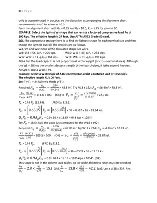 61 | P a g e
only be approximated in practice, so the discussion accompanying the alignment chart
recommends that G be taken as 10.0.
From the alignment chart with GA = 0.95 and GB = 10.0, Kx = 1.85 for column BC.
EXAMPLE: Select the lightest W-shape that can resists a factored compressive load Pu of
190 kips. The effective length is 24 feet. Use ASTM A572 Grade 50 steel.
SOL: The appropriate strategy here is to find the lightest shape for each nominal size and then
choose the lightest overall. The choices are as follows.
W4, W5 and W6: None of the tabulated shape will work.
W8: W 8  58, cPn = 205 kips. W10: W10  49, cPn = 254 kips
W12: W12  53, cPn = 261 kips. W14: W14  61, cPn = 293 kips
Note that the load capacity is not proportional to the weight (or cross-sectional area). Although
the W8  58 has the smallest design strength of the four choices, it is the second heaviest.
ANSWER: Use a W10  49.
Example: Select a W18 shape of A36 steel that can resist a factored load of 1054 kips.
The effective length KL is 26 feet.
Sol: Try Fcr = 24 ksi (two-thirds of Fy):
Required 𝐴 𝑔 =
𝑃 𝑢
∅ 𝑐 𝐹𝑐𝑟
=
1054
0.9(24)
= 48.8 in2. Try W18 x 192: 𝐴 𝑔 = 56.4 in2 > 48.8 in2.
𝐾𝐿
𝑟 𝑚𝑖𝑛
26(12)
2.79
= 111.8 < 200. (OK) ⇒ 𝐹 𝑒 =
𝜋2 𝐸
(
𝐾𝐿
𝑟
)
2 =
𝜋2×29000
(111.8)2 = 22.9 ksi.
𝐹𝑒 > 0.44 𝐹𝑦 (15.84). LFRD Eq. E.3.2.
𝐹𝑐𝑟 = [0.658
𝐹 𝑦
𝐹 𝑒 ] 𝐹𝑦 = [0.658
36
22.9] x 36 = 0.532 x 36 = 18.64 ksi.
∅ 𝑐 𝑃𝑛 = 0.9𝐴 𝑔 𝐹𝑐𝑟 = 0.9 x 56.4 x 18.64 = 943 kips < 1054k.
Try 𝐹𝑐𝑟 = 18.64 ksi ( the value just computed for the W18 x 192):
Required 𝐴 𝑔 =
𝑃 𝑢
∅ 𝑐 𝐹𝑐𝑟
=
1054
0.9(18.64)
= 62.83 in2. Try W18 x 234: 𝐴 𝑔 = 68.8 in2 > 62.83 in2.
𝐾𝐿
𝑟 𝑚𝑖𝑛
26(12)
2.85
= 109.5 < 200. (OK) ⇒ 𝐹 𝑒 =
𝜋2 𝐸
(
𝐾𝐿
𝑟
)
2 =
𝜋2×29000
(109.5)2 = 23.87 ksi.
𝐹𝑒 > 0.44 𝐹𝑦. LFRD Eq. E.3.2.
𝐹𝑐𝑟 = [0.658
𝐹 𝑦
𝐹 𝑒 ] 𝐹𝑦 = [0.658
36
23.87] x 36 = 0.532 x 36 = 19.15 ksi.
∅ 𝑐 𝑃𝑛 = 0.9𝐴 𝑔 𝐹𝑐𝑟 = 0.9 x 68.8 x 19.15 = 1185 kips < 1054k. (OK).
This shape is not in the column load tables, so the width thickness ratios must be checked.
𝑏 𝑓
2𝑡 𝑓
= 2.8 <
95
√36
= 15.8 (ok).
ℎ
𝑡 𝑤
= 13.8 <
253
√36
= 42.2 (ok). Use a W18 x 234. Ans.
 