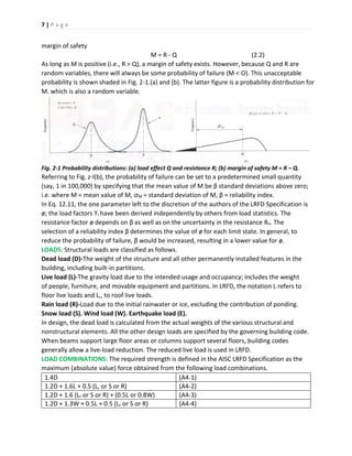 7 | P a g e
margin of safety
M = R - Q (2.2)
As long as M is positive (i.e., R > Q), a margin of safety exists. However, because Q and R are
random variables, there will always be some probability of failure (M < O). This unacceptable
probability is shown shaded in Fig. 2-1.(a) and (b). The latter figure is a probability distribution for
M. which is also a random variable.
Fig. 2-1 Probability distributions: (a) load effect Q and resistance R; (b) margin of safety M = R – Q.
Referring to Fig. z-l(b), the probability of failure can be set to a predetermined small quantity
(say, 1 in 100,000) by specifying that the mean value of M be β standard deviations above zero;
i.e. where M = mean value of M, ơM = standard deviation of M, β = reliability index.
In Eq. 12.11, the one parameter left to the discretion of the authors of the LRFD Specification is
ø; the load factors ϒi have been derived independently by others from load statistics. The
resistance factor ø depends on β as well as on the uncertainty in the resistance Rn. The
selection of a reliability index β determines the value of ø for each limit state. In general, to
reduce the probability of failure, β would be increased, resulting in a lower value for ø.
LOADS: Structural loads are classified as follows.
Dead load (D)-The weight of the structure and all other permanently installed features in the
building, including built-in partitions.
Live load (L)-The gravity load due to the intended usage and occupancy; includes the weight
of people, furniture, and movable equipment and partitions. In LRFD, the notation L refers to
floor live loads and L,, to roof live loads.
Rain load (R)-Load due to the initial rainwater or ice, excluding the contribution of ponding.
Snow load (S). Wind load (W). Earthquake load (E).
In design, the dead load is calculated from the actual weights of the various structural and
nonstructural elements. All the other design loads are specified by the governing building code.
When beams support large floor areas or columns support several floors, building codes
generally allow a live-load reduction. The reduced live load is used in LRFD.
LOAD COMBINATIONS: The required strength is defined in the AISC LRFD Specification as the
maximum (absolute value) force obtained from the following load combinations.
1.4D (A4-1)
1.2D + 1.6L + 0.5 (L, or S or R) (A4-2)
1.2D + 1.6 (Lr or S or R) + (0.5L or 0.8W) (A4-3)
1.2D + 1.3W + 0.5L + 0.5 (Lr or S or R) (A4-4)
 
