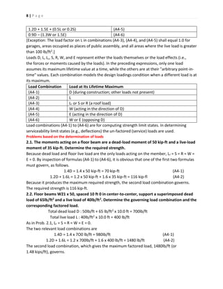 8 | P a g e
1.2D + 1.5E + (0.5L or 0.2S) (A4-5)
0.9D – (1.3W or 1.5E) (A4-6)
[Exception: The load factor on L in combinations (A4-3), (A4-4), and (A4-5) shall equal 1.0 for
garages, areas occupied as places of public assembly, and all areas where the live load is greater
than 100 lb/ft2.]
Loads D, L, L,, S, R, W, and E represent either the loads themselves or the load effects (i.e.,
the forces or moments caused by the loads). In the preceding expressions, only one load
assumes its maximum lifetime value at a time, while the others are at their "arbitrary point-in-
time" values. Each combination models the design loadings condition when a different load is at
its maximum.
Load Combination Load at Its Lifetime Maximum
(A4-1) D (during construction; other loads not present)
(A4-2) L
(A4-3) Lr or S or R (a roof load)
(A4-4) W (acting in the direction of D)
(A4-5) E (acting in the direction of D)
(A4-6) W or E (opposing D)
Load combinations (A4-1) to (A4-6) are for computing strength limit states. In determining
serviceability limit states (e.g., deflections) the un-factored (service) loads are used.
Problems based on the determination of loads
2.1. The moments acting on a floor beam are a dead-load moment of 50 kip-ft and a live-load
moment of 35 kip-ft. Determine the required strength.
Because dead load and floor live load are the only loads acting on the member, Lr = S = R = W =
E = 0. By inspection of formulas (A4-1) to (A4-6), it is obvious that one of the first two formulas
must govern, as follows.
1.4D = 1.4 x 50 kip-ft = 70 kip-ft (A4-1)
1.2D + 1.6L = 1.2 x 50 kip-ft + 1.6 x 35 kip-ft = 116 kip-fl (A4-2)
Because it produces the maximum required strength, the second load combination governs.
The required strength is 116 kip-ft.
2.2. Floor beams W21 x 50, spaced 10 ft 0 in center-to-center, support a superimposed dead
load of 65lb/ft2 and a live load of 40lb/ft2. Determine the governing load combination and the
corresponding factored load.
Total dead load D : 50lb/ft + 65 lb/ft2 x 10.0 ft = 700lb/ft
Total live load L : 40lb/ft2 x 10.0 ft = 400 lb/ft
As in Prob. 2.1, Lr = S = R = W = E = 0.
The two relevant load combinations are
1.4D = 1.4 x 7O0 lb/ft = 980Ib/ft (A4-1)
1.2D + 1.6L = 1.2 x 700lb/ft + 1.6 x 400 lb/ft = 1480 lb/ft (A4-2)
The second load combination, which gives the maximum factored load, 1480lb/ft (or
1.48 kips/ft), governs.
 