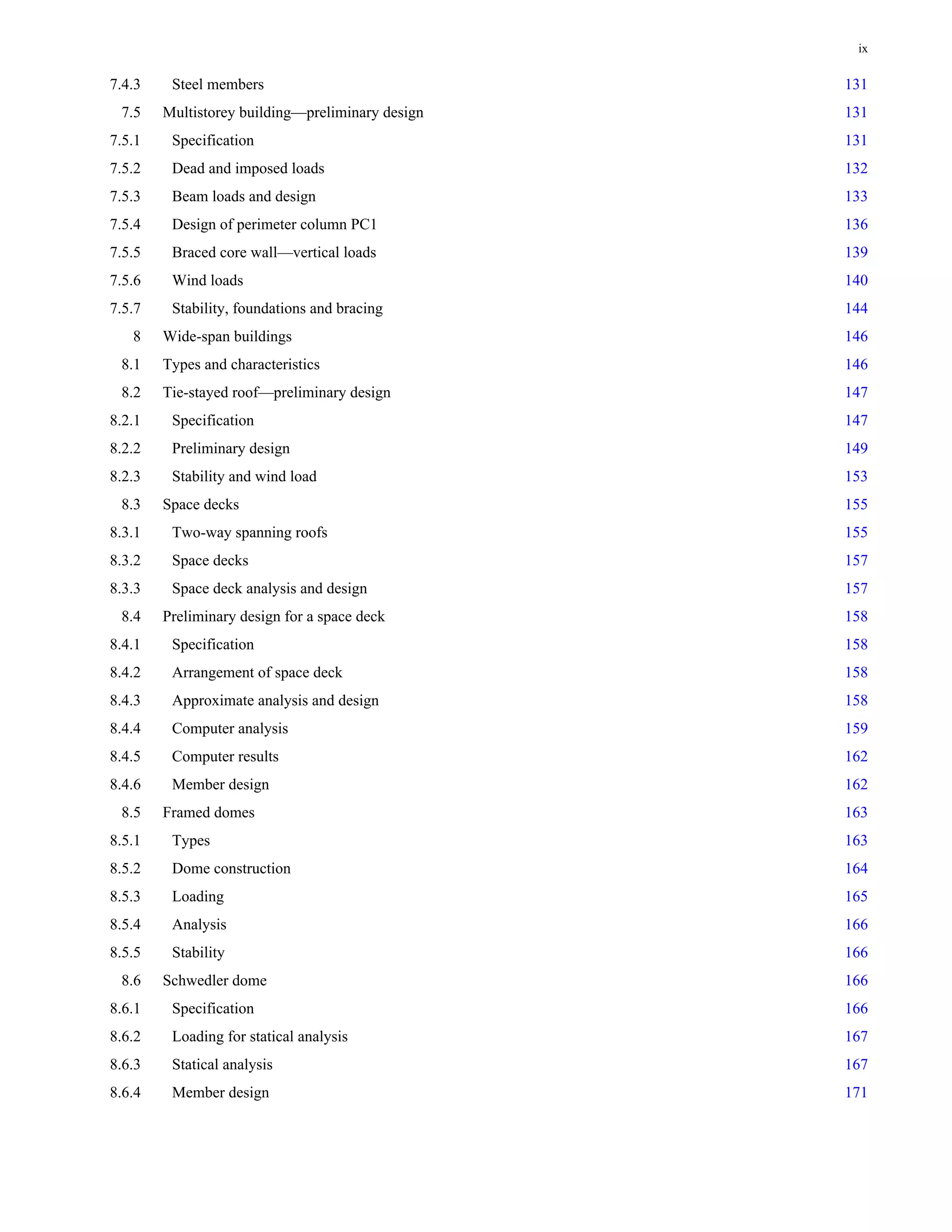 ix 
7.4.3 Steel members 131 
7.5 Multistorey building—preliminary design 131 
7.5.1 Specification 131 
7.5.2 Dead and imposed loads 132 
7.5.3 Beam loads and design 133 
7.5.4 Design of perimeter column PC1 136 
7.5.5 Braced core wall—vertical loads 139 
7.5.6 Wind loads 140 
7.5.7 Stability, foundations and bracing 144 
8 Wide-span buildings 146 
8.1 Types and characteristics 146 
8.2 Tie-stayed roof—preliminary design 147 
8.2.1 Specification 147 
8.2.2 Preliminary design 149 
8.2.3 Stability and wind load 153 
8.3 Space decks 155 
8.3.1 Two-way spanning roofs 155 
8.3.2 Space decks 157 
8.3.3 Space deck analysis and design 157 
8.4 Preliminary design for a space deck 158 
8.4.1 Specification 158 
8.4.2 Arrangement of space deck 158 
8.4.3 Approximate analysis and design 158 
8.4.4 Computer analysis 159 
8.4.5 Computer results 162 
8.4.6 Member design 162 
8.5 Framed domes 163 
8.5.1 Types 163 
8.5.2 Dome construction 164 
8.5.3 Loading 165 
8.5.4 Analysis 166 
8.5.5 Stability 166 
8.6 Schwedler dome 166 
8.6.1 Specification 166 
8.6.2 Loading for statical analysis 167 
8.6.3 Statical analysis 167 
8.6.4 Member design 171 
 