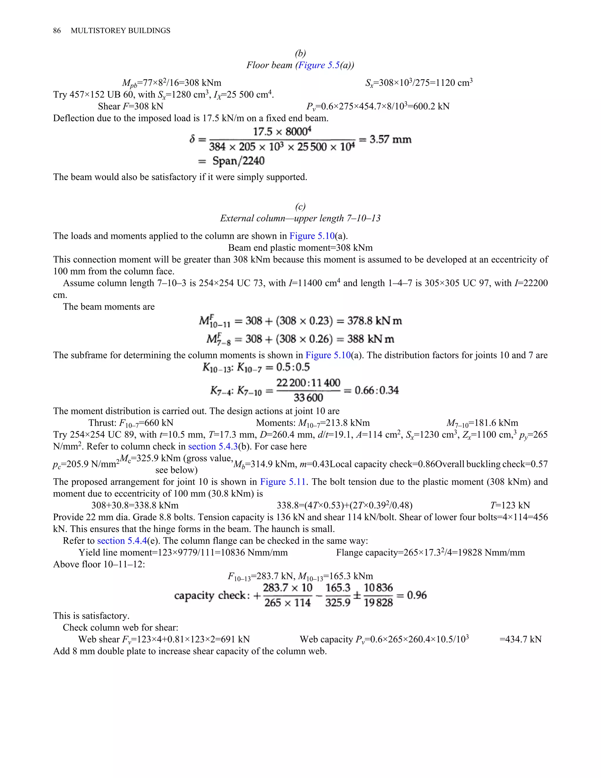 (b) 
Floor beam (Figure 5.5(a)) 
86 MULTISTOREY BUILDINGS 
Mpb=77×82/16=308 kNm Sx=308×103/275=1120 cm3 
Try 457×152 UB 60, with Sx=1280 cm3, IX=25 500 cm4. 
Shear F=308 kN Pv=0.6×275×454.7×8/103=600.2 kN 
Deflection due to the imposed load is 17.5 kN/m on a fixed end beam. 
The beam would also be satisfactory if it were simply supported. 
(c) 
External column—upper length 7–10–13 
The loads and moments applied to the column are shown in Figure 5.10(a). 
Beam end plastic moment=308 kNm 
This connection moment will be greater than 308 kNm because this moment is assumed to be developed at an eccentricity of 
100 mm from the column face. 
Assume column length 7–10–3 is 254×254 UC 73, with I=11400 cm4 and length 1–4–7 is 305×305 UC 97, with I=22200 
cm. 
The beam moments are 
The subframe for determining the column moments is shown in Figure 5.10(a). The distribution factors for joints 10 and 7 are 
The moment distribution is carried out. The design actions at joint 10 are 
Thrust: F10–7=660 kN Moments: M10–7=213.8 kNm M7–10=181.6 kNm 
Try 254×254 UC 89, with t=10.5 mm, T=17.3 mm, D=260.4 mm, d/t=19.1, A=114 cm2, Sx=1230 cm3, Zx=1100 cm,3 py=265 
N/mm2. Refer to column check in section 5.4.3(b). For case here 
pc=205.9 N/mm2Mc=325.9 kNm (gross value, 
see below) Mb=314.9 kNm, m=0.43Local capacity check=0.86Overall buckling check=0.57 
The proposed arrangement for joint 10 is shown in Figure 5.11. The bolt tension due to the plastic moment (308 kNm) and 
moment due to eccentricity of 100 mm (30.8 kNm) is 
308+30.8=338.8 kNm 338.8=(4T×0.53)+(2T×0.392/0.48) T=123 kN 
Provide 22 mm dia. Grade 8.8 bolts. Tension capacity is 136 kN and shear 114 kN/bolt. Shear of lower four bolts=4×114=456 
kN. This ensures that the hinge forms in the beam. The haunch is small. 
Refer to section 5.4.4(e). The column flange can be checked in the same way: 
Yield line moment=123×9779/111=10836 Nmm/mm Flange capacity=265×17.32/4=19828 Nmm/mm 
Above floor 10–11–12: 
F10–13=283.7 kN, M10–13=165.3 kNm 
This is satisfactory. 
Check column web for shear: 
Web shear Fv=123×4+0.81×123×2=691 kN Web capacity Pv=0.6×265×260.4×10.5/103 =434.7 kN 
Add 8 mm double plate to increase shear capacity of the column web. 
 