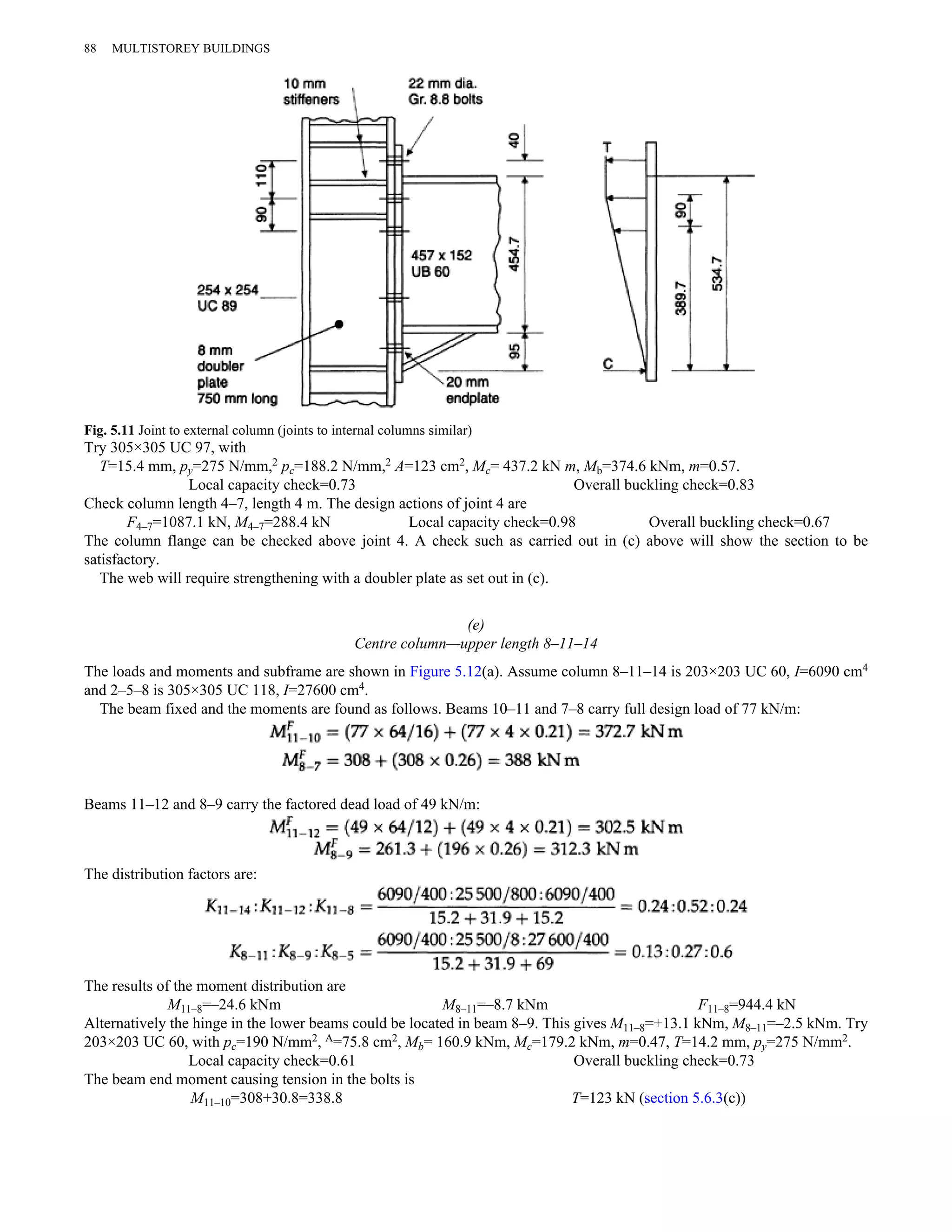 88 MULTISTOREY BUILDINGS 
Fig. 5.11 Joint to external column (joints to internal columns similar) 
Try 305×305 UC 97, with 
T=15.4 mm, py=275 N/mm,2 pc=188.2 N/mm,2 A=123 cm2, Mc= 437.2 kN m, Mb=374.6 kNm, m=0.57. 
Local capacity check=0.73 Overall buckling check=0.83 
Check column length 4–7, length 4 m. The design actions of joint 4 are 
F4–7=1087.1 kN, M4–7=288.4 kN Local capacity check=0.98 Overall buckling check=0.67 
The column flange can be checked above joint 4. A check such as carried out in (c) above will show the section to be 
satisfactory. 
The web will require strengthening with a doubler plate as set out in (c). 
(e) 
Centre column—upper length 8–11–14 
The loads and moments and subframe are shown in Figure 5.12(a). Assume column 8–11–14 is 203×203 UC 60, I=6090 cm4 
and 2–5–8 is 305×305 UC 118, I=27600 cm4. 
The beam fixed and the moments are found as follows. Beams 10–11 and 7–8 carry full design load of 77 kN/m: 
Beams 11–12 and 8–9 carry the factored dead load of 49 kN/m: 
The distribution factors are: 
The results of the moment distribution are 
M11–8=–24.6 kNm M8–11=–8.7 kNm F11–8=944.4 kN 
Alternatively the hinge in the lower beams could be located in beam 8–9. This gives M11–8=+13.1 kNm, M8–11=–2.5 kNm. Try 
203×203 UC 60, with pc=190 N/mm2, A=75.8 cm2, Mb= 160.9 kNm, Mc=179.2 kNm, m=0.47, T=14.2 mm, py=275 N/mm2. 
Local capacity check=0.61 Overall buckling check=0.73 
The beam end moment causing tension in the bolts is 
M11–10=308+30.8=338.8 T=123 kN (section 5.6.3(c)) 
 