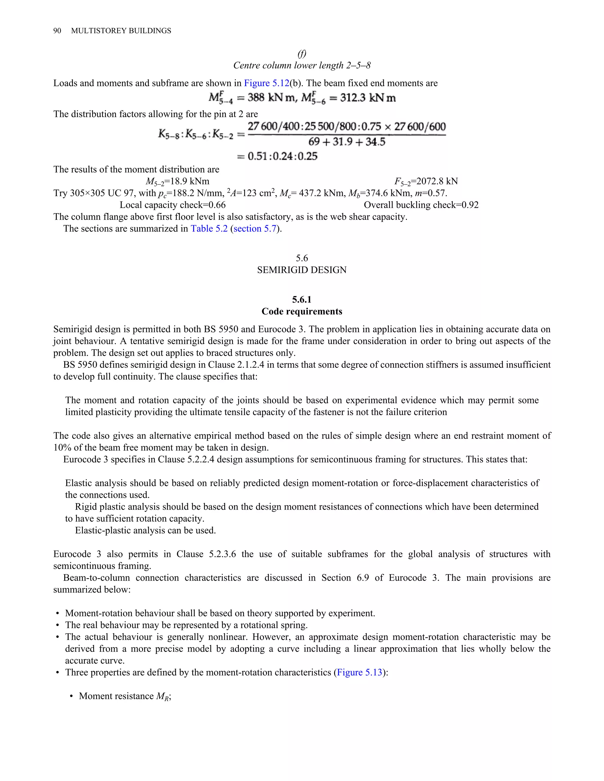 (f) 
Centre column lower length 2–5–8 
90 MULTISTOREY BUILDINGS 
Loads and moments and subframe are shown in Figure 5.12(b). The beam fixed end moments are 
The distribution factors allowing for the pin at 2 are 
The results of the moment distribution are 
M5–2=18.9 kNm F5–2=2072.8 kN 
Try 305×305 UC 97, with pc=188.2 N/mm, 2A=123 cm2, Mc= 437.2 kNm, Mb=374.6 kNm, m=0.57. 
Local capacity check=0.66 Overall buckling check=0.92 
The column flange above first floor level is also satisfactory, as is the web shear capacity. 
The sections are summarized in Table 5.2 (section 5.7). 
5.6 
SEMIRIGID DESIGN 
5.6.1 
Code requirements 
Semirigid design is permitted in both BS 5950 and Eurocode 3. The problem in application lies in obtaining accurate data on 
joint behaviour. A tentative semirigid design is made for the frame under consideration in order to bring out aspects of the 
problem. The design set out applies to braced structures only. 
BS 5950 defines semirigid design in Clause 2.1.2.4 in terms that some degree of connection stiffners is assumed insufficient 
to develop full continuity. The clause specifies that: 
The moment and rotation capacity of the joints should be based on experimental evidence which may permit some 
limited plasticity providing the ultimate tensile capacity of the fastener is not the failure criterion 
The code also gives an alternative empirical method based on the rules of simple design where an end restraint moment of 
10% of the beam free moment may be taken in design. 
Eurocode 3 specifies in Clause 5.2.2.4 design assumptions for semicontinuous framing for structures. This states that: 
Elastic analysis should be based on reliably predicted design moment-rotation or force-displacement characteristics of 
the connections used. 
Rigid plastic analysis should be based on the design moment resistances of connections which have been determined 
to have sufficient rotation capacity. 
Elastic-plastic analysis can be used. 
Eurocode 3 also permits in Clause 5.2.3.6 the use of suitable subframes for the global analysis of structures with 
semicontinuous framing. 
Beam-to-column connection characteristics are discussed in Section 6.9 of Eurocode 3. The main provisions are 
summarized below: 
• Moment-rotation behaviour shall be based on theory supported by experiment. 
• The real behaviour may be represented by a rotational spring. 
• The actual behaviour is generally nonlinear. However, an approximate design moment-rotation characteristic may be 
derived from a more precise model by adopting a curve including a linear approximation that lies wholly below the 
accurate curve. 
• Three properties are defined by the moment-rotation characteristics (Figure 5.13): 
• Moment resistance MR; 
 