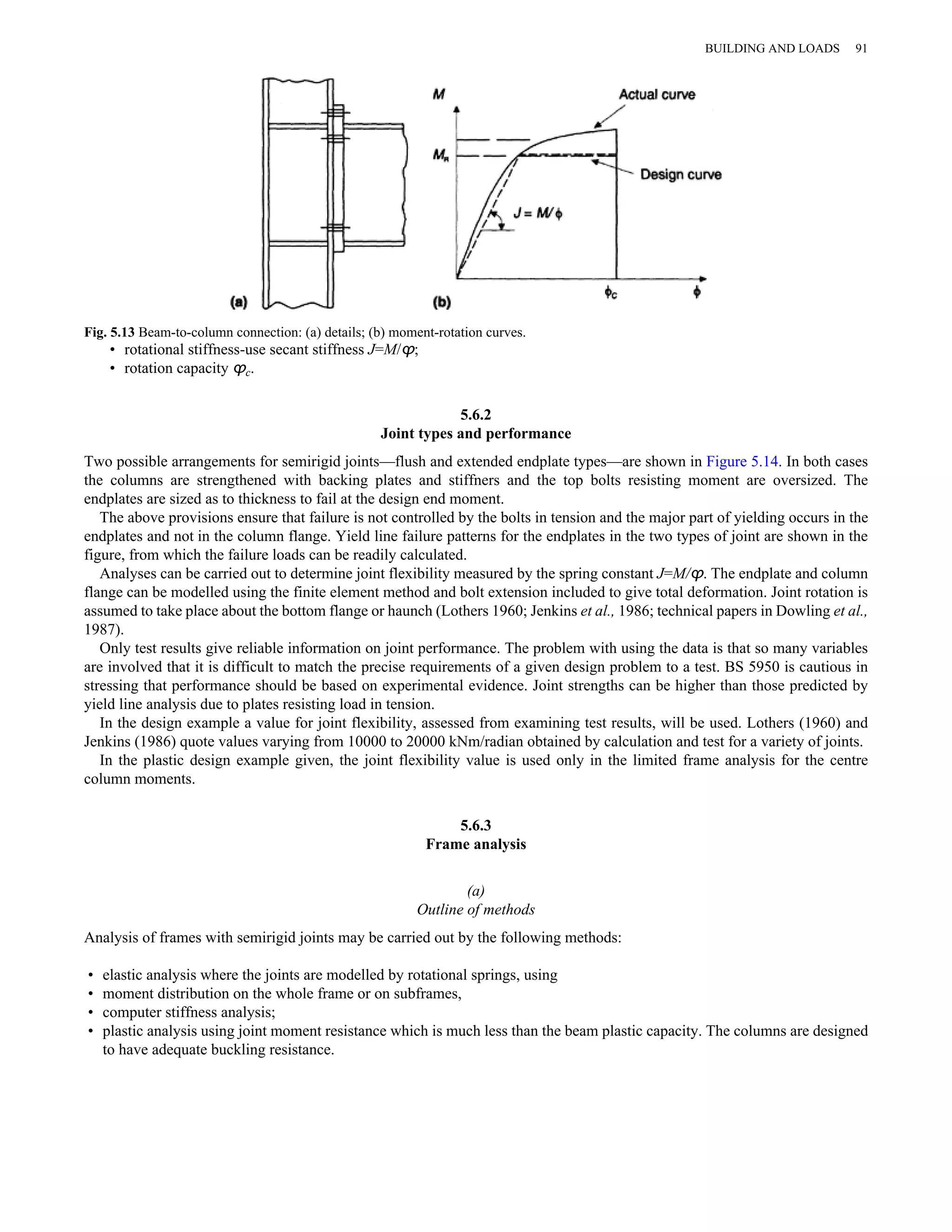 Fig. 5.13 Beam-to-column connection: (a) details; (b) moment-rotation curves. 
• rotational stiffness-use secant stiffness J=M/ϕ; 
• rotation capacity ϕc. 
5.6.2 
Joint types and performance 
BUILDING AND LOADS 91 
Two possible arrangements for semirigid joints—flush and extended endplate types—are shown in Figure 5.14. In both cases 
the columns are strengthened with backing plates and stiffners and the top bolts resisting moment are oversized. The 
endplates are sized as to thickness to fail at the design end moment. 
The above provisions ensure that failure is not controlled by the bolts in tension and the major part of yielding occurs in the 
endplates and not in the column flange. Yield line failure patterns for the endplates in the two types of joint are shown in the 
figure, from which the failure loads can be readily calculated. 
Analyses can be carried out to determine joint flexibility measured by the spring constant J=M/ϕ. The endplate and column 
flange can be modelled using the finite element method and bolt extension included to give total deformation. Joint rotation is 
assumed to take place about the bottom flange or haunch (Lothers 1960; Jenkins et al., 1986; technical papers in Dowling et al., 
1987). 
Only test results give reliable information on joint performance. The problem with using the data is that so many variables 
are involved that it is difficult to match the precise requirements of a given design problem to a test. BS 5950 is cautious in 
stressing that performance should be based on experimental evidence. Joint strengths can be higher than those predicted by 
yield line analysis due to plates resisting load in tension. 
In the design example a value for joint flexibility, assessed from examining test results, will be used. Lothers (1960) and 
Jenkins (1986) quote values varying from 10000 to 20000 kNm/radian obtained by calculation and test for a variety of joints. 
In the plastic design example given, the joint flexibility value is used only in the limited frame analysis for the centre 
column moments. 
5.6.3 
Frame analysis 
(a) 
Outline of methods 
Analysis of frames with semirigid joints may be carried out by the following methods: 
• elastic analysis where the joints are modelled by rotational springs, using 
• moment distribution on the whole frame or on subframes, 
• computer stiffness analysis; 
• plastic analysis using joint moment resistance which is much less than the beam plastic capacity. The columns are designed 
to have adequate buckling resistance. 
 