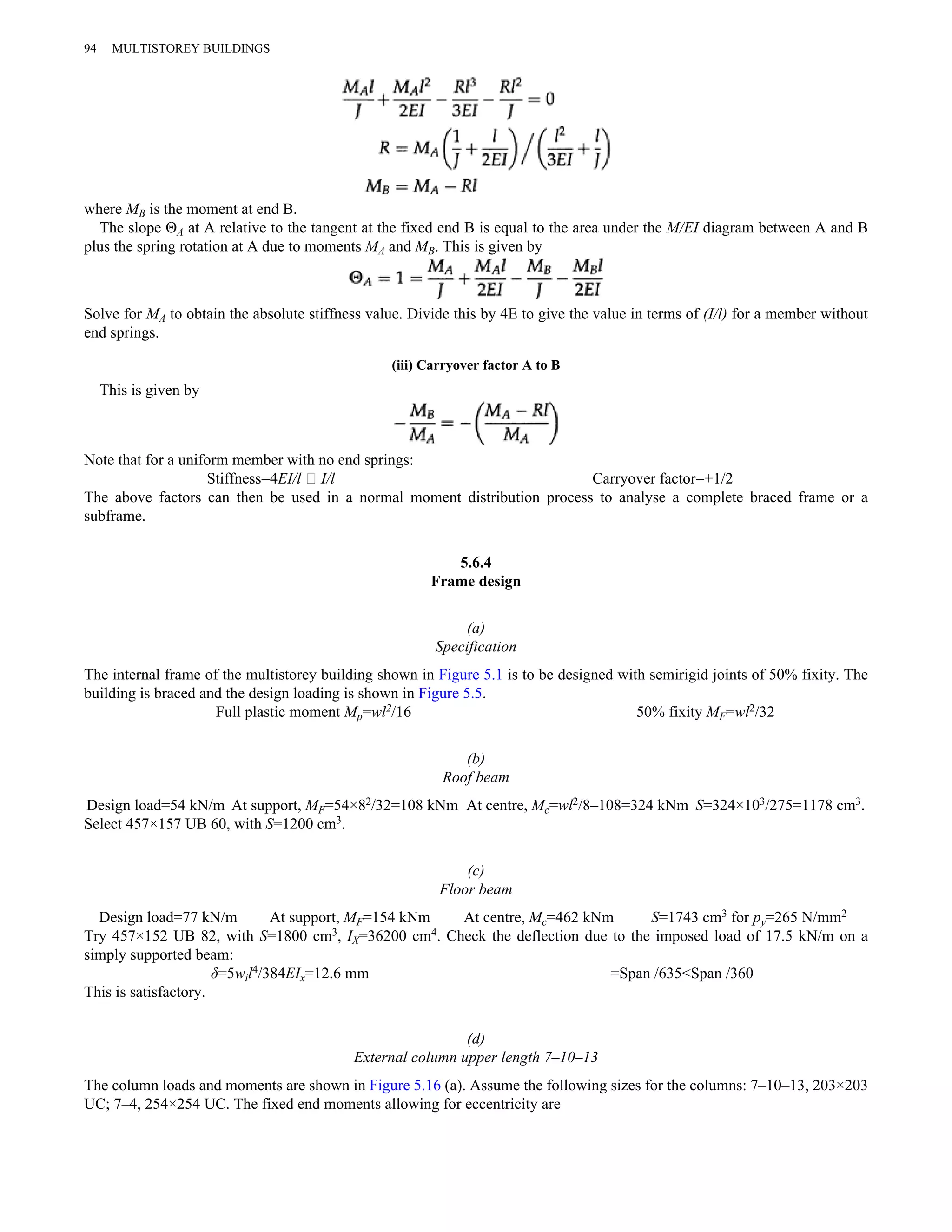 94 MULTISTOREY BUILDINGS 
where MB is the moment at end B. 
The slope ΘA at A relative to the tangent at the fixed end B is equal to the area under the M/EI diagram between A and B 
plus the spring rotation at A due to moments MA and MB. This is given by 
Solve for MA to obtain the absolute stiffness value. Divide this by 4E to give the value in terms of (I/l) for a member without 
end springs. 
(iii) Carryover factor A to B 
This is given by 
Note that for a uniform member with no end springs: 
Stiffness=4EI/l ∥ I/l Carryover factor=+1/2 
The above factors can then be used in a normal moment distribution process to analyse a complete braced frame or a 
subframe. 
5.6.4 
Frame design 
(a) 
Specification 
The internal frame of the multistorey building shown in Figure 5.1 is to be designed with semirigid joints of 50% fixity. The 
building is braced and the design loading is shown in Figure 5.5. 
Full plastic moment Mp=wl2/16 50% fixity MF=wl2/32 
(b) 
Roof beam 
Design load=54 kN/m At support, MF=54×82/32=108 kNm At centre, Mc=wl2/8–108=324 kNm S=324×103/275=1178 cm3. 
Select 457×157 UB 60, with S=1200 cm3. 
(c) 
Floor beam 
Design load=77 kN/m At support, MF=154 kNm At centre, Mc=462 kNm S=1743 cm3 for py=265 N/mm2 
Try 457×152 UB 82, with S=1800 cm3, IX=36200 cm4. Check the deflection due to the imposed load of 17.5 kN/m on a 
simply supported beam: 
δ=5wil4/384EIx=12.6 mm =Span /635<Span /360 
This is satisfactory. 
(d) 
External column upper length 7–10–13 
The column loads and moments are shown in Figure 5.16 (a). Assume the following sizes for the columns: 7–10–13, 203×203 
UC; 7–4, 254×254 UC. The fixed end moments allowing for eccentricity are 
 