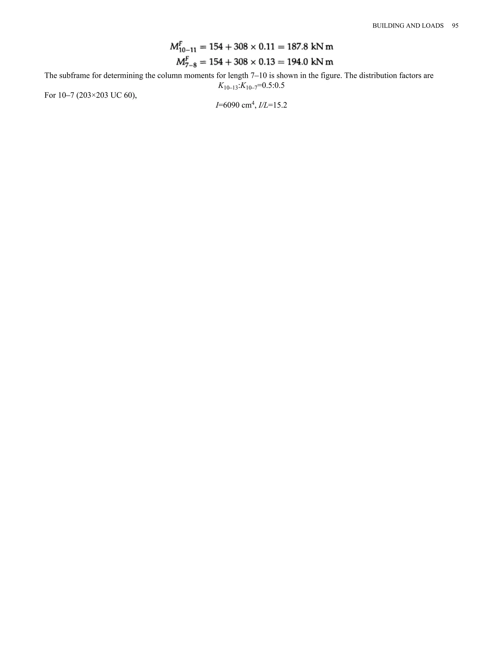 The subframe for determining the column moments for length 7–10 is shown in the figure. The distribution factors are 
K10–13:K10–7=0.5:0.5 
For 10–7 (203×203 UC 60), 
I=6090 cm4, I/L=15.2 
BUILDING AND LOADS 95 
 