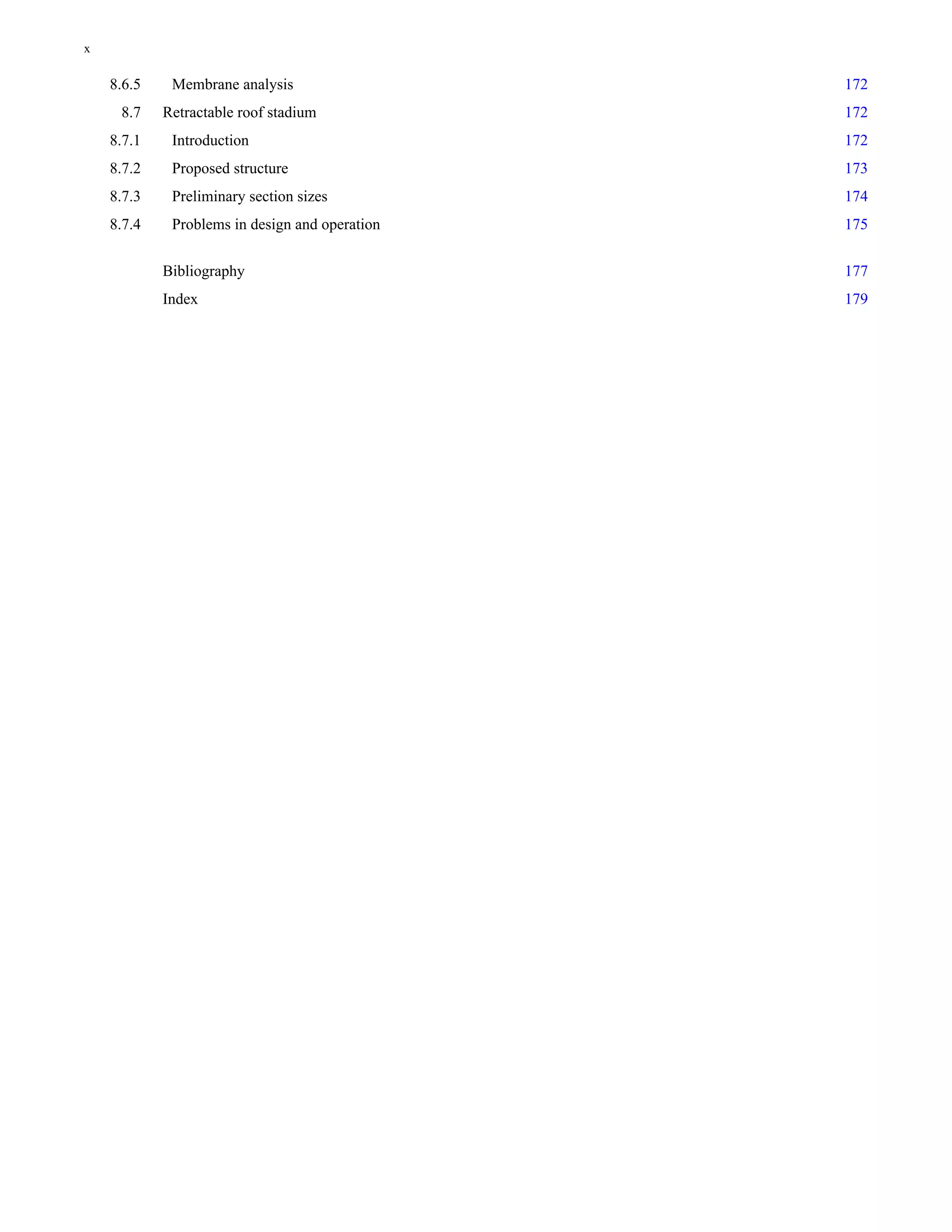 8.6.5 Membrane analysis 172 
8.7 Retractable roof stadium 172 
8.7.1 Introduction 172 
8.7.2 Proposed structure 173 
8.7.3 Preliminary section sizes 174 
8.7.4 Problems in design and operation 175 
Bibliography 177 
Index 179 
x 
 