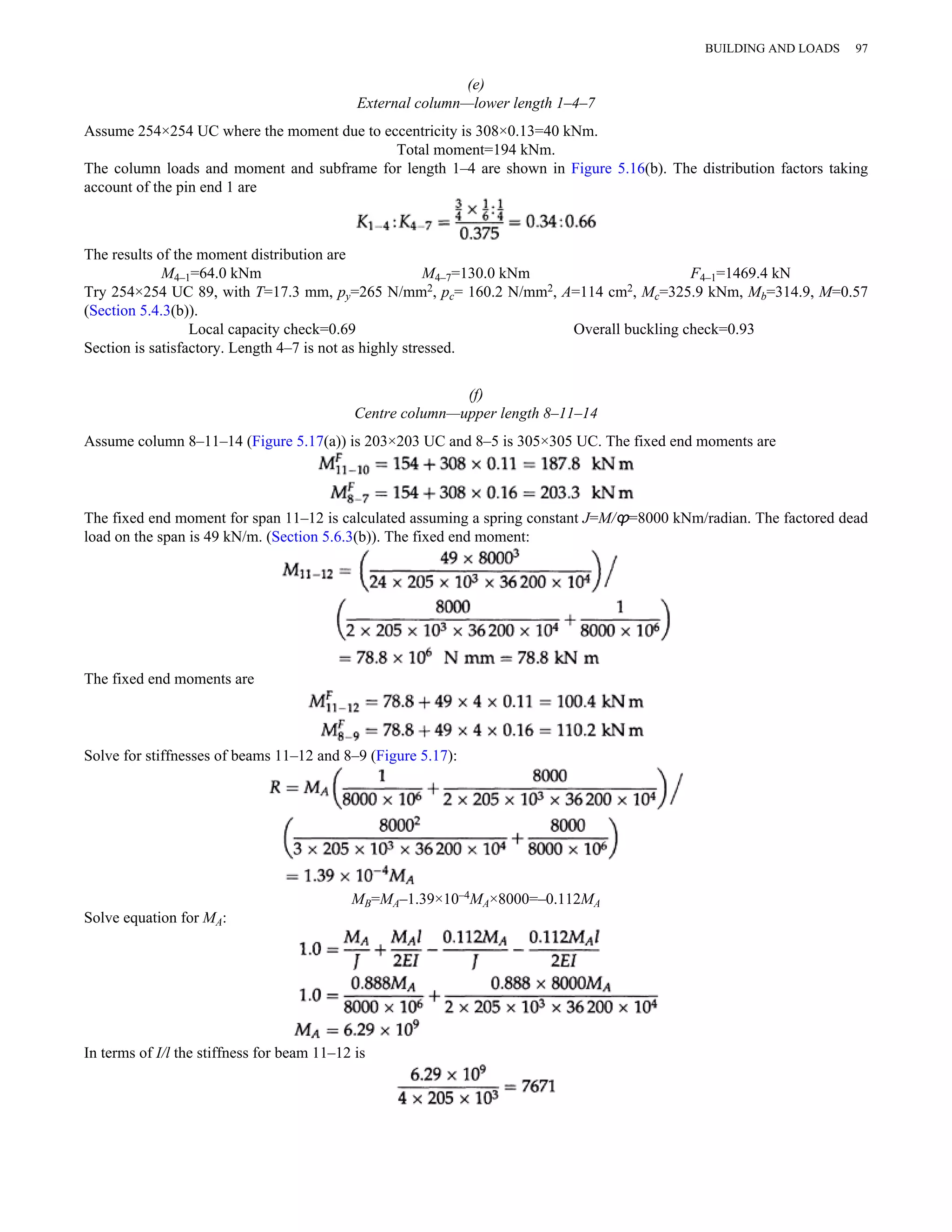(e) 
External column—lower length 1–4–7 
Assume 254×254 UC where the moment due to eccentricity is 308×0.13=40 kNm. 
Total moment=194 kNm. 
The column loads and moment and subframe for length 1–4 are shown in Figure 5.16(b). The distribution factors taking 
account of the pin end 1 are 
The results of the moment distribution are 
M4–1=64.0 kNm M4–7=130.0 kNm F4–1=1469.4 kN 
Try 254×254 UC 89, with T=17.3 mm, py=265 N/mm2, pc= 160.2 N/mm2, A=114 cm2, Mc=325.9 kNm, Mb=314.9, M=0.57 
(Section 5.4.3(b)). 
Local capacity check=0.69 Overall buckling check=0.93 
Section is satisfactory. Length 4–7 is not as highly stressed. 
(f) 
Centre column—upper length 8–11–14 
Assume column 8–11–14 (Figure 5.17(a)) is 203×203 UC and 8–5 is 305×305 UC. The fixed end moments are 
The fixed end moment for span 11–12 is calculated assuming a spring constant J=M/ϕ=8000 kNm/radian. The factored dead 
load on the span is 49 kN/m. (Section 5.6.3(b)). The fixed end moment: 
The fixed end moments are 
Solve for stiffnesses of beams 11–12 and 8–9 (Figure 5.17): 
MB=MA–1.39×10–4MA×8000=–0.112MA 
Solve equation for MA: 
In terms of I/l the stiffness for beam 11–12 is 
BUILDING AND LOADS 97 
 
