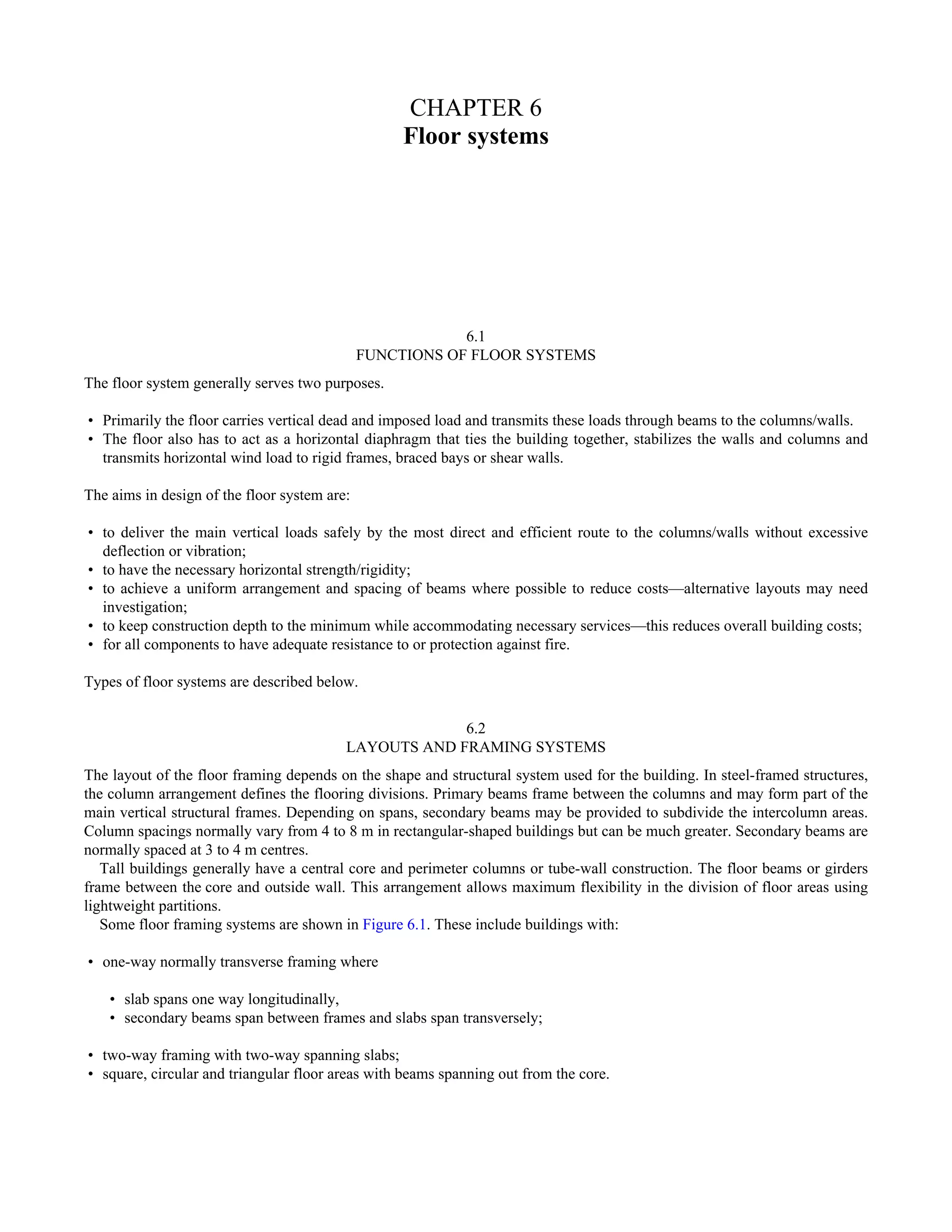 CHAPTER 6 
Floor systems 
6.1 
FUNCTIONS OF FLOOR SYSTEMS 
The floor system generally serves two purposes. 
• Primarily the floor carries vertical dead and imposed load and transmits these loads through beams to the columns/walls. 
• The floor also has to act as a horizontal diaphragm that ties the building together, stabilizes the walls and columns and 
transmits horizontal wind load to rigid frames, braced bays or shear walls. 
The aims in design of the floor system are: 
• to deliver the main vertical loads safely by the most direct and efficient route to the columns/walls without excessive 
deflection or vibration; 
• to have the necessary horizontal strength/rigidity; 
• to achieve a uniform arrangement and spacing of beams where possible to reduce costs—alternative layouts may need 
investigation; 
• to keep construction depth to the minimum while accommodating necessary services—this reduces overall building costs; 
• for all components to have adequate resistance to or protection against fire. 
Types of floor systems are described below. 
6.2 
LAYOUTS AND FRAMING SYSTEMS 
The layout of the floor framing depends on the shape and structural system used for the building. In steel-framed structures, 
the column arrangement defines the flooring divisions. Primary beams frame between the columns and may form part of the 
main vertical structural frames. Depending on spans, secondary beams may be provided to subdivide the intercolumn areas. 
Column spacings normally vary from 4 to 8 m in rectangular-shaped buildings but can be much greater. Secondary beams are 
normally spaced at 3 to 4 m centres. 
Tall buildings generally have a central core and perimeter columns or tube-wall construction. The floor beams or girders 
frame between the core and outside wall. This arrangement allows maximum flexibility in the division of floor areas using 
lightweight partitions. 
Some floor framing systems are shown in Figure 6.1. These include buildings with: 
• one-way normally transverse framing where 
• slab spans one way longitudinally, 
• secondary beams span between frames and slabs span transversely; 
• two-way framing with two-way spanning slabs; 
• square, circular and triangular floor areas with beams spanning out from the core. 
 