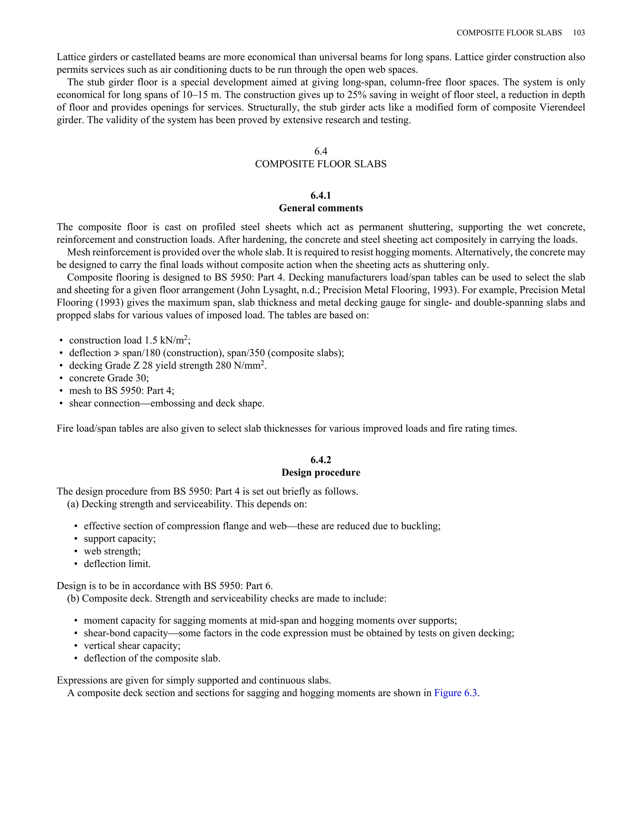 COMPOSITE FLOOR SLABS 103 
Lattice girders or castellated beams are more economical than universal beams for long spans. Lattice girder construction also 
permits services such as air conditioning ducts to be run through the open web spaces. 
The stub girder floor is a special development aimed at giving long-span, column-free floor spaces. The system is only 
economical for long spans of 10–15 m. The construction gives up to 25% saving in weight of floor steel, a reduction in depth 
of floor and provides openings for services. Structurally, the stub girder acts like a modified form of composite Vierendeel 
girder. The validity of the system has been proved by extensive research and testing. 
6.4 
COMPOSITE FLOOR SLABS 
6.4.1 
General comments 
The composite floor is cast on profiled steel sheets which act as permanent shuttering, supporting the wet concrete, 
reinforcement and construction loads. After hardening, the concrete and steel sheeting act compositely in carrying the loads. 
Mesh reinforcement is provided over the whole slab. It is required to resist hogging moments. Alternatively, the concrete may 
be designed to carry the final loads without composite action when the sheeting acts as shuttering only. 
Composite flooring is designed to BS 5950: Part 4. Decking manufacturers load/span tables can be used to select the slab 
and sheeting for a given floor arrangement (John Lysaght, n.d.; Precision Metal Flooring, 1993). For example, Precision Metal 
Flooring (1993) gives the maximum span, slab thickness and metal decking gauge for single- and double-spanning slabs and 
propped slabs for various values of imposed load. The tables are based on: 
• construction load 1.5 kN/m2; 
• deflection ≯ span/180 (construction), span/350 (composite slabs); 
• decking Grade Z 28 yield strength 280 N/mm2. 
• concrete Grade 30; 
• mesh to BS 5950: Part 4; 
• shear connection—embossing and deck shape. 
Fire load/span tables are also given to select slab thicknesses for various improved loads and fire rating times. 
6.4.2 
Design procedure 
The design procedure from BS 5950: Part 4 is set out briefly as follows. 
(a) Decking strength and serviceability. This depends on: 
• effective section of compression flange and web—these are reduced due to buckling; 
• support capacity; 
• web strength; 
• deflection limit. 
Design is to be in accordance with BS 5950: Part 6. 
(b) Composite deck. Strength and serviceability checks are made to include: 
• moment capacity for sagging moments at mid-span and hogging moments over supports; 
• shear-bond capacity—some factors in the code expression must be obtained by tests on given decking; 
• vertical shear capacity; 
• deflection of the composite slab. 
Expressions are given for simply supported and continuous slabs. 
A composite deck section and sections for sagging and hogging moments are shown in Figure 6.3. 
 