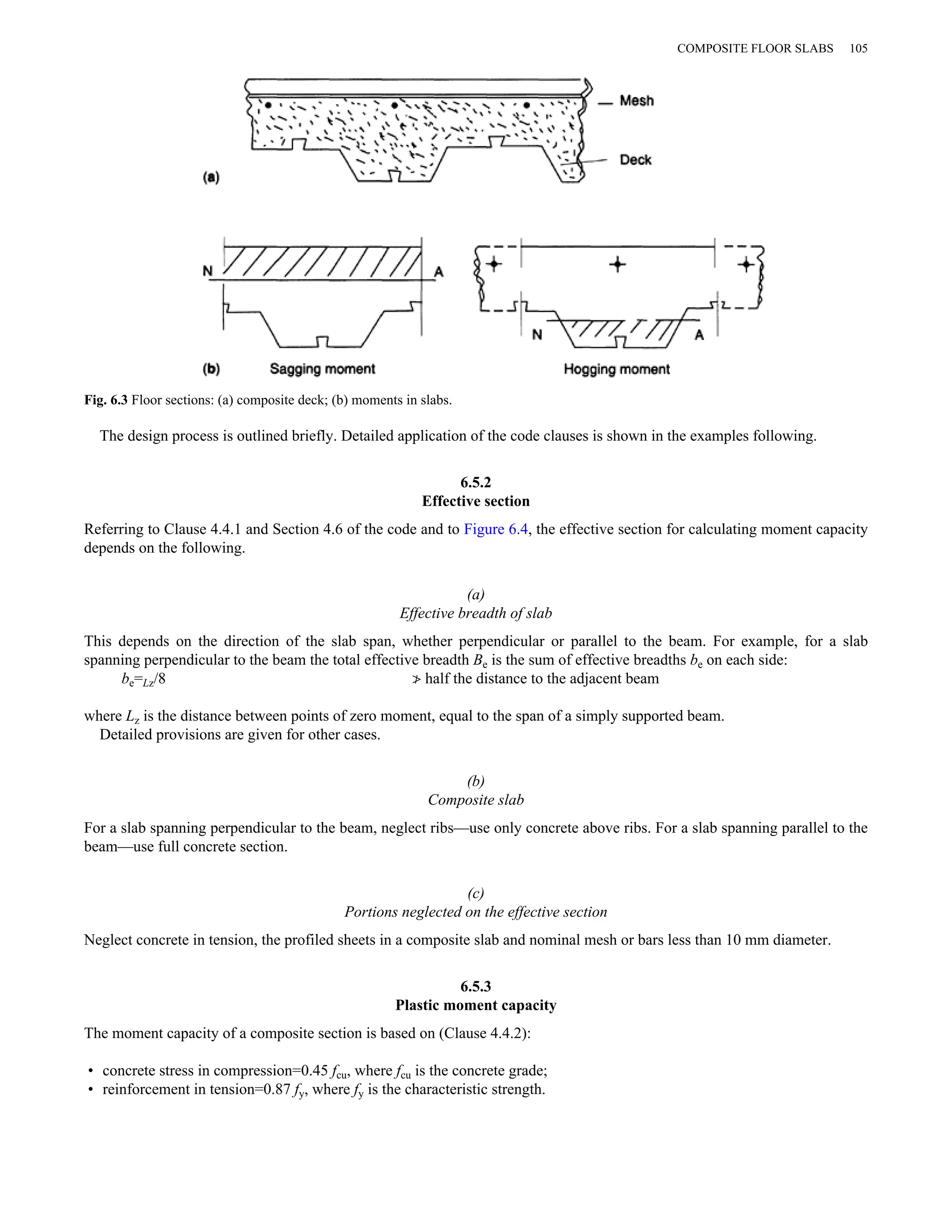 Fig. 6.3 Floor sections: (a) composite deck; (b) moments in slabs. 
The design process is outlined briefly. Detailed application of the code clauses is shown in the examples following. 
6.5.2 
Effective section 
Referring to Clause 4.4.1 and Section 4.6 of the code and to Figure 6.4, the effective section for calculating moment capacity 
depends on the following. 
(a) 
Effective breadth of slab 
This depends on the direction of the slab span, whether perpendicular or parallel to the beam. For example, for a slab 
spanning perpendicular to the beam the total effective breadth Be is the sum of effective breadths be on each side: 
be=Lz/8 ≯ half the distance to the adjacent beam 
where Lz is the distance between points of zero moment, equal to the span of a simply supported beam. 
Detailed provisions are given for other cases. 
(b) 
Composite slab 
For a slab spanning perpendicular to the beam, neglect ribs—use only concrete above ribs. For a slab spanning parallel to the 
beam—use full concrete section. 
(c) 
Portions neglected on the effective section 
Neglect concrete in tension, the profiled sheets in a composite slab and nominal mesh or bars less than 10 mm diameter. 
6.5.3 
Plastic moment capacity 
The moment capacity of a composite section is based on (Clause 4.4.2): 
• concrete stress in compression=0.45 fcu, where fcu is the concrete grade; 
• reinforcement in tension=0.87 fy, where fy is the characteristic strength. 
COMPOSITE FLOOR SLABS 105 
 