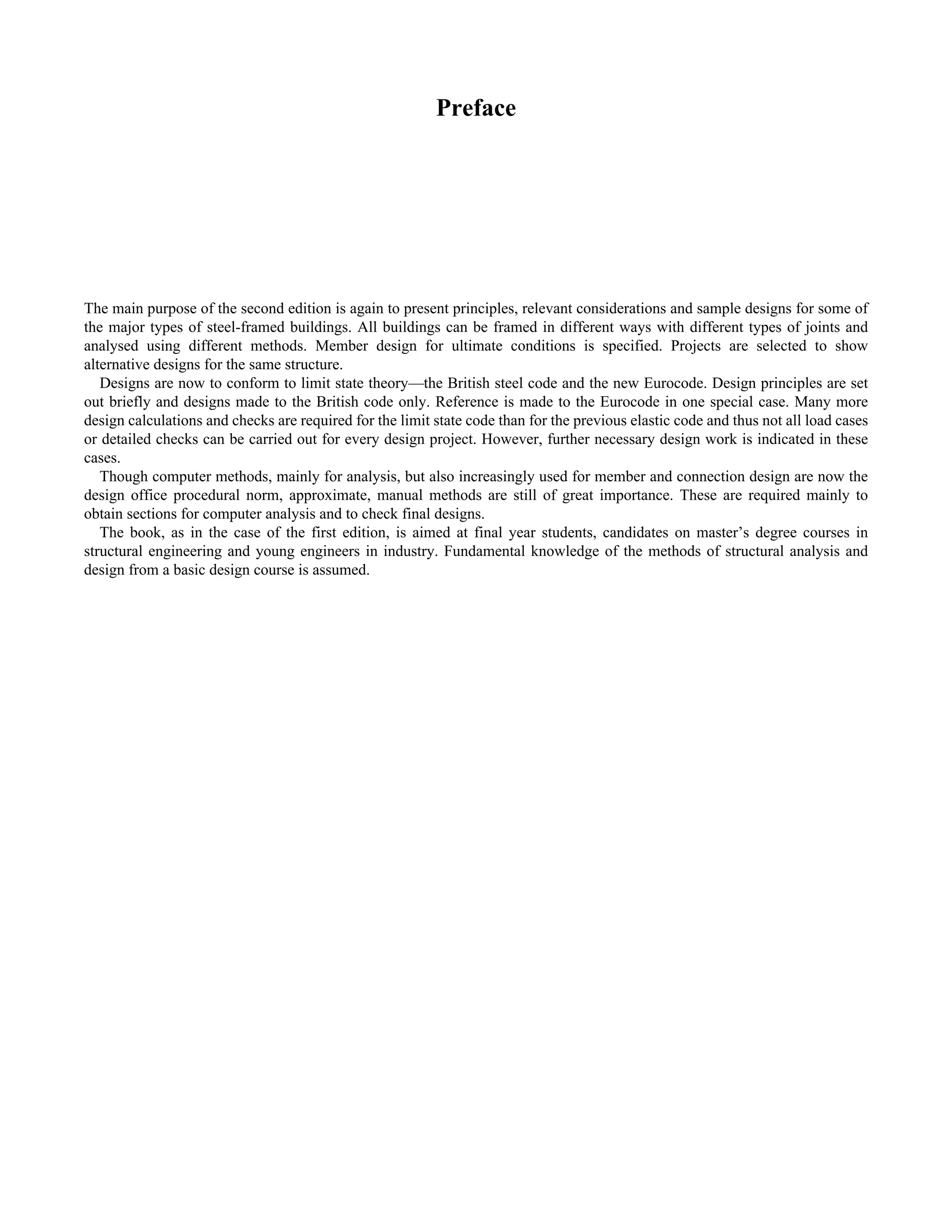 Preface 
The main purpose of the second edition is again to present principles, relevant considerations and sample designs for some of 
the major types of steel-framed buildings. All buildings can be framed in different ways with different types of joints and 
analysed using different methods. Member design for ultimate conditions is specified. Projects are selected to show 
alternative designs for the same structure. 
Designs are now to conform to limit state theory—the British steel code and the new Eurocode. Design principles are set 
out briefly and designs made to the British code only. Reference is made to the Eurocode in one special case. Many more 
design calculations and checks are required for the limit state code than for the previous elastic code and thus not all load cases 
or detailed checks can be carried out for every design project. However, further necessary design work is indicated in these 
cases. 
Though computer methods, mainly for analysis, but also increasingly used for member and connection design are now the 
design office procedural norm, approximate, manual methods are still of great importance. These are required mainly to 
obtain sections for computer analysis and to check final designs. 
The book, as in the case of the first edition, is aimed at final year students, candidates on master’s degree courses in 
structural engineering and young engineers in industry. Fundamental knowledge of the methods of structural analysis and 
design from a basic design course is assumed. 
 