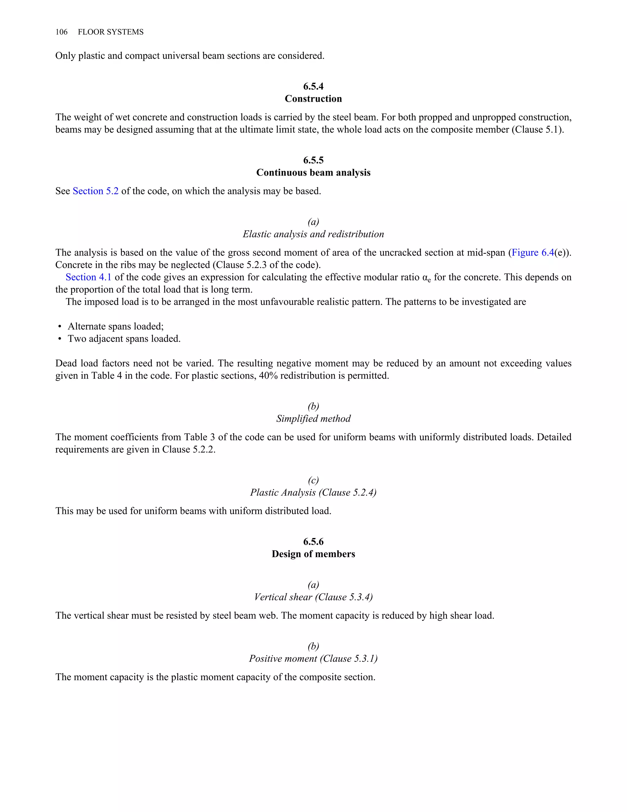 106 FLOOR SYSTEMS 
Only plastic and compact universal beam sections are considered. 
6.5.4 
Construction 
The weight of wet concrete and construction loads is carried by the steel beam. For both propped and unpropped construction, 
beams may be designed assuming that at the ultimate limit state, the whole load acts on the composite member (Clause 5.1). 
6.5.5 
Continuous beam analysis 
See Section 5.2 of the code, on which the analysis may be based. 
(a) 
Elastic analysis and redistribution 
The analysis is based on the value of the gross second moment of area of the uncracked section at mid-span (Figure 6.4(e)). 
Concrete in the ribs may be neglected (Clause 5.2.3 of the code). 
Section 4.1 of the code gives an expression for calculating the effective modular ratio αe for the concrete. This depends on 
the proportion of the total load that is long term. 
The imposed load is to be arranged in the most unfavourable realistic pattern. The patterns to be investigated are 
• Alternate spans loaded; 
• Two adjacent spans loaded. 
Dead load factors need not be varied. The resulting negative moment may be reduced by an amount not exceeding values 
given in Table 4 in the code. For plastic sections, 40% redistribution is permitted. 
(b) 
Simplified method 
The moment coefficients from Table 3 of the code can be used for uniform beams with uniformly distributed loads. Detailed 
requirements are given in Clause 5.2.2. 
(c) 
Plastic Analysis (Clause 5.2.4) 
This may be used for uniform beams with uniform distributed load. 
6.5.6 
Design of members 
(a) 
Vertical shear (Clause 5.3.4) 
The vertical shear must be resisted by steel beam web. The moment capacity is reduced by high shear load. 
(b) 
Positive moment (Clause 5.3.1) 
The moment capacity is the plastic moment capacity of the composite section. 
 