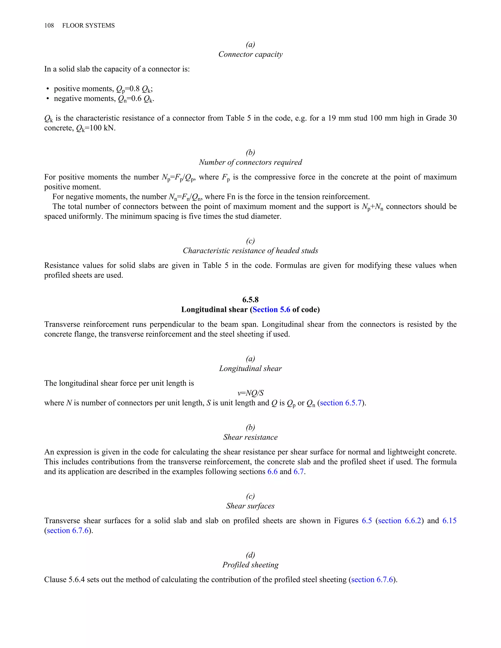 (a) 
Connector capacity 
108 FLOOR SYSTEMS 
In a solid slab the capacity of a connector is: 
• positive moments, Qp=0.8 Qk; 
• negative moments, Qn=0.6 Qk. 
Qk is the characteristic resistance of a connector from Table 5 in the code, e.g. for a 19 mm stud 100 mm high in Grade 30 
concrete, Qk=100 kN. 
(b) 
Number of connectors required 
For positive moments the number Np=Fp/Qp, where Fp is the compressive force in the concrete at the point of maximum 
positive moment. 
For negative moments, the number Nn=Fn/Qn, where Fn is the force in the tension reinforcement. 
The total number of connectors between the point of maximum moment and the support is Np+Nn connectors should be 
spaced uniformly. The minimum spacing is five times the stud diameter. 
(c) 
Characteristic resistance of headed studs 
Resistance values for solid slabs are given in Table 5 in the code. Formulas are given for modifying these values when 
profiled sheets are used. 
6.5.8 
Longitudinal shear (Section 5.6 of code) 
Transverse reinforcement runs perpendicular to the beam span. Longitudinal shear from the connectors is resisted by the 
concrete flange, the transverse reinforcement and the steel sheeting if used. 
(a) 
Longitudinal shear 
The longitudinal shear force per unit length is 
v=NQ/S 
where N is number of connectors per unit length, S is unit length and Q is Qp or Qn (section 6.5.7). 
(b) 
Shear resistance 
An expression is given in the code for calculating the shear resistance per shear surface for normal and lightweight concrete. 
This includes contributions from the transverse reinforcement, the concrete slab and the profiled sheet if used. The formula 
and its application are described in the examples following sections 6.6 and 6.7. 
(c) 
Shear surfaces 
Transverse shear surfaces for a solid slab and slab on profiled sheets are shown in Figures 6.5 (section 6.6.2) and 6.15 
(section 6.7.6). 
(d) 
Profiled sheeting 
Clause 5.6.4 sets out the method of calculating the contribution of the profiled steel sheeting (section 6.7.6). 
 