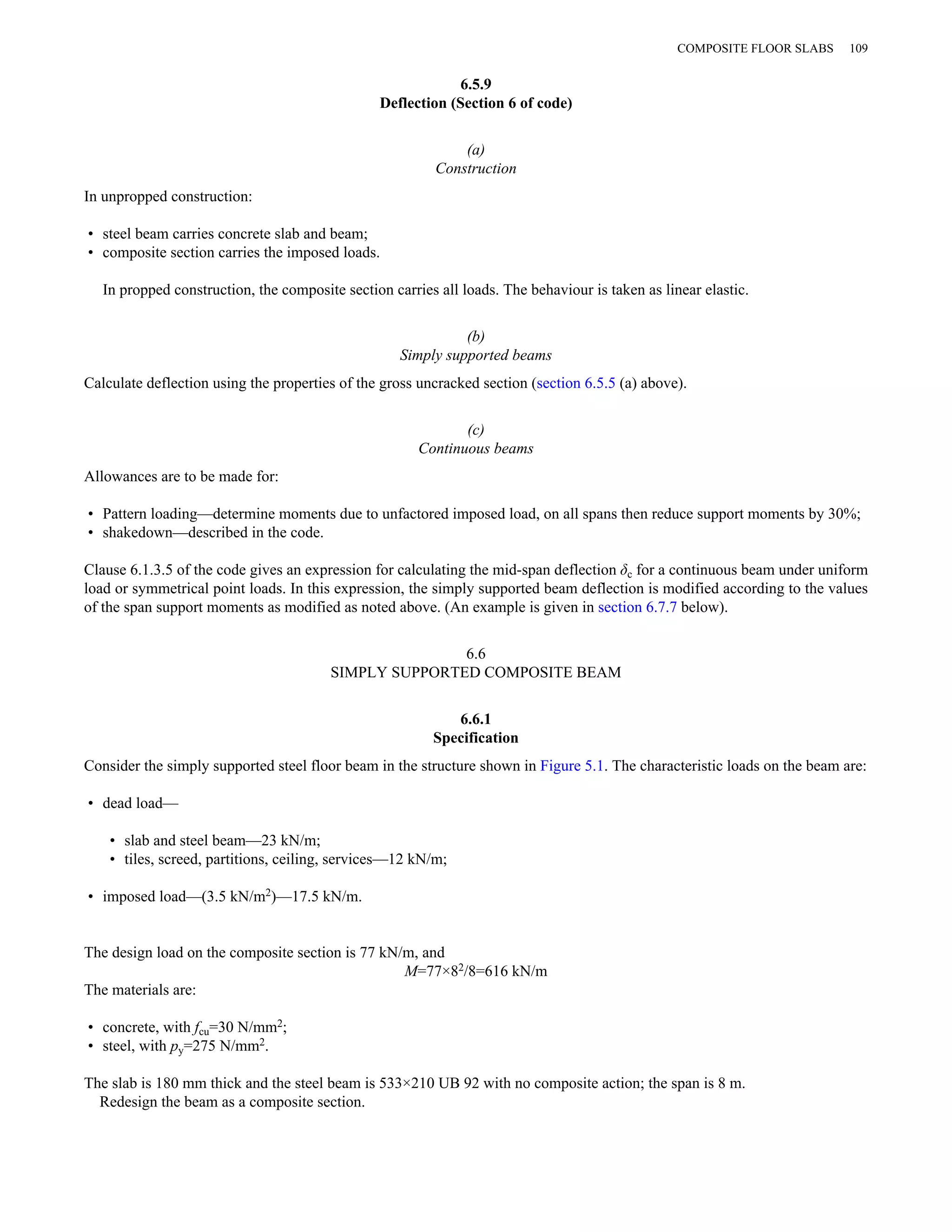 6.5.9 
Deflection (Section 6 of code) 
(a) 
Construction 
COMPOSITE FLOOR SLABS 109 
In unpropped construction: 
• steel beam carries concrete slab and beam; 
• composite section carries the imposed loads. 
In propped construction, the composite section carries all loads. The behaviour is taken as linear elastic. 
(b) 
Simply supported beams 
Calculate deflection using the properties of the gross uncracked section (section 6.5.5 (a) above). 
(c) 
Continuous beams 
Allowances are to be made for: 
• Pattern loading—determine moments due to unfactored imposed load, on all spans then reduce support moments by 30%; 
• shakedown—described in the code. 
Clause 6.1.3.5 of the code gives an expression for calculating the mid-span deflection δc for a continuous beam under uniform 
load or symmetrical point loads. In this expression, the simply supported beam deflection is modified according to the values 
of the span support moments as modified as noted above. (An example is given in section 6.7.7 below). 
6.6 
SIMPLY SUPPORTED COMPOSITE BEAM 
6.6.1 
Specification 
Consider the simply supported steel floor beam in the structure shown in Figure 5.1. The characteristic loads on the beam are: 
• dead load— 
• slab and steel beam—23 kN/m; 
• tiles, screed, partitions, ceiling, services—12 kN/m; 
• imposed load—(3.5 kN/m2)—17.5 kN/m. 
The design load on the composite section is 77 kN/m, and 
M=77×82/8=616 kN/m 
The materials are: 
• concrete, with fcu=30 N/mm2; 
• steel, with py=275 N/mm2. 
The slab is 180 mm thick and the steel beam is 533×210 UB 92 with no composite action; the span is 8 m. 
Redesign the beam as a composite section. 
 