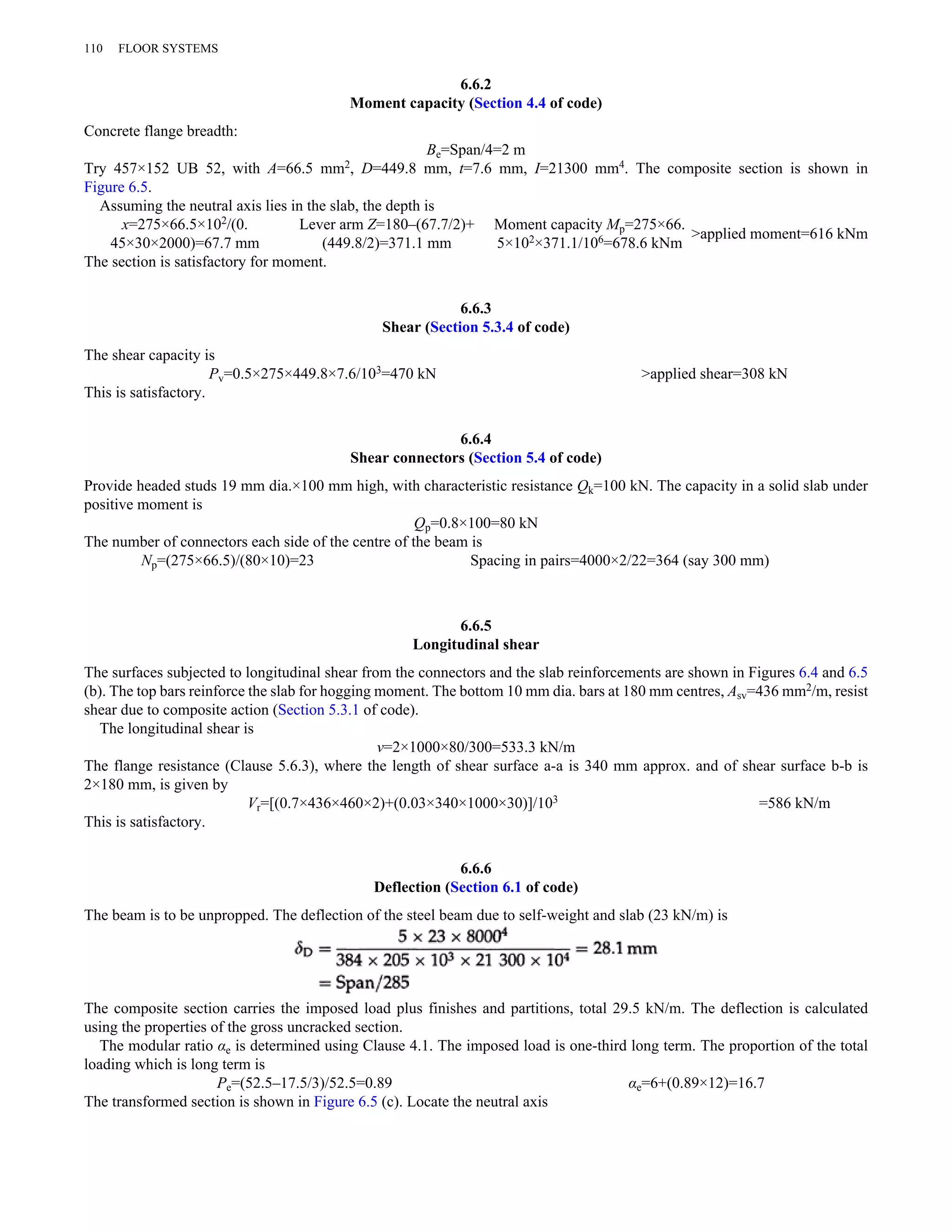 6.6.2 
Moment capacity (Section 4.4 of code) 
110 FLOOR SYSTEMS 
Concrete flange breadth: 
Be=Span/4=2 m 
Try 457×152 UB 52, with A=66.5 mm2, D=449.8 mm, t=7.6 mm, I=21300 mm4. The composite section is shown in 
Figure 6.5. 
Assuming the neutral axis lies in the slab, the depth is 
x=275×66.5×102/(0. 
45×30×2000)=67.7 mm 
Lever arm Z=180–(67.7/2)+ 
(449.8/2)=371.1 mm 
Moment capacity Mp=275×66. 
5×102×371.1/106=678.6 kNm >applied moment=616 kNm 
The section is satisfactory for moment. 
6.6.3 
Shear (Section 5.3.4 of code) 
The shear capacity is 
Pv=0.5×275×449.8×7.6/103=470 kN >applied shear=308 kN 
This is satisfactory. 
6.6.4 
Shear connectors (Section 5.4 of code) 
Provide headed studs 19 mm dia.×100 mm high, with characteristic resistance Qk=100 kN. The capacity in a solid slab under 
positive moment is 
Qp=0.8×100=80 kN 
The number of connectors each side of the centre of the beam is 
Np=(275×66.5)/(80×10)=23 Spacing in pairs=4000×2/22=364 (say 300 mm) 
6.6.5 
Longitudinal shear 
The surfaces subjected to longitudinal shear from the connectors and the slab reinforcements are shown in Figures 6.4 and 6.5 
(b). The top bars reinforce the slab for hogging moment. The bottom 10 mm dia. bars at 180 mm centres, Asv=436 mm2/m, resist 
shear due to composite action (Section 5.3.1 of code). 
The longitudinal shear is 
v=2×1000×80/300=533.3 kN/m 
The flange resistance (Clause 5.6.3), where the length of shear surface a-a is 340 mm approx. and of shear surface b-b is 
2×180 mm, is given by 
Vr=[(0.7×436×460×2)+(0.03×340×1000×30)]/103 =586 kN/m 
This is satisfactory. 
6.6.6 
Deflection (Section 6.1 of code) 
The beam is to be unpropped. The deflection of the steel beam due to self-weight and slab (23 kN/m) is 
The composite section carries the imposed load plus finishes and partitions, total 29.5 kN/m. The deflection is calculated 
using the properties of the gross uncracked section. 
The modular ratio αe is determined using Clause 4.1. The imposed load is one-third long term. The proportion of the total 
loading which is long term is 
Pe=(52.5–17.5/3)/52.5=0.89 αe=6+(0.89×12)=16.7 
The transformed section is shown in Figure 6.5 (c). Locate the neutral axis 
 
