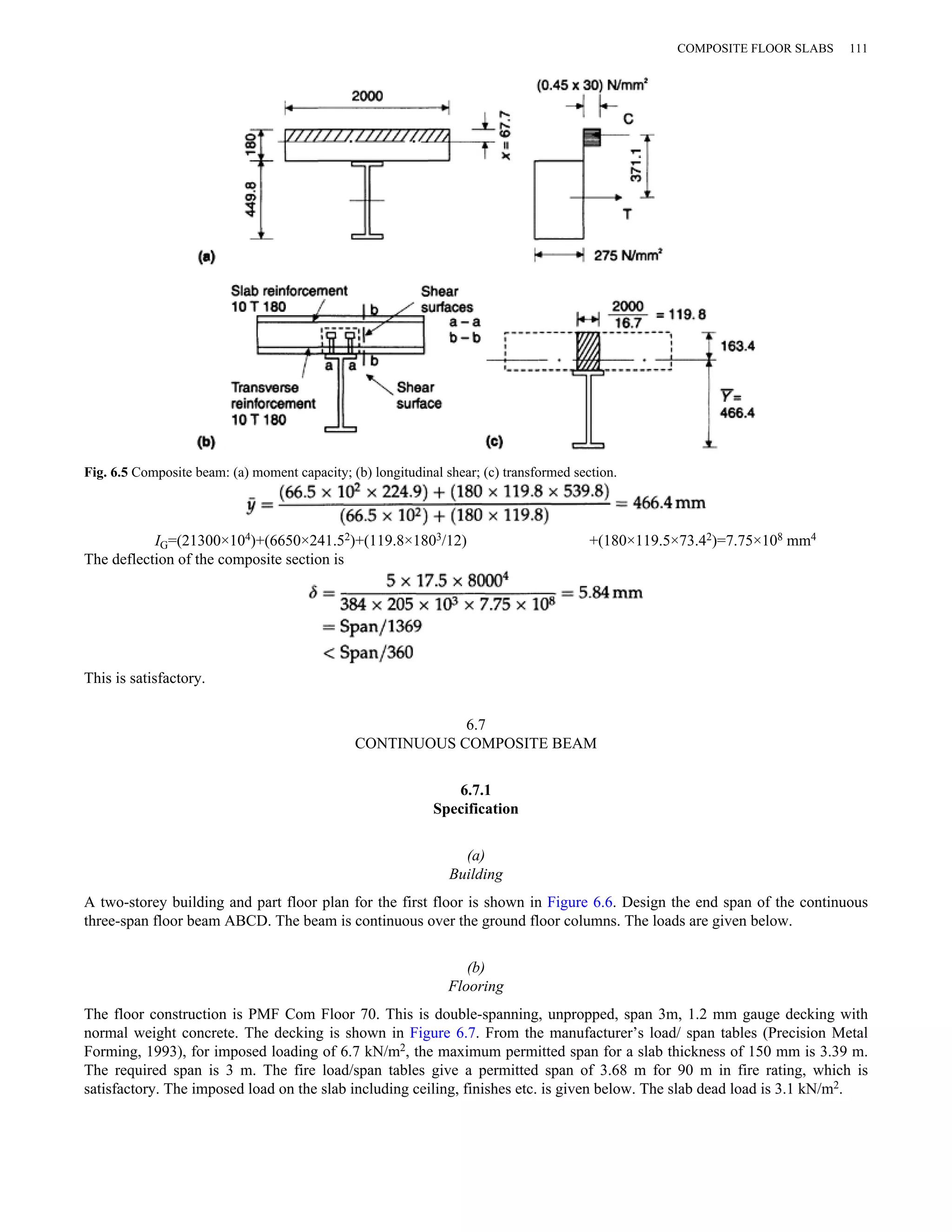 Fig. 6.5 Composite beam: (a) moment capacity; (b) longitudinal shear; (c) transformed section. 
COMPOSITE FLOOR SLABS 111 
IG=(21300×104)+(6650×241.52)+(119.8×1803/12) +(180×119.5×73.42)=7.75×108 mm4 
The deflection of the composite section is 
This is satisfactory. 
6.7 
CONTINUOUS COMPOSITE BEAM 
6.7.1 
Specification 
(a) 
Building 
A two-storey building and part floor plan for the first floor is shown in Figure 6.6. Design the end span of the continuous 
three-span floor beam ABCD. The beam is continuous over the ground floor columns. The loads are given below. 
(b) 
Flooring 
The floor construction is PMF Com Floor 70. This is double-spanning, unpropped, span 3m, 1.2 mm gauge decking with 
normal weight concrete. The decking is shown in Figure 6.7. From the manufacturer’s load/ span tables (Precision Metal 
Forming, 1993), for imposed loading of 6.7 kN/m2, the maximum permitted span for a slab thickness of 150 mm is 3.39 m. 
The required span is 3 m. The fire load/span tables give a permitted span of 3.68 m for 90 m in fire rating, which is 
satisfactory. The imposed load on the slab including ceiling, finishes etc. is given below. The slab dead load is 3.1 kN/m2. 
 