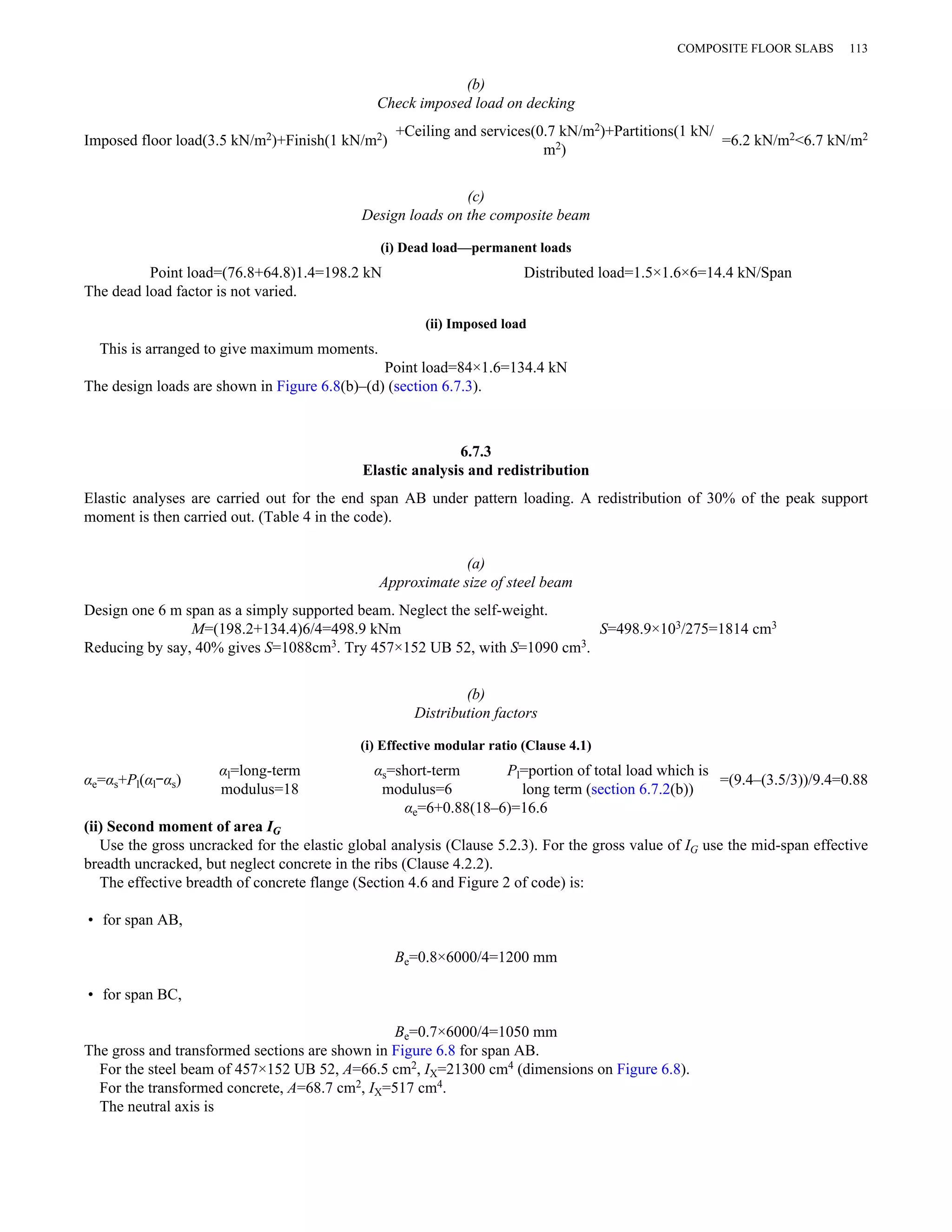 (b) 
Check imposed load on decking 
COMPOSITE FLOOR SLABS 113 
Imposed floor load(3.5 kN/m2)+Finish(1 kN/m2) +Ceiling and services(0.7 kN/m2)+Partitions(1 kN/ 
m2) =6.2 kN/m2<6.7 kN/m2 
(c) 
Design loads on the composite beam 
(i) Dead load—permanent loads 
Point load=(76.8+64.8)1.4=198.2 kN Distributed load=1.5×1.6×6=14.4 kN/Span 
The dead load factor is not varied. 
(ii) Imposed load 
This is arranged to give maximum moments. 
Point load=84×1.6=134.4 kN 
The design loads are shown in Figure 6.8(b)–(d) (section 6.7.3). 
6.7.3 
Elastic analysis and redistribution 
Elastic analyses are carried out for the end span AB under pattern loading. A redistribution of 30% of the peak support 
moment is then carried out. (Table 4 in the code). 
(a) 
Approximate size of steel beam 
Design one 6 m span as a simply supported beam. Neglect the self-weight. 
M=(198.2+134.4)6/4=498.9 kNm S=498.9×103/275=1814 cm3 
Reducing by say, 40% gives S=1088cm3. Try 457×152 UB 52, with S=1090 cm3. 
(b) 
Distribution factors 
(i) Effective modular ratio (Clause 4.1) 
αe=αs+Pl(αl–αs) αl=long-term 
modulus=18 
αs=short-term 
modulus=6 
Pl=portion of total load which is 
long term (section 6.7.2(b)) =(9.4–(3.5/3))/9.4=0.88 
αe=6+0.88(18–6)=16.6 
(ii) Second moment of area IG 
Use the gross uncracked for the elastic global analysis (Clause 5.2.3). For the gross value of IG use the mid-span effective 
breadth uncracked, but neglect concrete in the ribs (Clause 4.2.2). 
The effective breadth of concrete flange (Section 4.6 and Figure 2 of code) is: 
• for span AB, 
Be=0.8×6000/4=1200 mm 
• for span BC, 
Be=0.7×6000/4=1050 mm 
The gross and transformed sections are shown in Figure 6.8 for span AB. 
For the steel beam of 457×152 UB 52, A=66.5 cm2, IX=21300 cm4 (dimensions on Figure 6.8). 
For the transformed concrete, A=68.7 cm2, IX=517 cm4. 
The neutral axis is 
 