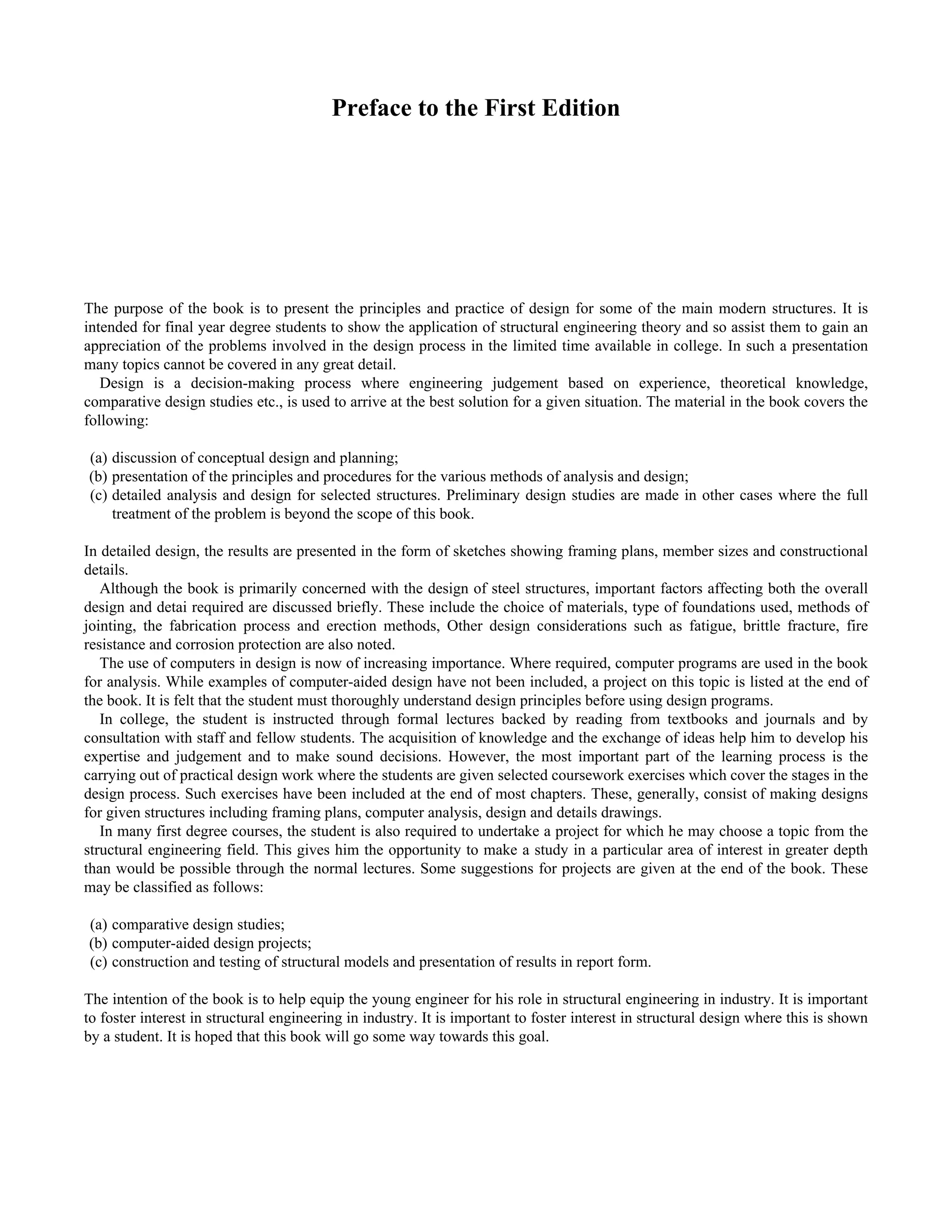 Preface to the First Edition 
The purpose of the book is to present the principles and practice of design for some of the main modern structures. It is 
intended for final year degree students to show the application of structural engineering theory and so assist them to gain an 
appreciation of the problems involved in the design process in the limited time available in college. In such a presentation 
many topics cannot be covered in any great detail. 
Design is a decision-making process where engineering judgement based on experience, theoretical knowledge, 
comparative design studies etc., is used to arrive at the best solution for a given situation. The material in the book covers the 
following: 
(a) discussion of conceptual design and planning; 
(b) presentation of the principles and procedures for the various methods of analysis and design; 
(c) detailed analysis and design for selected structures. Preliminary design studies are made in other cases where the full 
treatment of the problem is beyond the scope of this book. 
In detailed design, the results are presented in the form of sketches showing framing plans, member sizes and constructional 
details. 
Although the book is primarily concerned with the design of steel structures, important factors affecting both the overall 
design and detai required are discussed briefly. These include the choice of materials, type of foundations used, methods of 
jointing, the fabrication process and erection methods, Other design considerations such as fatigue, brittle fracture, fire 
resistance and corrosion protection are also noted. 
The use of computers in design is now of increasing importance. Where required, computer programs are used in the book 
for analysis. While examples of computer-aided design have not been included, a project on this topic is listed at the end of 
the book. It is felt that the student must thoroughly understand design principles before using design programs. 
In college, the student is instructed through formal lectures backed by reading from textbooks and journals and by 
consultation with staff and fellow students. The acquisition of knowledge and the exchange of ideas help him to develop his 
expertise and judgement and to make sound decisions. However, the most important part of the learning process is the 
carrying out of practical design work where the students are given selected coursework exercises which cover the stages in the 
design process. Such exercises have been included at the end of most chapters. These, generally, consist of making designs 
for given structures including framing plans, computer analysis, design and details drawings. 
In many first degree courses, the student is also required to undertake a project for which he may choose a topic from the 
structural engineering field. This gives him the opportunity to make a study in a particular area of interest in greater depth 
than would be possible through the normal lectures. Some suggestions for projects are given at the end of the book. These 
may be classified as follows: 
(a) comparative design studies; 
(b) computer-aided design projects; 
(c) construction and testing of structural models and presentation of results in report form. 
The intention of the book is to help equip the young engineer for his role in structural engineering in industry. It is important 
to foster interest in structural engineering in industry. It is important to foster interest in structural design where this is shown 
by a student. It is hoped that this book will go some way towards this goal. 
 