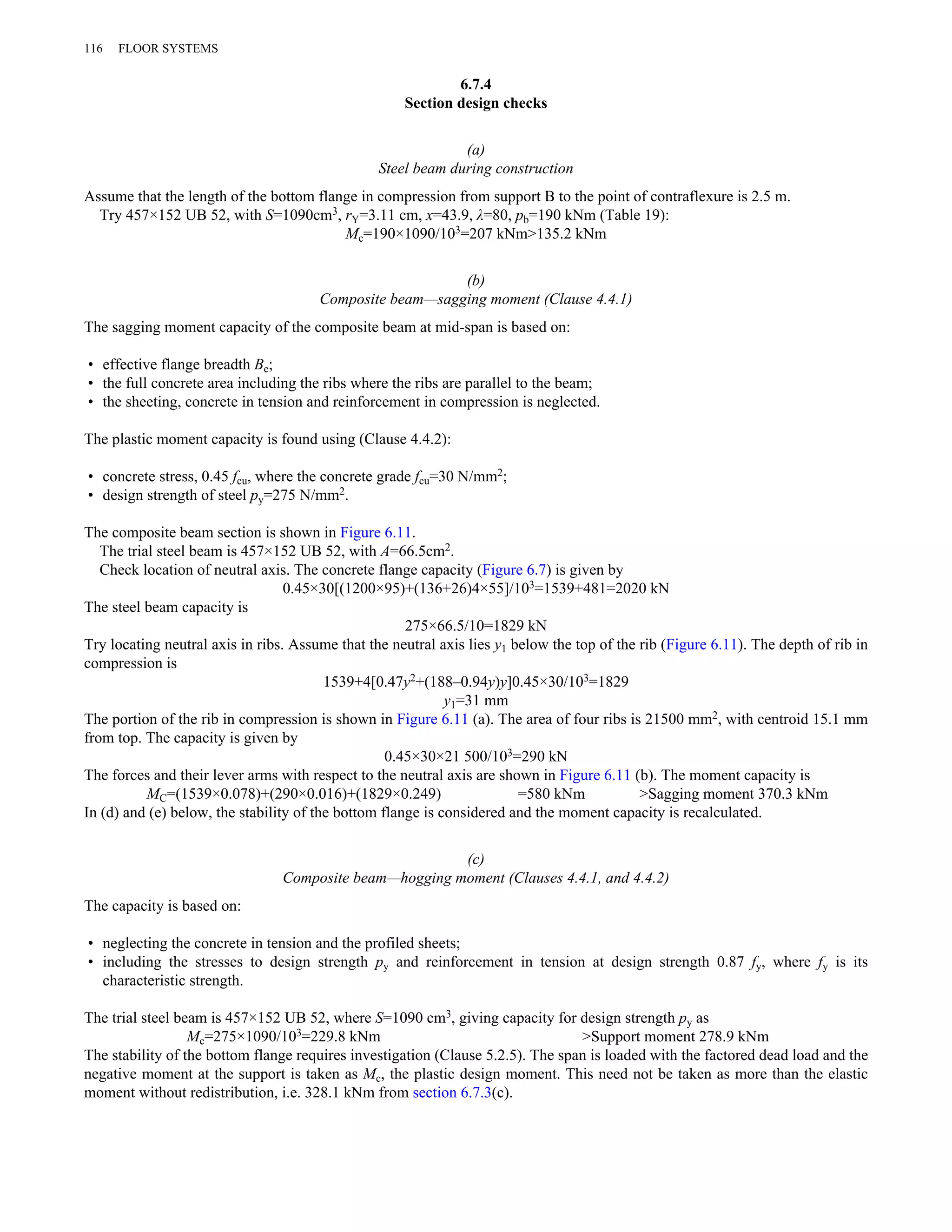 6.7.4 
Section design checks 
(a) 
Steel beam during construction 
116 FLOOR SYSTEMS 
Assume that the length of the bottom flange in compression from support B to the point of contraflexure is 2.5 m. 
Try 457×152 UB 52, with S=1090cm3, rY=3.11 cm, x=43.9, λ=80, pb=190 kNm (Table 19): 
Mc=190×1090/103=207 kNm>135.2 kNm 
(b) 
Composite beam—sagging moment (Clause 4.4.1) 
The sagging moment capacity of the composite beam at mid-span is based on: 
• effective flange breadth Be; 
• the full concrete area including the ribs where the ribs are parallel to the beam; 
• the sheeting, concrete in tension and reinforcement in compression is neglected. 
The plastic moment capacity is found using (Clause 4.4.2): 
• concrete stress, 0.45 fcu, where the concrete grade fcu=30 N/mm2; 
• design strength of steel py=275 N/mm2. 
The composite beam section is shown in Figure 6.11. 
The trial steel beam is 457×152 UB 52, with A=66.5cm2. 
Check location of neutral axis. The concrete flange capacity (Figure 6.7) is given by 
0.45×30[(1200×95)+(136+26)4×55]/103=1539+481=2020 kN 
The steel beam capacity is 
275×66.5/10=1829 kN 
Try locating neutral axis in ribs. Assume that the neutral axis lies y1 below the top of the rib (Figure 6.11). The depth of rib in 
compression is 
1539+4[0.47y2+(188–0.94y)y]0.45×30/103=1829 
y1=31 mm 
The portion of the rib in compression is shown in Figure 6.11 (a). The area of four ribs is 21500 mm2, with centroid 15.1 mm 
from top. The capacity is given by 
0.45×30×21 500/103=290 kN 
The forces and their lever arms with respect to the neutral axis are shown in Figure 6.11 (b). The moment capacity is 
MC=(1539×0.078)+(290×0.016)+(1829×0.249) =580 kNm >Sagging moment 370.3 kNm 
In (d) and (e) below, the stability of the bottom flange is considered and the moment capacity is recalculated. 
(c) 
Composite beam—hogging moment (Clauses 4.4.1, and 4.4.2) 
The capacity is based on: 
• neglecting the concrete in tension and the profiled sheets; 
• including the stresses to design strength py and reinforcement in tension at design strength 0.87 fy, where fy is its 
characteristic strength. 
The trial steel beam is 457×152 UB 52, where S=1090 cm3, giving capacity for design strength py as 
Mc=275×1090/103=229.8 kNm >Support moment 278.9 kNm 
The stability of the bottom flange requires investigation (Clause 5.2.5). The span is loaded with the factored dead load and the 
negative moment at the support is taken as Mc, the plastic design moment. This need not be taken as more than the elastic 
moment without redistribution, i.e. 328.1 kNm from section 6.7.3(c). 
 