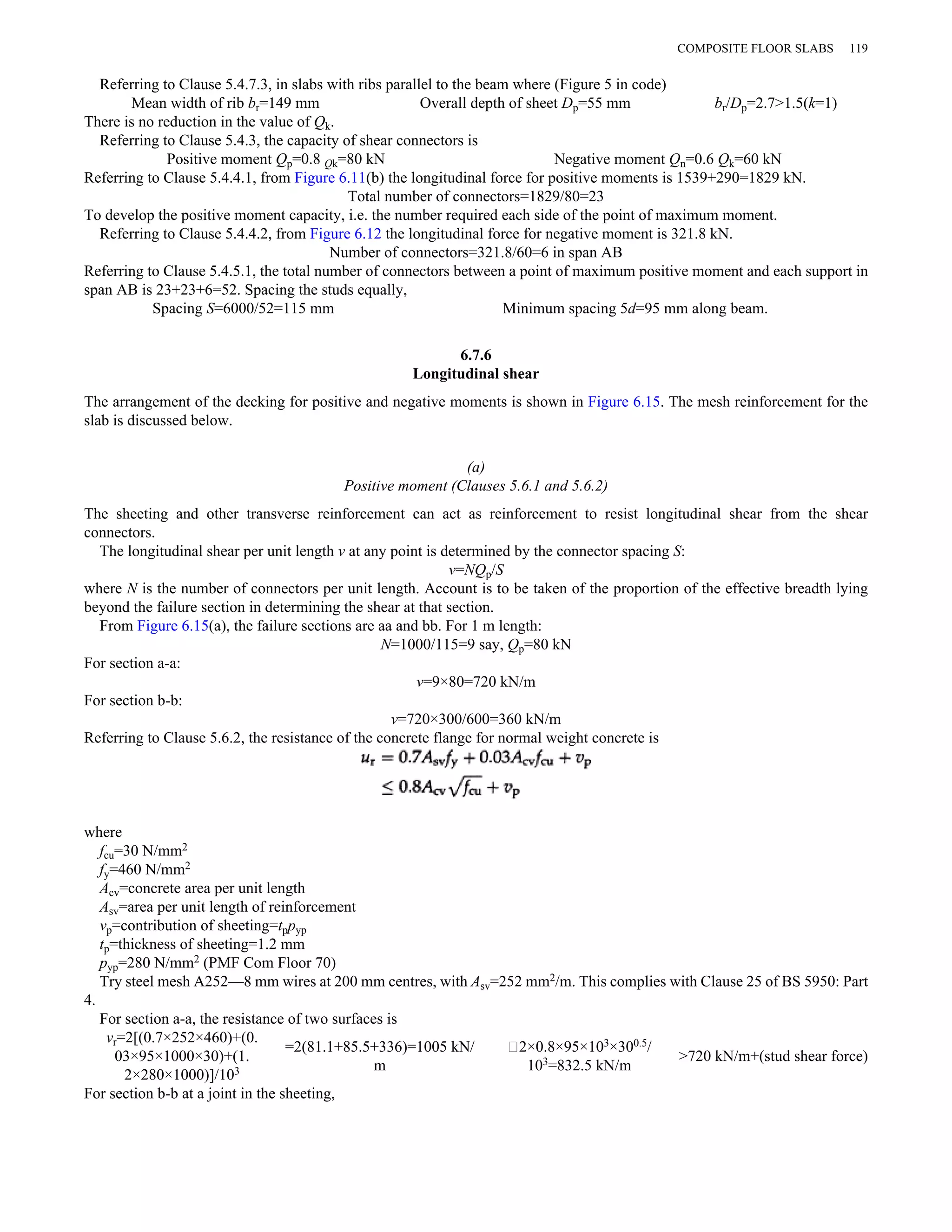Referring to Clause 5.4.7.3, in slabs with ribs parallel to the beam where (Figure 5 in code) 
Mean width of rib br=149 mm Overall depth of sheet Dp=55 mm br/Dp=2.7>1.5(k=1) 
There is no reduction in the value of Qk. 
Referring to Clause 5.4.3, the capacity of shear connectors is 
Positive moment Qp=0.8 Qk=80 kN Negative moment Qn=0.6 Qk=60 kN 
Referring to Clause 5.4.4.1, from Figure 6.11(b) the longitudinal force for positive moments is 1539+290=1829 kN. 
Total number of connectors=1829/80=23 
To develop the positive moment capacity, i.e. the number required each side of the point of maximum moment. 
Referring to Clause 5.4.4.2, from Figure 6.12 the longitudinal force for negative moment is 321.8 kN. 
Number of connectors=321.8/60=6 in span AB 
Referring to Clause 5.4.5.1, the total number of connectors between a point of maximum positive moment and each support in 
span AB is 23+23+6=52. Spacing the studs equally, 
Spacing S=6000/52=115 mm Minimum spacing 5d=95 mm along beam. 
6.7.6 
Longitudinal shear 
The arrangement of the decking for positive and negative moments is shown in Figure 6.15. The mesh reinforcement for the 
slab is discussed below. 
(a) 
Positive moment (Clauses 5.6.1 and 5.6.2) 
The sheeting and other transverse reinforcement can act as reinforcement to resist longitudinal shear from the shear 
connectors. 
The longitudinal shear per unit length v at any point is determined by the connector spacing S: 
v=NQp/S 
where N is the number of connectors per unit length. Account is to be taken of the proportion of the effective breadth lying 
beyond the failure section in determining the shear at that section. 
From Figure 6.15(a), the failure sections are aa and bb. For 1 m length: 
N=1000/115=9 say, Qp=80 kN 
For section a-a: 
v=9×80=720 kN/m 
For section b-b: 
v=720×300/600=360 kN/m 
Referring to Clause 5.6.2, the resistance of the concrete flange for normal weight concrete is 
where 
fcu=30 N/mm2 
fy=460 N/mm2 
Acv=concrete area per unit length 
Asv=area per unit length of reinforcement 
vp=contribution of sheeting=tppyp 
tp=thickness of sheeting=1.2 mm 
pyp=280 N/mm2 (PMF Com Floor 70) 
Try steel mesh A252—8 mm wires at 200 mm centres, with Asv=252 mm2/m. This complies with Clause 25 of BS 5950: Part 
4. 
For section a-a, the resistance of two surfaces is 
vr=2[(0.7×252×460)+(0. 
03×95×1000×30)+(1. 
2×280×1000)]/103 
=2(81.1+85.5+336)=1005 kN/ 
m 
∥2×0.8×95×103×300.5/ 
103=832.5 kN/m >720 kN/m+(stud shear force) 
For section b-b at a joint in the sheeting, 
COMPOSITE FLOOR SLABS 119 
 