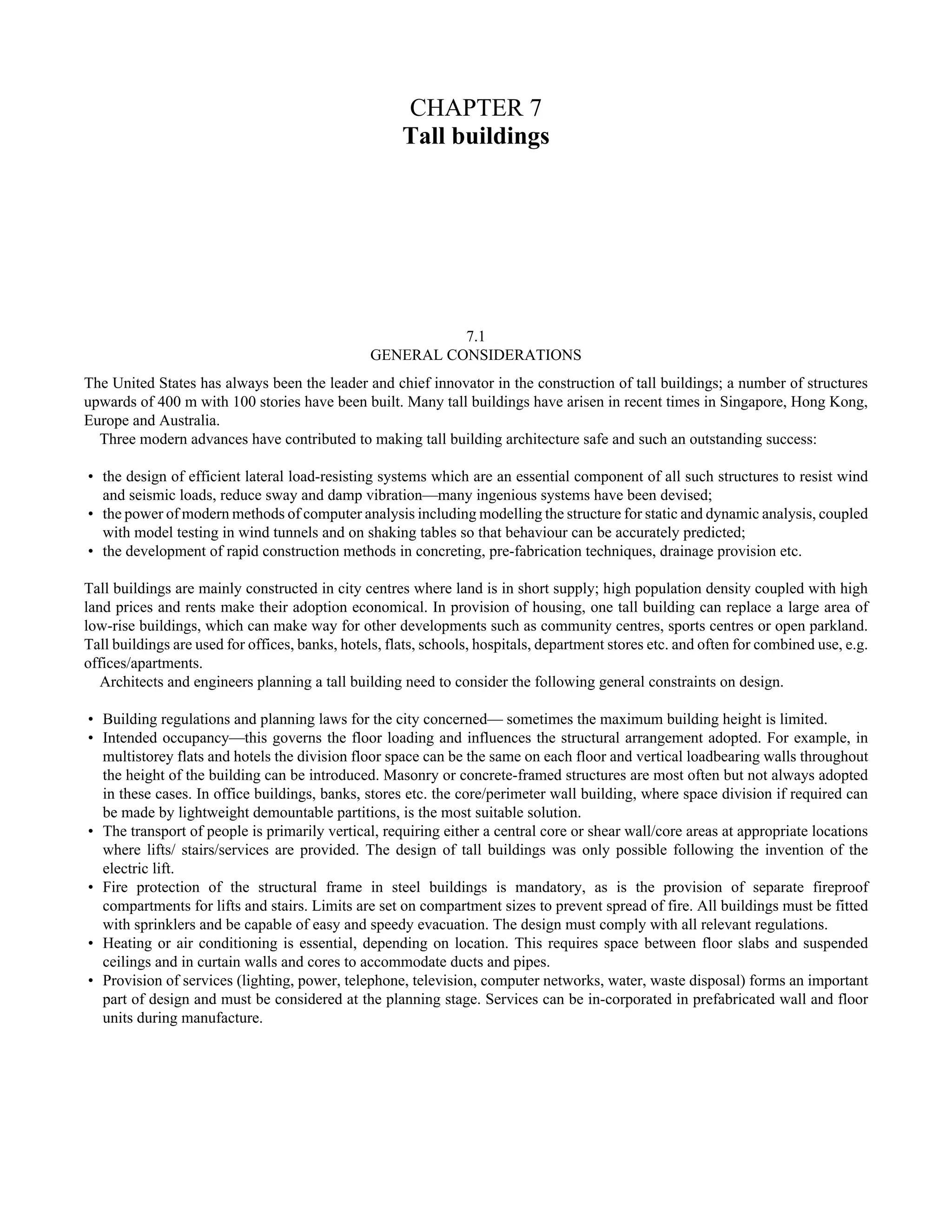 CHAPTER 7 
Tall buildings 
7.1 
GENERAL CONSIDERATIONS 
The United States has always been the leader and chief innovator in the construction of tall buildings; a number of structures 
upwards of 400 m with 100 stories have been built. Many tall buildings have arisen in recent times in Singapore, Hong Kong, 
Europe and Australia. 
Three modern advances have contributed to making tall building architecture safe and such an outstanding success: 
• the design of efficient lateral load-resisting systems which are an essential component of all such structures to resist wind 
and seismic loads, reduce sway and damp vibration—many ingenious systems have been devised; 
• the power of modern methods of computer analysis including modelling the structure for static and dynamic analysis, coupled 
with model testing in wind tunnels and on shaking tables so that behaviour can be accurately predicted; 
• the development of rapid construction methods in concreting, pre-fabrication techniques, drainage provision etc. 
Tall buildings are mainly constructed in city centres where land is in short supply; high population density coupled with high 
land prices and rents make their adoption economical. In provision of housing, one tall building can replace a large area of 
low-rise buildings, which can make way for other developments such as community centres, sports centres or open parkland. 
Tall buildings are used for offices, banks, hotels, flats, schools, hospitals, department stores etc. and often for combined use, e.g. 
offices/apartments. 
Architects and engineers planning a tall building need to consider the following general constraints on design. 
• Building regulations and planning laws for the city concerned— sometimes the maximum building height is limited. 
• Intended occupancy—this governs the floor loading and influences the structural arrangement adopted. For example, in 
multistorey flats and hotels the division floor space can be the same on each floor and vertical loadbearing walls throughout 
the height of the building can be introduced. Masonry or concrete-framed structures are most often but not always adopted 
in these cases. In office buildings, banks, stores etc. the core/perimeter wall building, where space division if required can 
be made by lightweight demountable partitions, is the most suitable solution. 
• The transport of people is primarily vertical, requiring either a central core or shear wall/core areas at appropriate locations 
where lifts/ stairs/services are provided. The design of tall buildings was only possible following the invention of the 
electric lift. 
• Fire protection of the structural frame in steel buildings is mandatory, as is the provision of separate fireproof 
compartments for lifts and stairs. Limits are set on compartment sizes to prevent spread of fire. All buildings must be fitted 
with sprinklers and be capable of easy and speedy evacuation. The design must comply with all relevant regulations. 
• Heating or air conditioning is essential, depending on location. This requires space between floor slabs and suspended 
ceilings and in curtain walls and cores to accommodate ducts and pipes. 
• Provision of services (lighting, power, telephone, television, computer networks, water, waste disposal) forms an important 
part of design and must be considered at the planning stage. Services can be in-corporated in prefabricated wall and floor 
units during manufacture. 
 