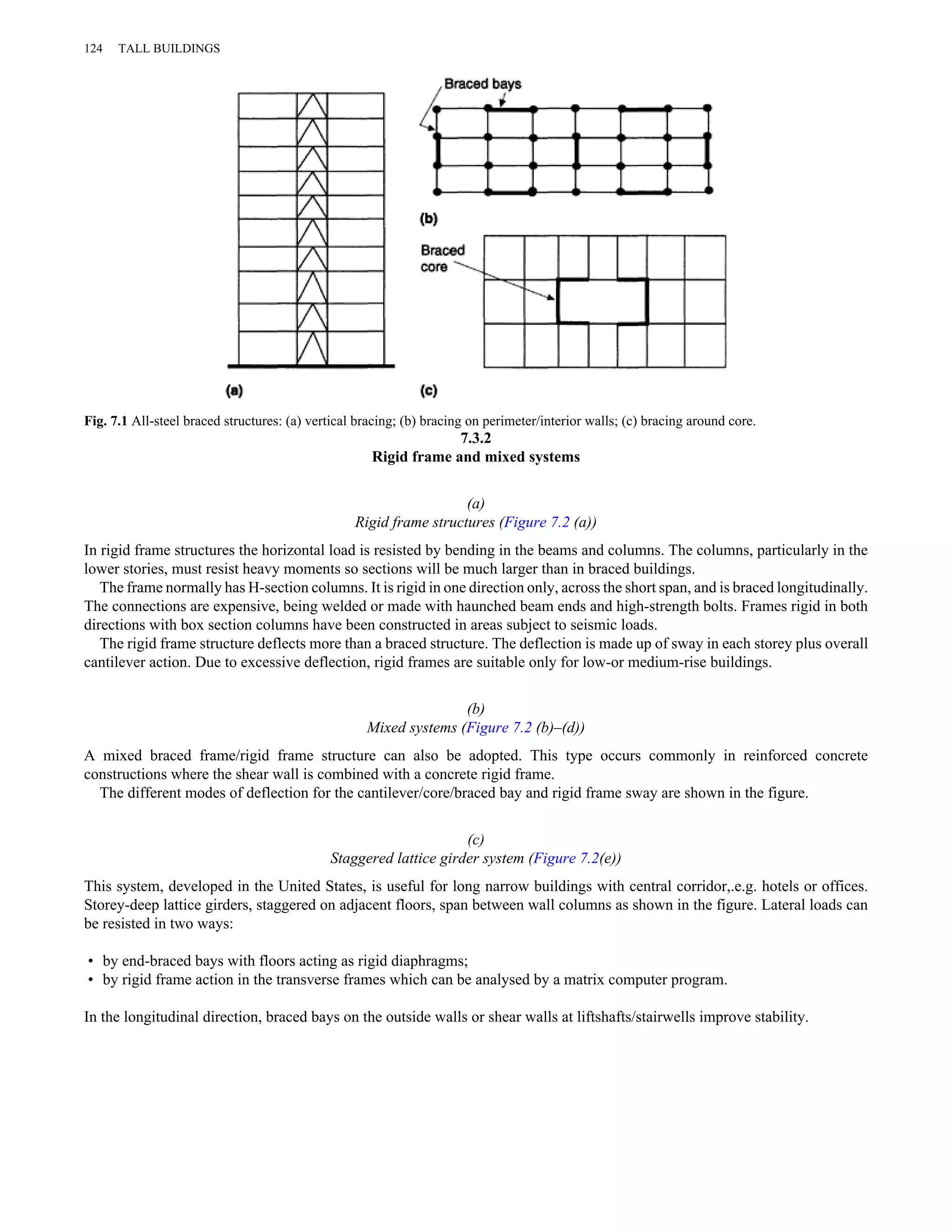 124 TALL BUILDINGS 
Fig. 7.1 All-steel braced structures: (a) vertical bracing; (b) bracing on perimeter/interior walls; (c) bracing around core. 
7.3.2 
Rigid frame and mixed systems 
(a) 
Rigid frame structures (Figure 7.2 (a)) 
In rigid frame structures the horizontal load is resisted by bending in the beams and columns. The columns, particularly in the 
lower stories, must resist heavy moments so sections will be much larger than in braced buildings. 
The frame normally has H-section columns. It is rigid in one direction only, across the short span, and is braced longitudinally. 
The connections are expensive, being welded or made with haunched beam ends and high-strength bolts. Frames rigid in both 
directions with box section columns have been constructed in areas subject to seismic loads. 
The rigid frame structure deflects more than a braced structure. The deflection is made up of sway in each storey plus overall 
cantilever action. Due to excessive deflection, rigid frames are suitable only for low-or medium-rise buildings. 
(b) 
Mixed systems (Figure 7.2 (b)–(d)) 
A mixed braced frame/rigid frame structure can also be adopted. This type occurs commonly in reinforced concrete 
constructions where the shear wall is combined with a concrete rigid frame. 
The different modes of deflection for the cantilever/core/braced bay and rigid frame sway are shown in the figure. 
(c) 
Staggered lattice girder system (Figure 7.2(e)) 
This system, developed in the United States, is useful for long narrow buildings with central corridor,.e.g. hotels or offices. 
Storey-deep lattice girders, staggered on adjacent floors, span between wall columns as shown in the figure. Lateral loads can 
be resisted in two ways: 
• by end-braced bays with floors acting as rigid diaphragms; 
• by rigid frame action in the transverse frames which can be analysed by a matrix computer program. 
In the longitudinal direction, braced bays on the outside walls or shear walls at liftshafts/stairwells improve stability. 
 