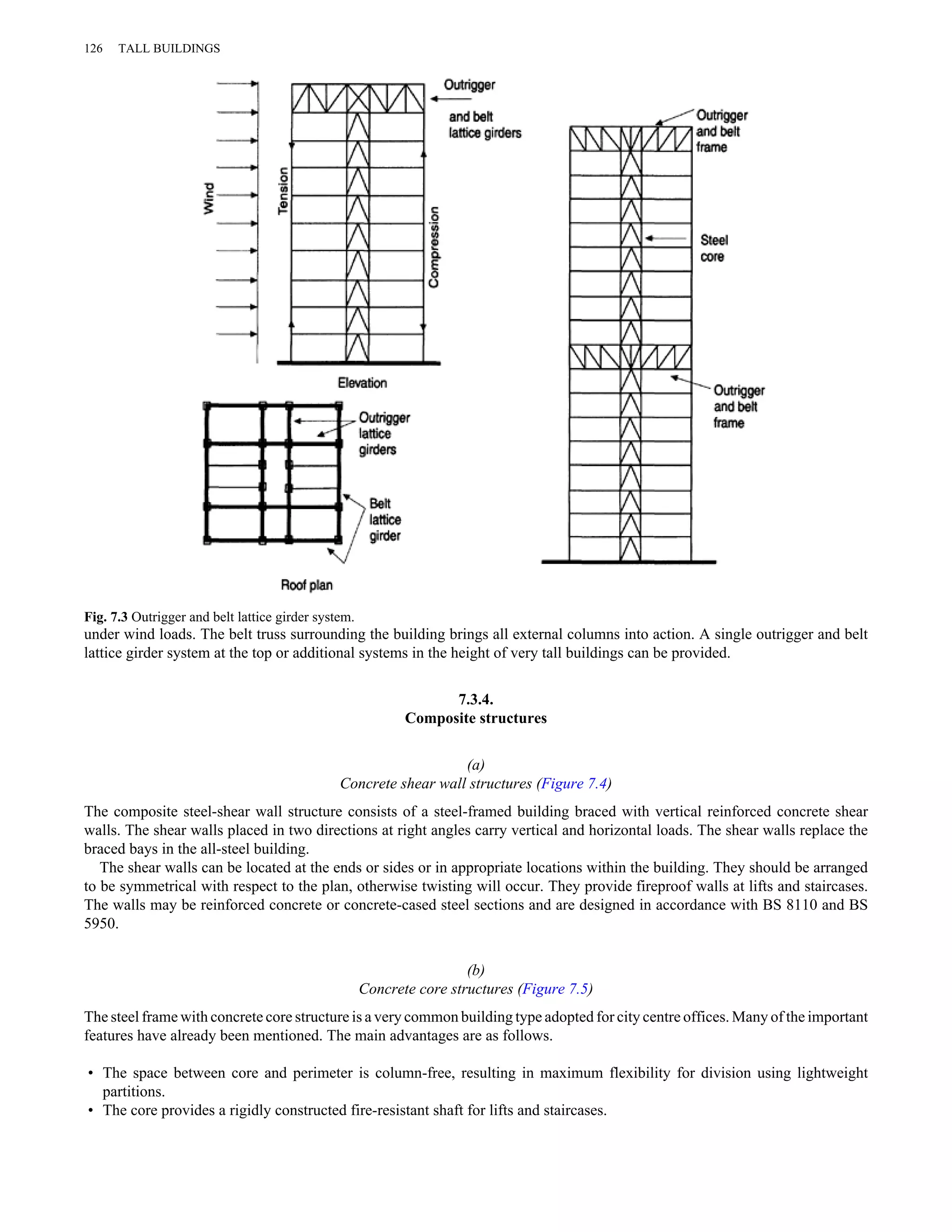 126 TALL BUILDINGS 
Fig. 7.3 Outrigger and belt lattice girder system. 
under wind loads. The belt truss surrounding the building brings all external columns into action. A single outrigger and belt 
lattice girder system at the top or additional systems in the height of very tall buildings can be provided. 
7.3.4. 
Composite structures 
(a) 
Concrete shear wall structures (Figure 7.4) 
The composite steel-shear wall structure consists of a steel-framed building braced with vertical reinforced concrete shear 
walls. The shear walls placed in two directions at right angles carry vertical and horizontal loads. The shear walls replace the 
braced bays in the all-steel building. 
The shear walls can be located at the ends or sides or in appropriate locations within the building. They should be arranged 
to be symmetrical with respect to the plan, otherwise twisting will occur. They provide fireproof walls at lifts and staircases. 
The walls may be reinforced concrete or concrete-cased steel sections and are designed in accordance with BS 8110 and BS 
5950. 
(b) 
Concrete core structures (Figure 7.5) 
The steel frame with concrete core structure is a very common building type adopted for city centre offices. Many of the important 
features have already been mentioned. The main advantages are as follows. 
• The space between core and perimeter is column-free, resulting in maximum flexibility for division using lightweight 
partitions. 
• The core provides a rigidly constructed fire-resistant shaft for lifts and staircases. 
 