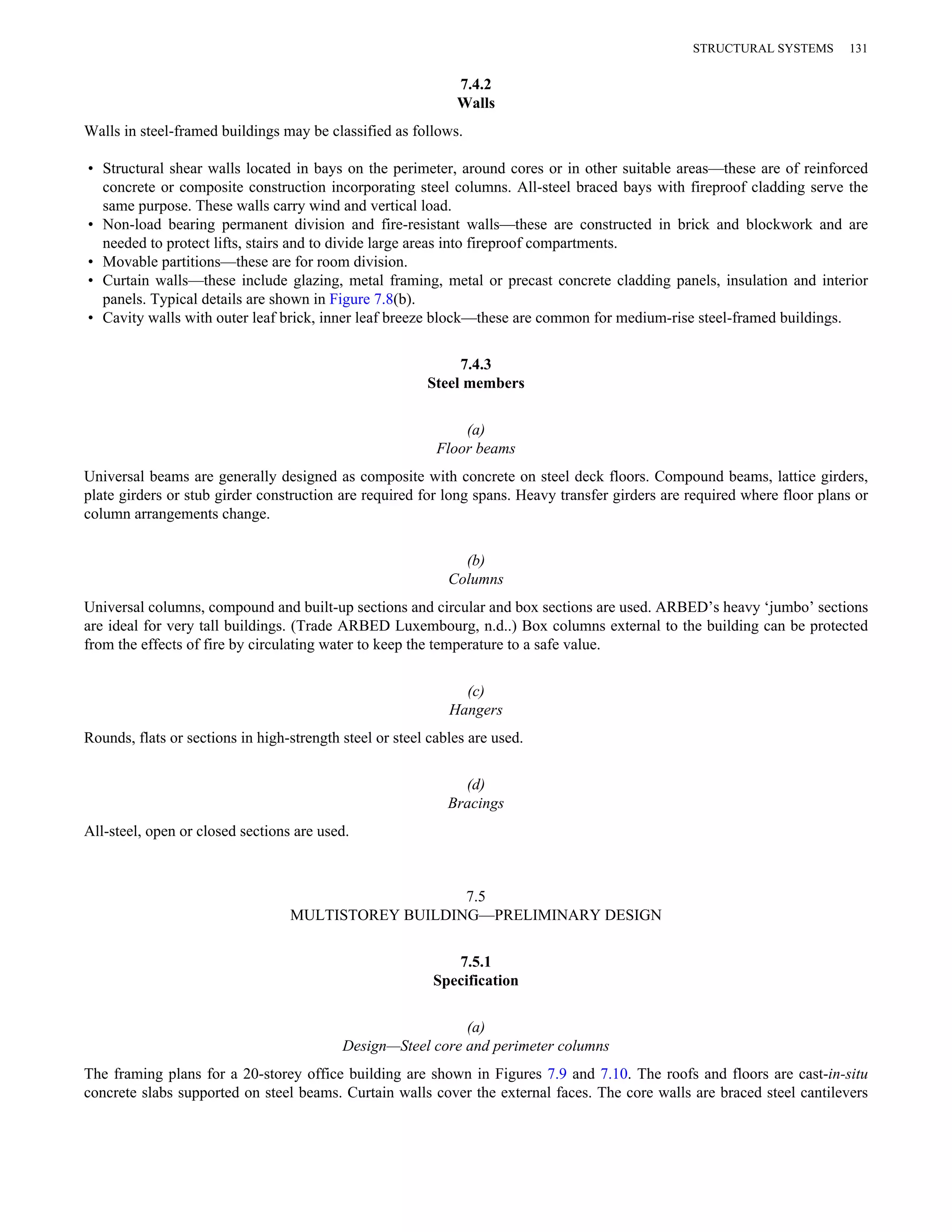 7.4.2 
Walls 
STRUCTURAL SYSTEMS 131 
Walls in steel-framed buildings may be classified as follows. 
• Structural shear walls located in bays on the perimeter, around cores or in other suitable areas—these are of reinforced 
concrete or composite construction incorporating steel columns. All-steel braced bays with fireproof cladding serve the 
same purpose. These walls carry wind and vertical load. 
• Non-load bearing permanent division and fire-resistant walls—these are constructed in brick and blockwork and are 
needed to protect lifts, stairs and to divide large areas into fireproof compartments. 
• Movable partitions—these are for room division. 
• Curtain walls—these include glazing, metal framing, metal or precast concrete cladding panels, insulation and interior 
panels. Typical details are shown in Figure 7.8(b). 
• Cavity walls with outer leaf brick, inner leaf breeze block—these are common for medium-rise steel-framed buildings. 
7.4.3 
Steel members 
(a) 
Floor beams 
Universal beams are generally designed as composite with concrete on steel deck floors. Compound beams, lattice girders, 
plate girders or stub girder construction are required for long spans. Heavy transfer girders are required where floor plans or 
column arrangements change. 
(b) 
Columns 
Universal columns, compound and built-up sections and circular and box sections are used. ARBED’s heavy ‘jumbo’ sections 
are ideal for very tall buildings. (Trade ARBED Luxembourg, n.d..) Box columns external to the building can be protected 
from the effects of fire by circulating water to keep the temperature to a safe value. 
(c) 
Hangers 
Rounds, flats or sections in high-strength steel or steel cables are used. 
(d) 
Bracings 
All-steel, open or closed sections are used. 
7.5 
MULTISTOREY BUILDING—PRELIMINARY DESIGN 
7.5.1 
Specification 
(a) 
Design—Steel core and perimeter columns 
The framing plans for a 20-storey office building are shown in Figures 7.9 and 7.10. The roofs and floors are cast-in-situ 
concrete slabs supported on steel beams. Curtain walls cover the external faces. The core walls are braced steel cantilevers 
 