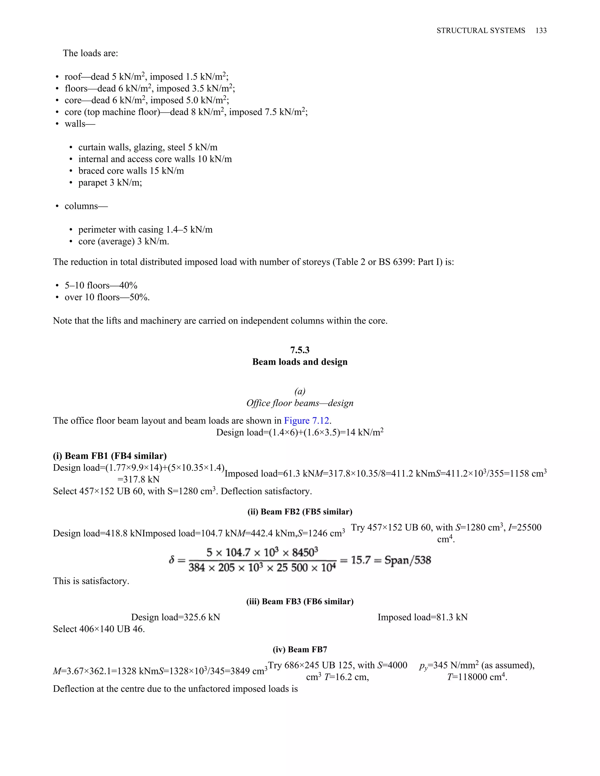 The loads are: 
• roof—dead 5 kN/m2, imposed 1.5 kN/m2; 
• floors—dead 6 kN/m2, imposed 3.5 kN/m2; 
• core—dead 6 kN/m2, imposed 5.0 kN/m2; 
• core (top machine floor)—dead 8 kN/m2, imposed 7.5 kN/m2; 
• walls— 
• curtain walls, glazing, steel 5 kN/m 
• internal and access core walls 10 kN/m 
• braced core walls 15 kN/m 
• parapet 3 kN/m; 
• columns— 
• perimeter with casing 1.4–5 kN/m 
• core (average) 3 kN/m. 
The reduction in total distributed imposed load with number of storeys (Table 2 or BS 6399: Part I) is: 
• 5–10 floors—40% 
• over 10 floors—50%. 
Note that the lifts and machinery are carried on independent columns within the core. 
7.5.3 
Beam loads and design 
(a) 
Office floor beams—design 
The office floor beam layout and beam loads are shown in Figure 7.12. 
Design load=(1.4×6)+(1.6×3.5)=14 kN/m2 
(i) Beam FB1 (FB4 similar) 
Design load=(1.77×9.9×14)+(5×10.35×1.4) 
=317.8 kN Imposed load=61.3 kNM=317.8×10.35/8=411.2 kNmS=411.2×103/355=1158 cm3 
Select 457×152 UB 60, with S=1280 cm3. Deflection satisfactory. 
(ii) Beam FB2 (FB5 similar) 
Design load=418.8 kNImposed load=104.7 kNM=442.4 kNm,S=1246 cm3 Try 457×152 UB 60, with S=1280 cm3, I=25500 
cm4. 
This is satisfactory. 
(iii) Beam FB3 (FB6 similar) 
Design load=325.6 kN Imposed load=81.3 kN 
Select 406×140 UB 46. 
(iv) Beam FB7 
M=3.67×362.1=1328 kNmS=1328×103/345=3849 cm3Try 686×245 UB 125, with S=4000 
cm3 T=16.2 cm, 
py=345 N/mm2 (as assumed), 
T=118000 cm4. 
Deflection at the centre due to the unfactored imposed loads is 
STRUCTURAL SYSTEMS 133 
 