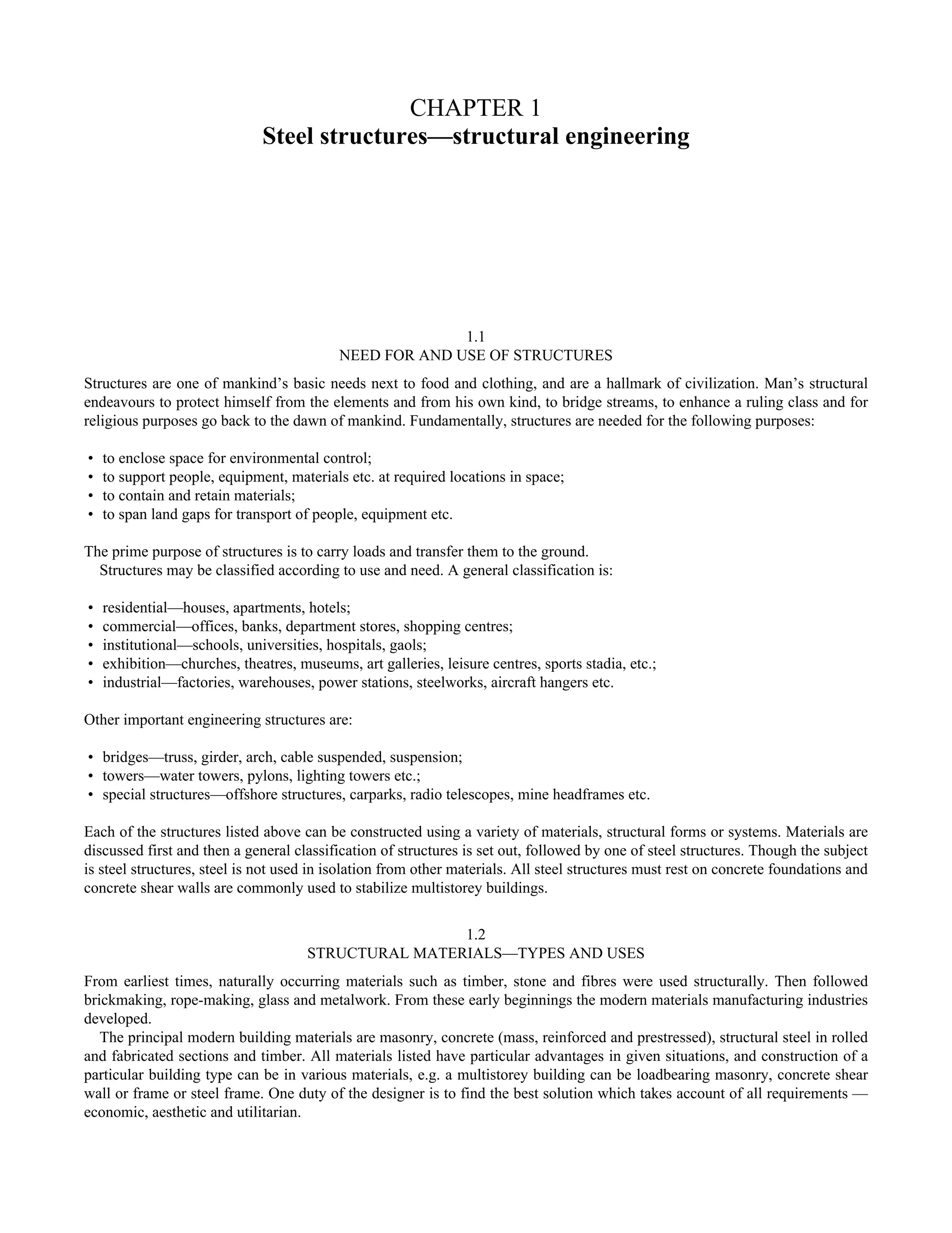CHAPTER 1 
Steel structures—structural engineering 
1.1 
NEED FOR AND USE OF STRUCTURES 
Structures are one of mankind’s basic needs next to food and clothing, and are a hallmark of civilization. Man’s structural 
endeavours to protect himself from the elements and from his own kind, to bridge streams, to enhance a ruling class and for 
religious purposes go back to the dawn of mankind. Fundamentally, structures are needed for the following purposes: 
• to enclose space for environmental control; 
• to support people, equipment, materials etc. at required locations in space; 
• to contain and retain materials; 
• to span land gaps for transport of people, equipment etc. 
The prime purpose of structures is to carry loads and transfer them to the ground. 
Structures may be classified according to use and need. A general classification is: 
• residential—houses, apartments, hotels; 
• commercial—offices, banks, department stores, shopping centres; 
• institutional—schools, universities, hospitals, gaols; 
• exhibition—churches, theatres, museums, art galleries, leisure centres, sports stadia, etc.; 
• industrial—factories, warehouses, power stations, steelworks, aircraft hangers etc. 
Other important engineering structures are: 
• bridges—truss, girder, arch, cable suspended, suspension; 
• towers—water towers, pylons, lighting towers etc.; 
• special structures—offshore structures, carparks, radio telescopes, mine headframes etc. 
Each of the structures listed above can be constructed using a variety of materials, structural forms or systems. Materials are 
discussed first and then a general classification of structures is set out, followed by one of steel structures. Though the subject 
is steel structures, steel is not used in isolation from other materials. All steel structures must rest on concrete foundations and 
concrete shear walls are commonly used to stabilize multistorey buildings. 
1.2 
STRUCTURAL MATERIALS—TYPES AND USES 
From earliest times, naturally occurring materials such as timber, stone and fibres were used structurally. Then followed 
brickmaking, rope-making, glass and metalwork. From these early beginnings the modern materials manufacturing industries 
developed. 
The principal modern building materials are masonry, concrete (mass, reinforced and prestressed), structural steel in rolled 
and fabricated sections and timber. All materials listed have particular advantages in given situations, and construction of a 
particular building type can be in various materials, e.g. a multistorey building can be loadbearing masonry, concrete shear 
wall or frame or steel frame. One duty of the designer is to find the best solution which takes account of all requirements — 
economic, aesthetic and utilitarian. 
 