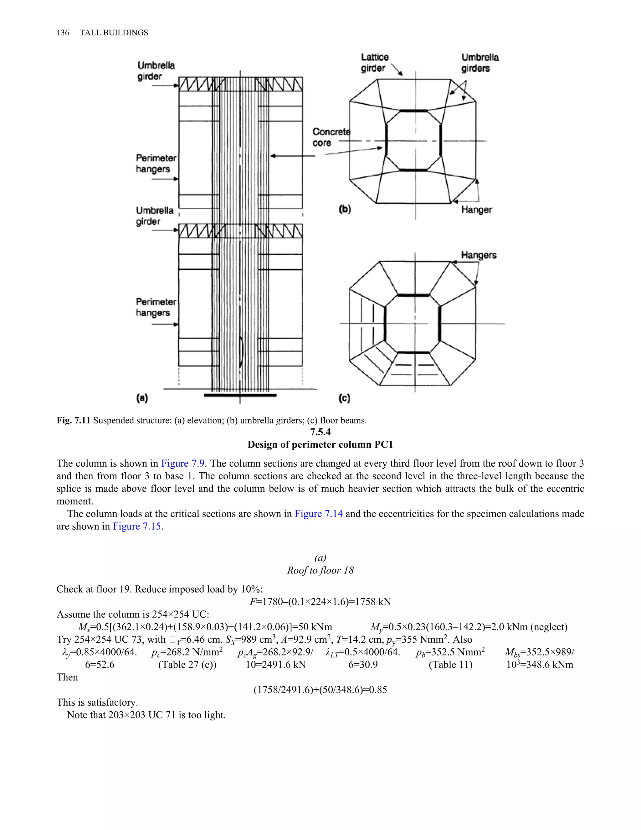 136 TALL BUILDINGS 
Fig. 7.11 Suspended structure: (a) elevation; (b) umbrella girders; (c) floor beams. 
7.5.4 
Design of perimeter column PC1 
The column is shown in Figure 7.9. The column sections are changed at every third floor level from the roof down to floor 3 
and then from floor 3 to base 1. The column sections are checked at the second level in the three-level length because the 
splice is made above floor level and the column below is of much heavier section which attracts the bulk of the eccentric 
moment. 
The column loads at the critical sections are shown in Figure 7.14 and the eccentricities for the specimen calculations made 
are shown in Figure 7.15. 
(a) 
Roof to floor 18 
Check at floor 19. Reduce imposed load by 10%: 
F=1780–(0.1×224×1.6)=1758 kN 
Assume the column is 254×254 UC: 
Mx=0.5[(362.1×0.24)+(158.9×0.03)+(141.2×0.06)]=50 kNm My=0.5×0.23(160.3–142.2)=2.0 kNm (neglect) 
Try 254×254 UC 73, with ∥Y=6.46 cm, SX=989 cm3, A=92.9 cm2, T=14.2 cm, py=355 Nmm2. Also 
λy=0.85×4000/64. 
6=52.6 
pc=268.2 N/mm2 
(Table 27 (c)) 
pcAg=268.2×92.9/ 
10=2491.6 kN 
λLT=0.5×4000/64. 
6=30.9 
pb=352.5 Nmm2 
(Table 11) 
Mbs=352.5×989/ 
103=348.6 kNm 
Then 
(1758/2491.6)+(50/348.6)=0.85 
This is satisfactory. 
Note that 203×203 UC 71 is too light. 
 