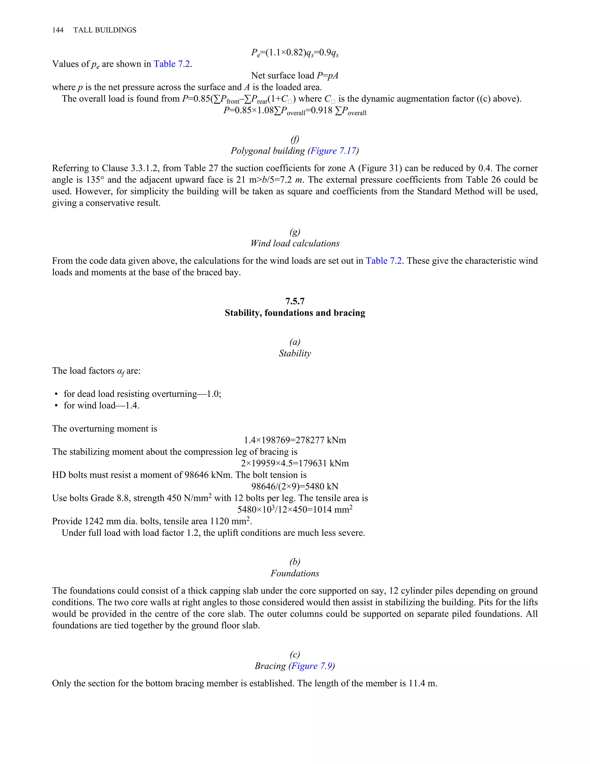 Pe=(1.1×0.82)qs=0.9qs 
144 TALL BUILDINGS 
Values of pe are shown in Table 7.2. 
Net surface load P=pA 
where p is the net pressure across the surface and A is the loaded area. 
The overall load is found from P=0.85(ΣPfront–ΣPrear(1+C∥) where C∥ is the dynamic augmentation factor ((c) above). 
P=0.85×1.08ΣPoverall=0.918 ΣPoverall 
(f) 
Polygonal building (Figure 7.17) 
Referring to Clause 3.3.1.2, from Table 27 the suction coefficients for zone A (Figure 31) can be reduced by 0.4. The corner 
angle is 135° and the adjacent upward face is 21 m>b/5=7.2 m. The external pressure coefficients from Table 26 could be 
used. However, for simplicity the building will be taken as square and coefficients from the Standard Method will be used, 
giving a conservative result. 
(g) 
Wind load calculations 
From the code data given above, the calculations for the wind loads are set out in Table 7.2. These give the characteristic wind 
loads and moments at the base of the braced bay. 
7.5.7 
Stability, foundations and bracing 
(a) 
Stability 
The load factors αf are: 
• for dead load resisting overturning—1.0; 
• for wind load—1.4. 
The overturning moment is 
1.4×198769=278277 kNm 
The stabilizing moment about the compression leg of bracing is 
2×19959×4.5=179631 kNm 
HD bolts must resist a moment of 98646 kNm. The bolt tension is 
98646/(2×9)=5480 kN 
Use bolts Grade 8.8, strength 450 N/mm2 with 12 bolts per leg. The tensile area is 
5480×103/12×450=1014 mm2 
Provide 1242 mm dia. bolts, tensile area 1120 mm2. 
Under full load with load factor 1.2, the uplift conditions are much less severe. 
(b) 
Foundations 
The foundations could consist of a thick capping slab under the core supported on say, 12 cylinder piles depending on ground 
conditions. The two core walls at right angles to those considered would then assist in stabilizing the building. Pits for the lifts 
would be provided in the centre of the core slab. The outer columns could be supported on separate piled foundations. All 
foundations are tied together by the ground floor slab. 
(c) 
Bracing (Figure 7.9) 
Only the section for the bottom bracing member is established. The length of the member is 11.4 m. 
 
