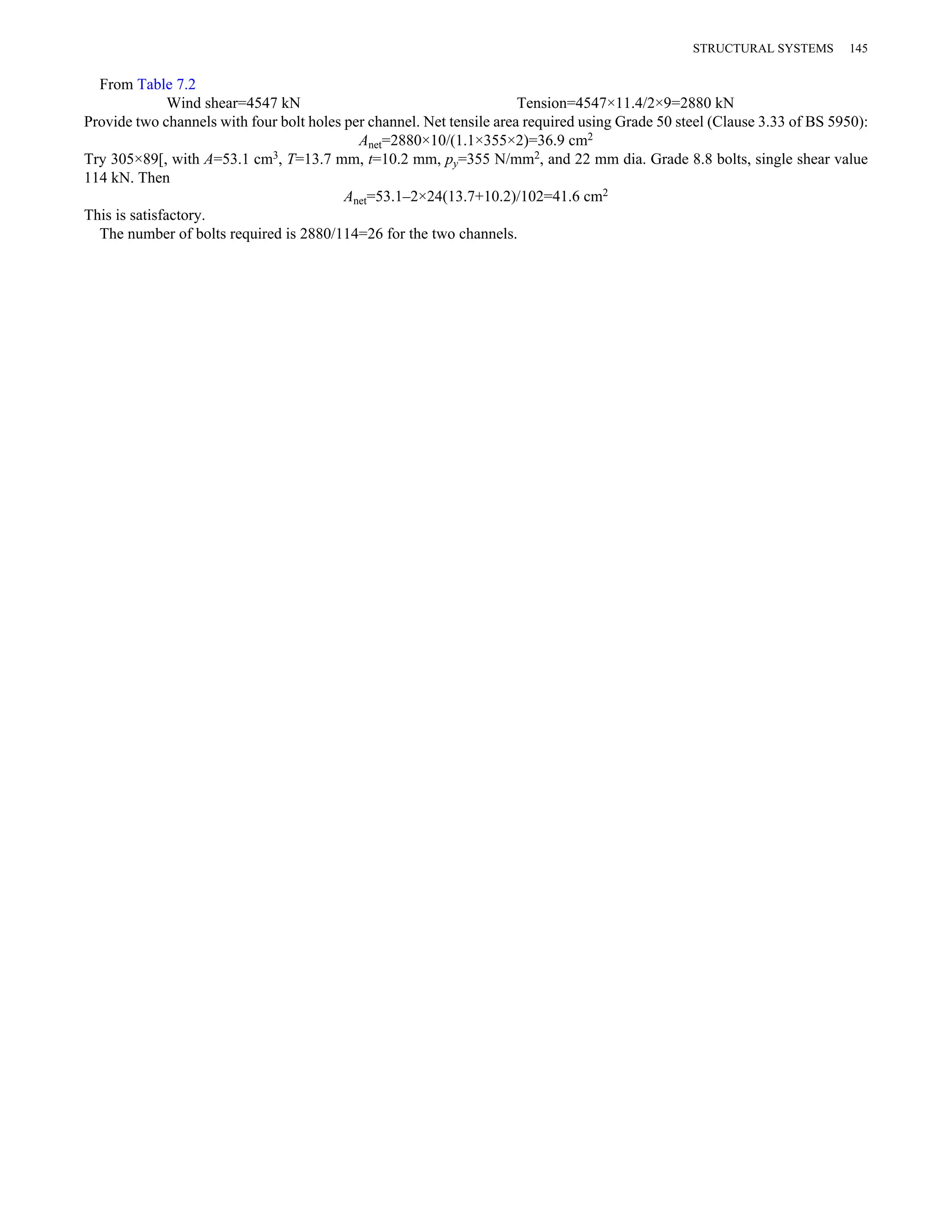 From Table 7.2 
Wind shear=4547 kN Tension=4547×11.4/2×9=2880 kN 
Provide two channels with four bolt holes per channel. Net tensile area required using Grade 50 steel (Clause 3.33 of BS 5950): 
Anet=2880×10/(1.1×355×2)=36.9 cm2 
Try 305×89[, with A=53.1 cm3, T=13.7 mm, t=10.2 mm, py=355 N/mm2, and 22 mm dia. Grade 8.8 bolts, single shear value 
114 kN. Then 
Anet=53.1–2×24(13.7+10.2)/102=41.6 cm2 
This is satisfactory. 
The number of bolts required is 2880/114=26 for the two channels. 
STRUCTURAL SYSTEMS 145 
 