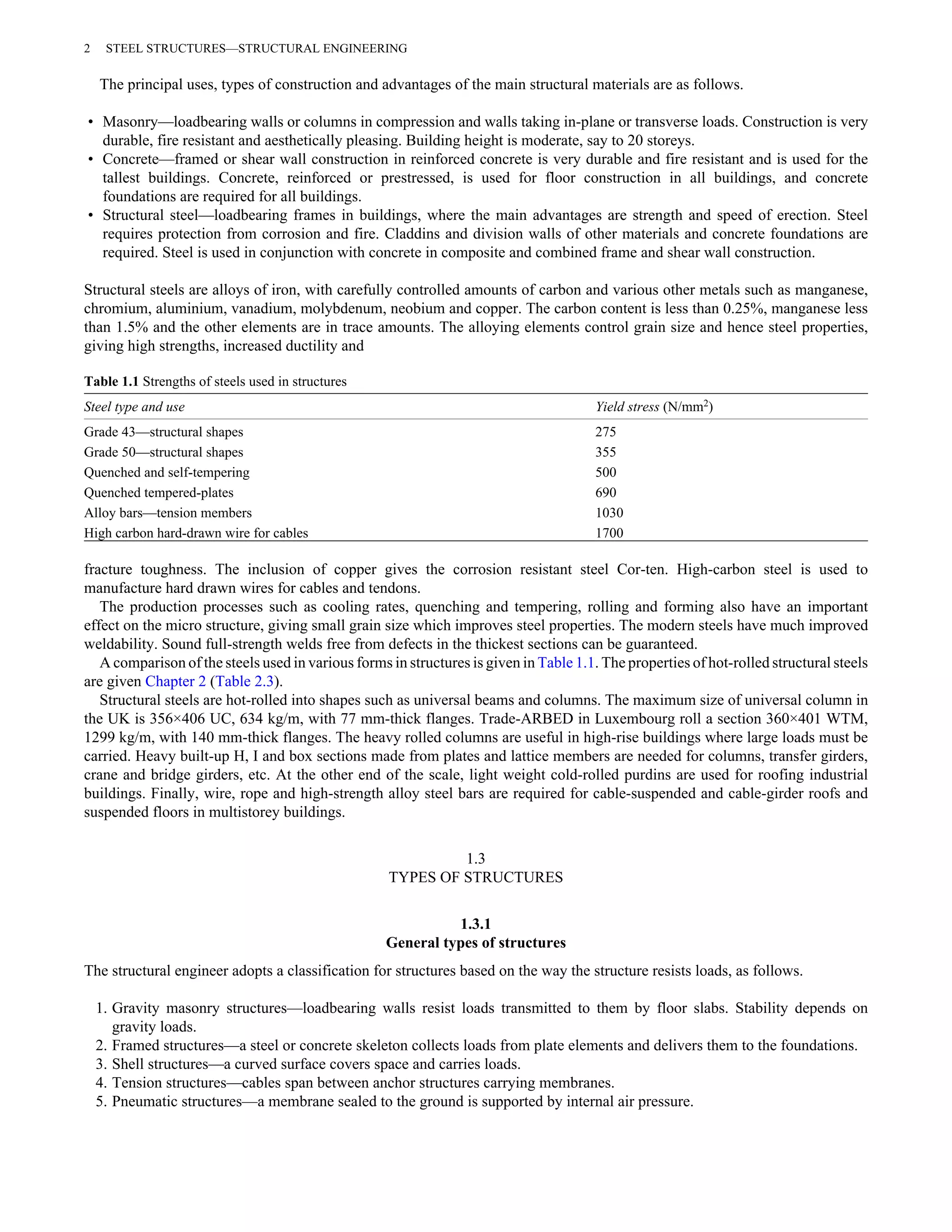 2 STEEL STRUCTURES—STRUCTURAL ENGINEERING 
The principal uses, types of construction and advantages of the main structural materials are as follows. 
• Masonry—loadbearing walls or columns in compression and walls taking in-plane or transverse loads. Construction is very 
durable, fire resistant and aesthetically pleasing. Building height is moderate, say to 20 storeys. 
• Concrete—framed or shear wall construction in reinforced concrete is very durable and fire resistant and is used for the 
tallest buildings. Concrete, reinforced or prestressed, is used for floor construction in all buildings, and concrete 
foundations are required for all buildings. 
• Structural steel—loadbearing frames in buildings, where the main advantages are strength and speed of erection. Steel 
requires protection from corrosion and fire. Claddins and division walls of other materials and concrete foundations are 
required. Steel is used in conjunction with concrete in composite and combined frame and shear wall construction. 
Structural steels are alloys of iron, with carefully controlled amounts of carbon and various other metals such as manganese, 
chromium, aluminium, vanadium, molybdenum, neobium and copper. The carbon content is less than 0.25%, manganese less 
than 1.5% and the other elements are in trace amounts. The alloying elements control grain size and hence steel properties, 
giving high strengths, increased ductility and 
Table 1.1 Strengths of steels used in structures 
Steel type and use Yield stress (N/mm2) 
Grade 43—structural shapes 275 
Grade 50—structural shapes 355 
Quenched and self-tempering 500 
Quenched tempered-plates 690 
Alloy bars—tension members 1030 
High carbon hard-drawn wire for cables 1700 
fracture toughness. The inclusion of copper gives the corrosion resistant steel Cor-ten. High-carbon steel is used to 
manufacture hard drawn wires for cables and tendons. 
The production processes such as cooling rates, quenching and tempering, rolling and forming also have an important 
effect on the micro structure, giving small grain size which improves steel properties. The modern steels have much improved 
weldability. Sound full-strength welds free from defects in the thickest sections can be guaranteed. 
A comparison of the steels used in various forms in structures is given in Table 1.1. The properties of hot-rolled structural steels 
are given Chapter 2 (Table 2.3). 
Structural steels are hot-rolled into shapes such as universal beams and columns. The maximum size of universal column in 
the UK is 356×406 UC, 634 kg/m, with 77 mm-thick flanges. Trade-ARBED in Luxembourg roll a section 360×401 WTM, 
1299 kg/m, with 140 mm-thick flanges. The heavy rolled columns are useful in high-rise buildings where large loads must be 
carried. Heavy built-up H, I and box sections made from plates and lattice members are needed for columns, transfer girders, 
crane and bridge girders, etc. At the other end of the scale, light weight cold-rolled purdins are used for roofing industrial 
buildings. Finally, wire, rope and high-strength alloy steel bars are required for cable-suspended and cable-girder roofs and 
suspended floors in multistorey buildings. 
1.3 
TYPES OF STRUCTURES 
1.3.1 
General types of structures 
The structural engineer adopts a classification for structures based on the way the structure resists loads, as follows. 
1. Gravity masonry structures—loadbearing walls resist loads transmitted to them by floor slabs. Stability depends on 
gravity loads. 
2. Framed structures—a steel or concrete skeleton collects loads from plate elements and delivers them to the foundations. 
3. Shell structures—a curved surface covers space and carries loads. 
4. Tension structures—cables span between anchor structures carrying membranes. 
5. Pneumatic structures—a membrane sealed to the ground is supported by internal air pressure. 
 
