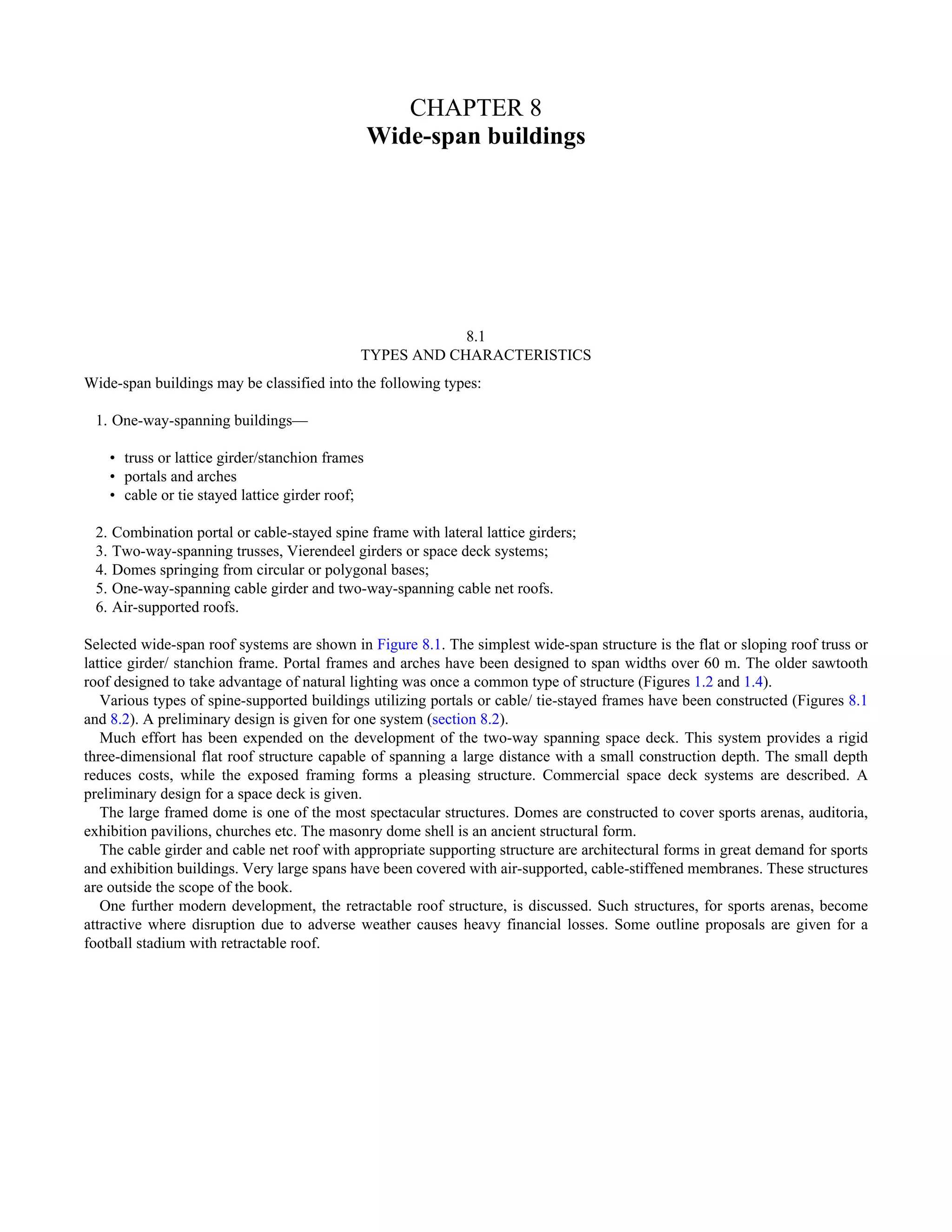 CHAPTER 8 
Wide-span buildings 
8.1 
TYPES AND CHARACTERISTICS 
Wide-span buildings may be classified into the following types: 
1. One-way-spanning buildings— 
• truss or lattice girder/stanchion frames 
• portals and arches 
• cable or tie stayed lattice girder roof; 
2. Combination portal or cable-stayed spine frame with lateral lattice girders; 
3. Two-way-spanning trusses, Vierendeel girders or space deck systems; 
4. Domes springing from circular or polygonal bases; 
5. One-way-spanning cable girder and two-way-spanning cable net roofs. 
6. Air-supported roofs. 
Selected wide-span roof systems are shown in Figure 8.1. The simplest wide-span structure is the flat or sloping roof truss or 
lattice girder/ stanchion frame. Portal frames and arches have been designed to span widths over 60 m. The older sawtooth 
roof designed to take advantage of natural lighting was once a common type of structure (Figures 1.2 and 1.4). 
Various types of spine-supported buildings utilizing portals or cable/ tie-stayed frames have been constructed (Figures 8.1 
and 8.2). A preliminary design is given for one system (section 8.2). 
Much effort has been expended on the development of the two-way spanning space deck. This system provides a rigid 
three-dimensional flat roof structure capable of spanning a large distance with a small construction depth. The small depth 
reduces costs, while the exposed framing forms a pleasing structure. Commercial space deck systems are described. A 
preliminary design for a space deck is given. 
The large framed dome is one of the most spectacular structures. Domes are constructed to cover sports arenas, auditoria, 
exhibition pavilions, churches etc. The masonry dome shell is an ancient structural form. 
The cable girder and cable net roof with appropriate supporting structure are architectural forms in great demand for sports 
and exhibition buildings. Very large spans have been covered with air-supported, cable-stiffened membranes. These structures 
are outside the scope of the book. 
One further modern development, the retractable roof structure, is discussed. Such structures, for sports arenas, become 
attractive where disruption due to adverse weather causes heavy financial losses. Some outline proposals are given for a 
football stadium with retractable roof. 
 