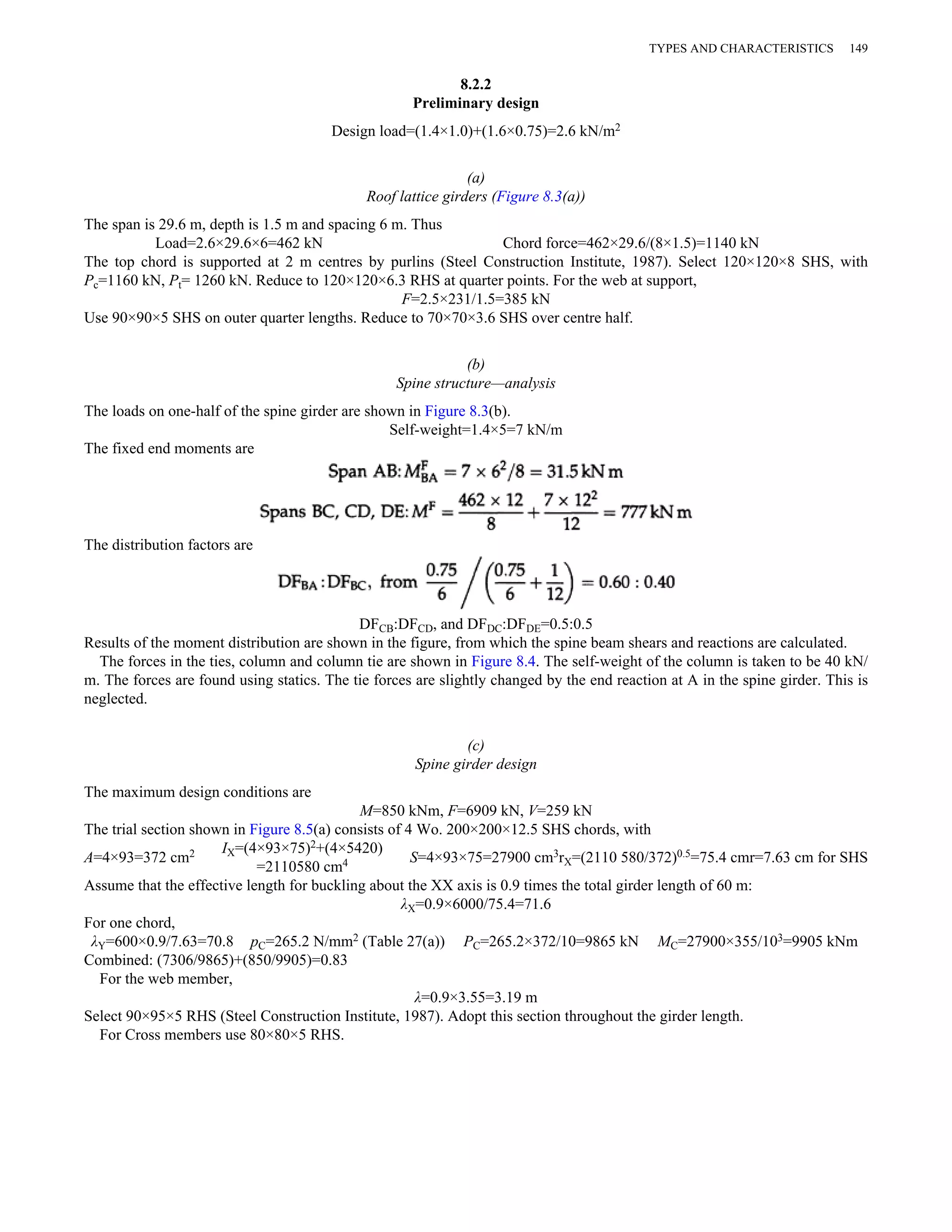 8.2.2 
Preliminary design 
Design load=(1.4×1.0)+(1.6×0.75)=2.6 kN/m2 
(a) 
Roof lattice girders (Figure 8.3(a)) 
The span is 29.6 m, depth is 1.5 m and spacing 6 m. Thus 
TYPES AND CHARACTERISTICS 149 
Load=2.6×29.6×6=462 kN Chord force=462×29.6/(8×1.5)=1140 kN 
The top chord is supported at 2 m centres by purlins (Steel Construction Institute, 1987). Select 120×120×8 SHS, with 
Pc=1160 kN, Pt= 1260 kN. Reduce to 120×120×6.3 RHS at quarter points. For the web at support, 
F=2.5×231/1.5=385 kN 
Use 90×90×5 SHS on outer quarter lengths. Reduce to 70×70×3.6 SHS over centre half. 
(b) 
Spine structure—analysis 
The loads on one-half of the spine girder are shown in Figure 8.3(b). 
Self-weight=1.4×5=7 kN/m 
The fixed end moments are 
The distribution factors are 
DFCB:DFCD, and DFDC:DFDE=0.5:0.5 
Results of the moment distribution are shown in the figure, from which the spine beam shears and reactions are calculated. 
The forces in the ties, column and column tie are shown in Figure 8.4. The self-weight of the column is taken to be 40 kN/ 
m. The forces are found using statics. The tie forces are slightly changed by the end reaction at A in the spine girder. This is 
neglected. 
(c) 
Spine girder design 
The maximum design conditions are 
M=850 kNm, F=6909 kN, V=259 kN 
The trial section shown in Figure 8.5(a) consists of 4 Wo. 200×200×12.5 SHS chords, with 
A=4×93=372 cm2 IX=(4×93×75)2+(4×5420) 
=2110580 cm4 S=4×93×75=27900 cm3rX=(2110 580/372)0.5=75.4 cmr=7.63 cm for SHS 
Assume that the effective length for buckling about the XX axis is 0.9 times the total girder length of 60 m: 
λX=0.9×6000/75.4=71.6 
For one chord, 
λY=600×0.9/7.63=70.8 pC=265.2 N/mm2 (Table 27(a)) PC=265.2×372/10=9865 kN MC=27900×355/103=9905 kNm 
Combined: (7306/9865)+(850/9905)=0.83 
For the web member, 
λ=0.9×3.55=3.19 m 
Select 90×95×5 RHS (Steel Construction Institute, 1987). Adopt this section throughout the girder length. 
For Cross members use 80×80×5 RHS. 
 