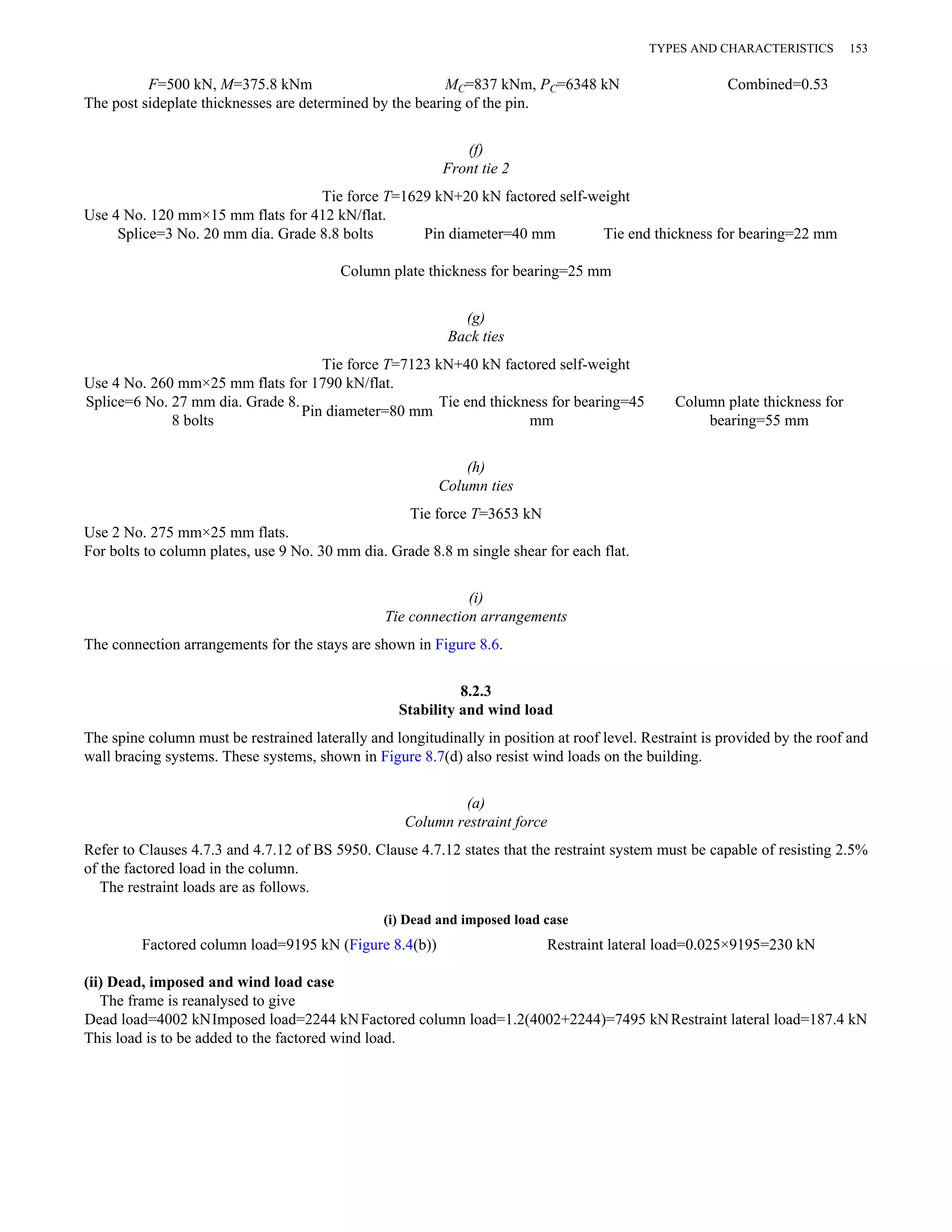 TYPES AND CHARACTERISTICS 153 
F=500 kN, M=375.8 kNm MC=837 kNm, PC=6348 kN Combined=0.53 
The post sideplate thicknesses are determined by the bearing of the pin. 
(f) 
Front tie 2 
Tie force T=1629 kN+20 kN factored self-weight 
Use 4 No. 120 mm×15 mm flats for 412 kN/flat. 
Splice=3 No. 20 mm dia. Grade 8.8 bolts Pin diameter=40 mm Tie end thickness for bearing=22 mm 
Column plate thickness for bearing=25 mm 
(g) 
Back ties 
Tie force T=7123 kN+40 kN factored self-weight 
Use 4 No. 260 mm×25 mm flats for 1790 kN/flat. 
Splice=6 No. 27 mm dia. Grade 8. 
8 bolts Pin diameter=80 mm Tie end thickness for bearing=45 
mm 
Column plate thickness for 
bearing=55 mm 
(h) 
Column ties 
Tie force T=3653 kN 
Use 2 No. 275 mm×25 mm flats. 
For bolts to column plates, use 9 No. 30 mm dia. Grade 8.8 m single shear for each flat. 
(i) 
Tie connection arrangements 
The connection arrangements for the stays are shown in Figure 8.6. 
8.2.3 
Stability and wind load 
The spine column must be restrained laterally and longitudinally in position at roof level. Restraint is provided by the roof and 
wall bracing systems. These systems, shown in Figure 8.7(d) also resist wind loads on the building. 
(a) 
Column restraint force 
Refer to Clauses 4.7.3 and 4.7.12 of BS 5950. Clause 4.7.12 states that the restraint system must be capable of resisting 2.5% 
of the factored load in the column. 
The restraint loads are as follows. 
(i) Dead and imposed load case 
Factored column load=9195 kN (Figure 8.4(b)) Restraint lateral load=0.025×9195=230 kN 
(ii) Dead, imposed and wind load case 
The frame is reanalysed to give 
Dead load=4002 kNImposed load=2244 kN Factored column load=1.2(4002+2244)=7495 kN Restraint lateral load=187.4 kN 
This load is to be added to the factored wind load. 
 