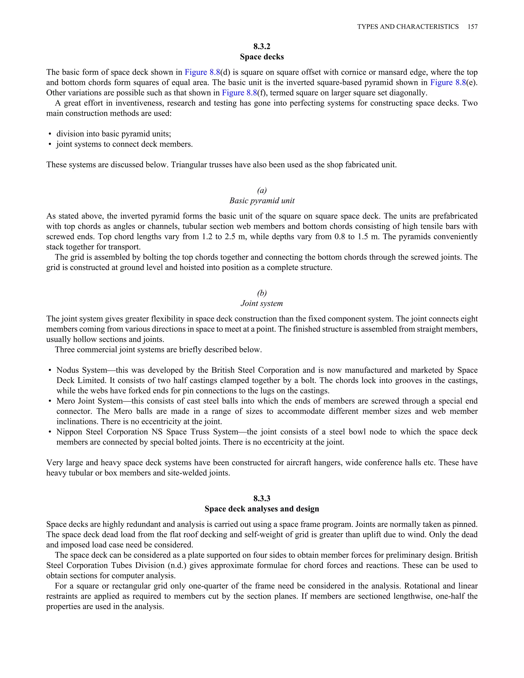 8.3.2 
Space decks 
TYPES AND CHARACTERISTICS 157 
The basic form of space deck shown in Figure 8.8(d) is square on square offset with cornice or mansard edge, where the top 
and bottom chords form squares of equal area. The basic unit is the inverted square-based pyramid shown in Figure 8.8(e). 
Other variations are possible such as that shown in Figure 8.8(f), termed square on larger square set diagonally. 
A great effort in inventiveness, research and testing has gone into perfecting systems for constructing space decks. Two 
main construction methods are used: 
• division into basic pyramid units; 
• joint systems to connect deck members. 
These systems are discussed below. Triangular trusses have also been used as the shop fabricated unit. 
(a) 
Basic pyramid unit 
As stated above, the inverted pyramid forms the basic unit of the square on square space deck. The units are prefabricated 
with top chords as angles or channels, tubular section web members and bottom chords consisting of high tensile bars with 
screwed ends. Top chord lengths vary from 1.2 to 2.5 m, while depths vary from 0.8 to 1.5 m. The pyramids conveniently 
stack together for transport. 
The grid is assembled by bolting the top chords together and connecting the bottom chords through the screwed joints. The 
grid is constructed at ground level and hoisted into position as a complete structure. 
(b) 
Joint system 
The joint system gives greater flexibility in space deck construction than the fixed component system. The joint connects eight 
members coming from various directions in space to meet at a point. The finished structure is assembled from straight members, 
usually hollow sections and joints. 
Three commercial joint systems are briefly described below. 
• Nodus System—this was developed by the British Steel Corporation and is now manufactured and marketed by Space 
Deck Limited. It consists of two half castings clamped together by a bolt. The chords lock into grooves in the castings, 
while the webs have forked ends for pin connections to the lugs on the castings. 
• Mero Joint System—this consists of cast steel balls into which the ends of members are screwed through a special end 
connector. The Mero balls are made in a range of sizes to accommodate different member sizes and web member 
inclinations. There is no eccentricity at the joint. 
• Nippon Steel Corporation NS Space Truss System—the joint consists of a steel bowl node to which the space deck 
members are connected by special bolted joints. There is no eccentricity at the joint. 
Very large and heavy space deck systems have been constructed for aircraft hangers, wide conference halls etc. These have 
heavy tubular or box members and site-welded joints. 
8.3.3 
Space deck analyses and design 
Space decks are highly redundant and analysis is carried out using a space frame program. Joints are normally taken as pinned. 
The space deck dead load from the flat roof decking and self-weight of grid is greater than uplift due to wind. Only the dead 
and imposed load case need be considered. 
The space deck can be considered as a plate supported on four sides to obtain member forces for preliminary design. British 
Steel Corporation Tubes Division (n.d.) gives approximate formulae for chord forces and reactions. These can be used to 
obtain sections for computer analysis. 
For a square or rectangular grid only one-quarter of the frame need be considered in the analysis. Rotational and linear 
restraints are applied as required to members cut by the section planes. If members are sectioned lengthwise, one-half the 
properties are used in the analysis. 
 